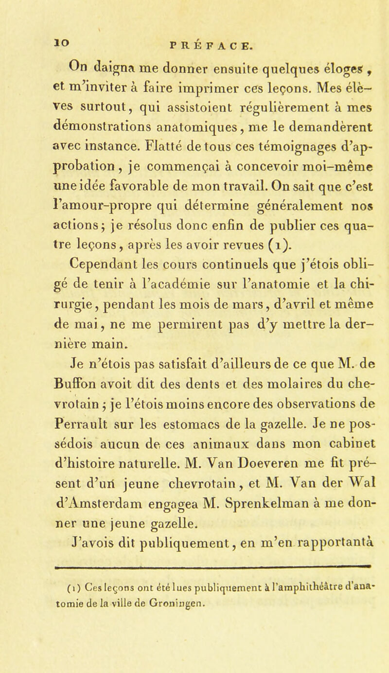 io On daigna me donner ensuite quelques eloges , et m’inviter a faire imprimer ces lemons. Mes ele— ves surtout, qui assistoient regulierement a mes demonstrations anatomiques, me le demanderent avec instance. Flatte detous ces temoignages d’ap- probation , je commengai a concevoir moi-meme uneidee favorable de mon travail. On sait que c’est l’amour-propre qui determine generalement nos actions; je resolus done enfin de publier ces qua- tre legons, apres les avoir revues (1). Cependant les cours continuels que j’etois obli- ge de tenir a Tacademie sur l’anatomie et la chi- rurgie, pendant les mois de mars, d’avril et meme de mai, ne me permirent pas d7y mettre la der- niere main. Je n’etois pas satisfait d’ailleursde ce que M. de Buffon avoit dit des dents et des molaires du che- vrotain ; je l’etois moins encore des observations de Perrault sur les estomacs de la gazelle. Je ne pos- sedois aucun de ces animaux dans mon cabinet d’histoire naturelle. M. Van Doeveren me fit pre- sent d’uri jeune chevrotain, et M. Van der Wal d’Amsterdam engagea M. Sprenkelman a me don- ner one jeune gazelle. J’avois dit publiquement, en m’en rapportanta (i) Ces legons ont ^te lues publiquement a l’amphitheeltre d ana- tomie de la ville de Groningen.