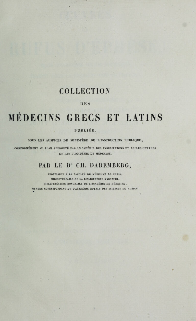 COLLECTION DES MÉDECINS GRECS ET LATINS PUBLIÉE, SOUS LES AUSPICES DU MINISTERE DE L’INSTRUCTION PUBLIQUE, CONFORMÉMENT AU PLAN APPROUVÉ PAU L’ACADÉMIE DES INSCRIPTIONS ET BELLES-LETTRES ET PAR L’ACADÉMIE DE MEDECINE, PAR LE D CH. DAREMBERG, PnOPESSEüR À LA FACULTÉ DE MEDECINE DE PARIS, BIBLIOTHÉCAIRE DE LA BIBLIOTHÈQUE MAZARINE , BIBLIOTHÉCAIRE HONORAIRE DE L’ACADEMIE DE MEDECINE , MEMBRE CORRESPONDANT DE L’ACADEMIE ROYALE DES SCIENCES DE MUNICH.