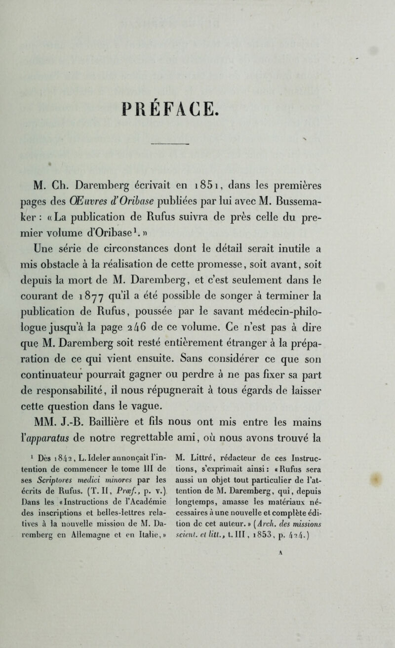 PREFACE M. Ch. Daremberg écrivait en i85i, dans les premières pages des Œuvres (TOribase publiées par lui avec M. Bussema- ker : a La publication de Rufus suivra de près celle du pre- mier volume d’Oribase ^. » Une série de circonstances dont le détail serait inutile a mis obstacle à la réalisation de cette promesse, soit avant, soit depuis la mort de M. Daremberg, et c’est seulement dans le courant de iByy qu’il a été possible de songer à terminer la publication de Rufus, poussée par le savant médecin-philo- logue jusqu’à la page 2 46 de ce volume. Ce n’est pas à dire que M. Daremberg soit resté entièrement étranger à la prépa- ration de ce qui vient ensuite. Sans considérer ce que son continuateur pourrait gagner ou perdre à ne pas fixer sa part de responsabilité, il nous répugnerait à tous égards de laisser cette question dans le vague. MM. J.-B. Baillière et fils nous ont mis entre les mains ïapparatus de notre regrettable ami, où nous avons trouvé la ^ Dès 184 2 , L. Ideler annonçait l’in- tention de commencer le tome III de ses Scriptores medici minores par les écrits de Rufus. (T. II, Prœf., p. v.) Dans les «Instructions de l’Académie des inscriptions et belles-lettres rela- tives à la nouvelle mission de M. Da- remberg en Allemagne et en Italie,» M. Littré, rédacteur de ces Instruc- tions, s’exprimait ainsi; «Rufus sera aussi un objet tout particulier de l’at- tention de M. Daremberg, qui, depuis longtemps, amasse les matériaux né- cessaires à une nouvelle et complète édi- tion de cet auteur.» [Arcli. des missions scient, et litt., t. III, i853, p. 4‘î4.)