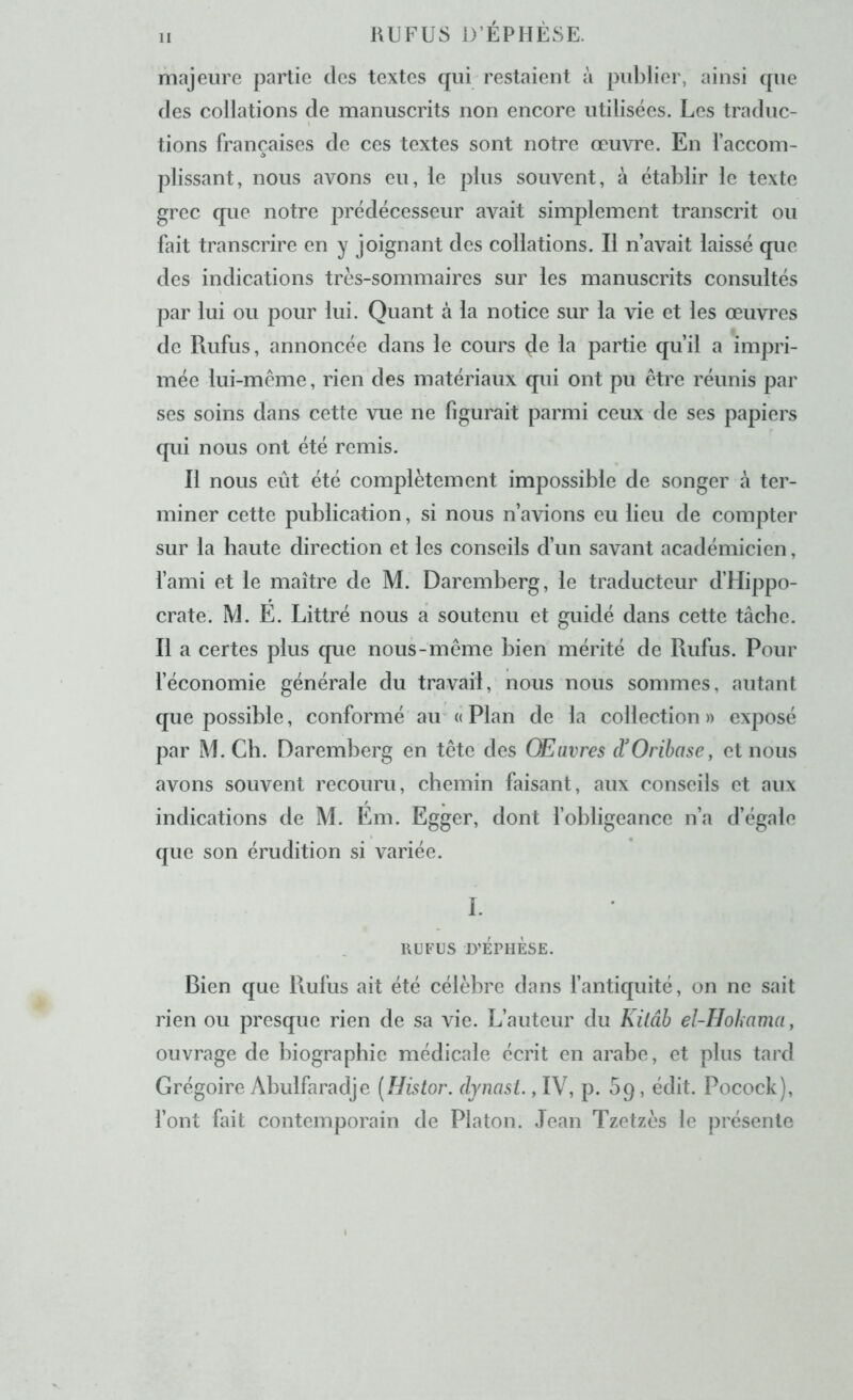 1 majeure partie tics textes qui restaient à publier, ainsi que (les collations de manuscrits non encore utilisées. Les traduc- tions françaises de ces textes sont notre œuvre. En l’accom- plissant, nous avons eu, le plus souvent, à établir le texte grec que notre prédécesseur avait simplement transcrit ou fait transcrire en y joignant des collations. Il n’avait laissé que des indications très-sommaires sur les manuscrits consultés par lui ou pour lui. Quant à la notice sur la vie et les œuvres de Rufus, annoncée dans le cours de la partie qu’il a impri- mée lui-meme, rien des matériaux qui ont pu être réunis par ses soins dans cette vue ne figurait parmi ceux de ses papiers qui nous ont été remis. Il nous eût été complètement impossible de songer à ter- miner cette publication, si nous n’avions eu lieu de compter sur la haute direction et les conseils d’un savant académicien, failli et le maître de M. Dareniberg, le traducteur d’Hippo- crate. M. E. Littré nous a soutenu et guidé dans cette tâche. Il a certes plus que nous-même bien mérité de Rufus. Pour féconomie générale du travail, nous nous sommes, autant que possible, conformé au a Plan de la collection » exposé par M. Ch. Daremherg en tête des Œuvres (VOrihase, et nous avons souvent recouru, chemin faisant, aux conseils et aux indications de M. Eni. Egger, dont fohligeance n’a d’égale que son érudition si variée. I. RUFUS D’ÉPHÈSE. Bien que Rufus ait été célèbre dans fantiquité, on ne sait rien ou presque rien de sa vie. L’auteur du Kilâb el-Hokama, ouvrage de biographie médicale écrit en arahe, et plus tard Grégoire Ahulfaradje [Histor. dynast. , p. 5p, édit. Pocock), font fait contemporain de Platon. Jean Tzetzès le présente