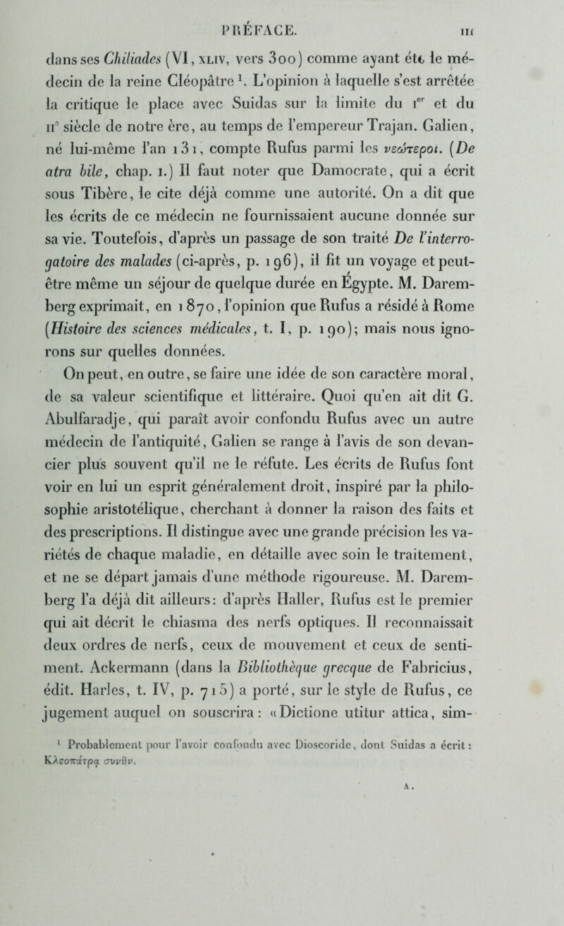 in dans ses Chiliades (VI, xliv, vers 3oo) comme ayant étt le mé- decin de la reine Cléopâtre ^ L’opinion à laquelle s’est arrêtée la critique le place avec Suidas sur la limite du f et du ir siècle de notre ère, au temps de l’empereur Trajan. Galien, né lui-même l’an i3i, compte Rufus parmi les vscoTSpoi. [De atra bile, chap. i.) Il faut noter que Damocrate, qui a écrit sous Tibère, le cite déjà comme une autorité. On a dit que les écrits de ce médecin ne fournissaient aucune donnée sur sa vie. Toutefois, d’après un passage de son traité De rinterro- gatoire des malades (ci-après, p. 196), il fit un voyage et peut- être même un séjour de quelque durée en Égypte. M. Darem- berg exprimait, en 1 8yo, fopinion que Rufus a résidé à Rome (Histoire des sciences médicales, t. I, p. 190); mais nous igno- rons sur quelles données. On peut, en outre, se faire une idée de son caractère moral, de sa valeur scientifique et littéraire. Quoi qu’en ait dit G. Abulfaradje, qui paraît avoir confondu Rufus avec un autre médecin de l’antiquité, Galien se range à l’avis de son devan- cier plus souvent qu’il ne le réfute. Les écrits de Rufus font voir en lui un esprit généralement droit, inspiré par la philo- sophie aristotélique, cherchant à donner la raison des faits et des prescriptions. Il distingue avec une grande précision les va- riétés de chaque maladie, en détaille avec soin le traitement, et ne se départ jamais d’une méthode rigoureuse. M. Darem- herg fa déjà dit ailleurs: d’après Haller, Rufus est le premier qui ait décrit le chiasma des nerfs optiques. Il reconnaissait deux ordres de nerfs, ceux de mouvement et ceux de senti- ment. Ackermann (dans la Bibliotliècjae grecque de Fahricius, édit. Harles, t. IV, p. 71 5) a porté, sur le style de Rufus, ce jugement auquel on souscrira : u Dictione utitur attica, sim- '■ Probablement pour l’avoir confondu avec Dioscoride, dont Suidas a écrit: KAsoTrarpot avvïjv.