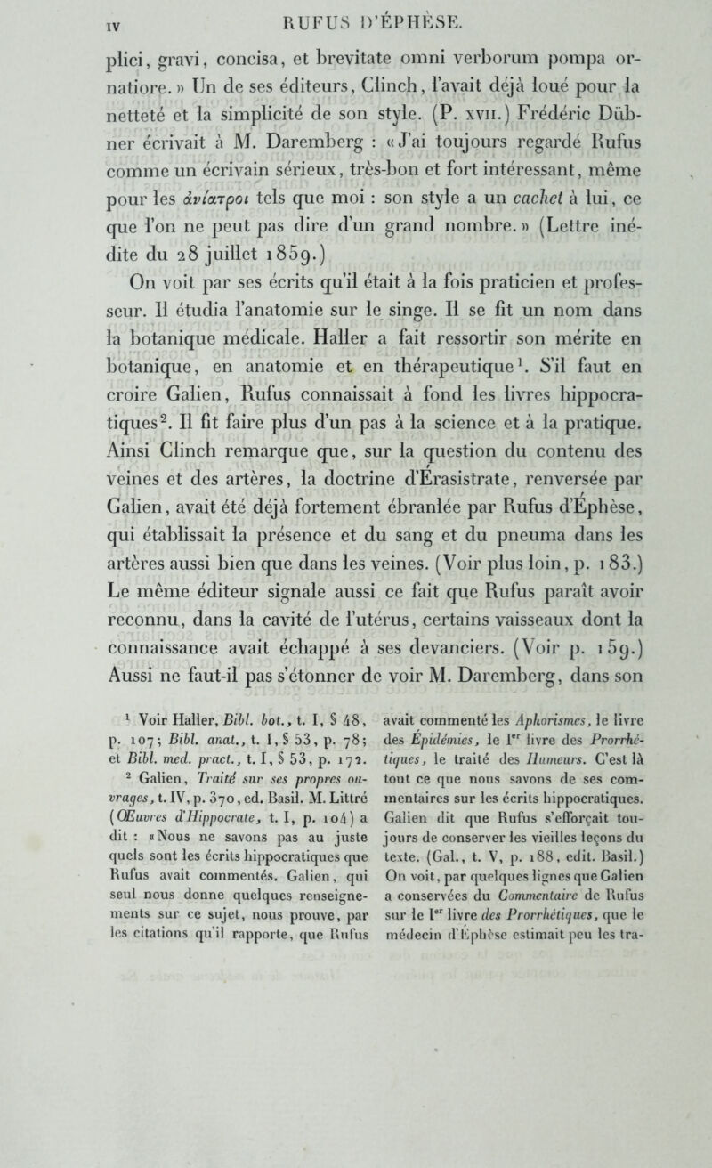 plici, gravi, concisa, et brevitate omni verborum pompa or- natiore. » Un de ses éditeurs, Clinch, l’avait déjà loué pour la netteté et la simplicité de son style. (P. xvii.) Frédéric Düb- ner écrivait à M. Daremberg : «J’ai toujours regardé Rufus comme un écrivain sérieux, très-bon et fort intéressant, même pour les dviarpoi tels que moi : son style a un cachet à lui, ce que l’on ne peut pas dire d’un grand nombre. » (Lettre iné- dite du 28 juillet 1859.) On voit par ses écrits qu’il était à la fois praticien et profes- seur. 11 étudia l’anatomie sur le singe. Il se fît un nom dans la botanique médicale. Haller a fait ressortir son mérite en botanique, en anatomie et en thérapeutiqueL S’il faut en croire Galien, Rufus connaissait à fond les livres hippocra- tiques^. Il fit faire plus d’un pas à la science et à la pratique. Ainsi Clinch remarque que, sur la question du contenu des veines et des artères, la doctrine d’Erasistrate, renversée par Galien, avait été déjà fortement ébranlée par Rufus d’Epbèse, qui établissait la présence et du sang et du pneuma dans les artères aussi bien que dans les veines. (Voir plus loin, p. 1 83.) Le même éditeur signale aussi ce fait que Rufus paraît avoir reconnu, dans la cavité de l’utérus, certains vaisseaux dont la connaissance avait échappé à ses devanciers. (Voir p. iSq.) Aussi ne faut-il pas s’étonner de voir M. Daremberg, dans son 1 Voir Haller, B/6/. hot.,t. I, S 48, p. 107; Bibl. anat., t. I,S 53, p. 78; et Bihl. med. pract., t. I,S53,p. 172. 2 Galien, Traité sur ses propres oa- vracjes, t. IV, p. 370, ed. Basil. M. Littré {Œuvres d'Hippocrate, t. I, p. io4) a dit : O Nous ne savons pas au juste quels sont les écrits hippocratiques que Rufus avait commentés. Galien, qui seul nous donne quelques renseigne- ments sur ce sujet, nous prouve, par les citations qu’il rapporte, ([ue Rnfus avait commenté les Aphorismes, le livre des Epidémies, le I*'' livre des Prorrhe- iiques, le traité des Humeurs. C’est là tout ce que nous savons de ses com- mentaires sur les écrits hippocratiques. Galien dit que Rufus s’elForçait tou- jours de conserver les vieilles leçons du texte. {Gai., t. V, p. 188, edit. Basil.) On voit, par quelques lignes que Galien a conservées du Commentaire de Rufus sur le livre des Prorrhétiijiies, que le médecin d’Bpll^sc estimait peu les Ira-