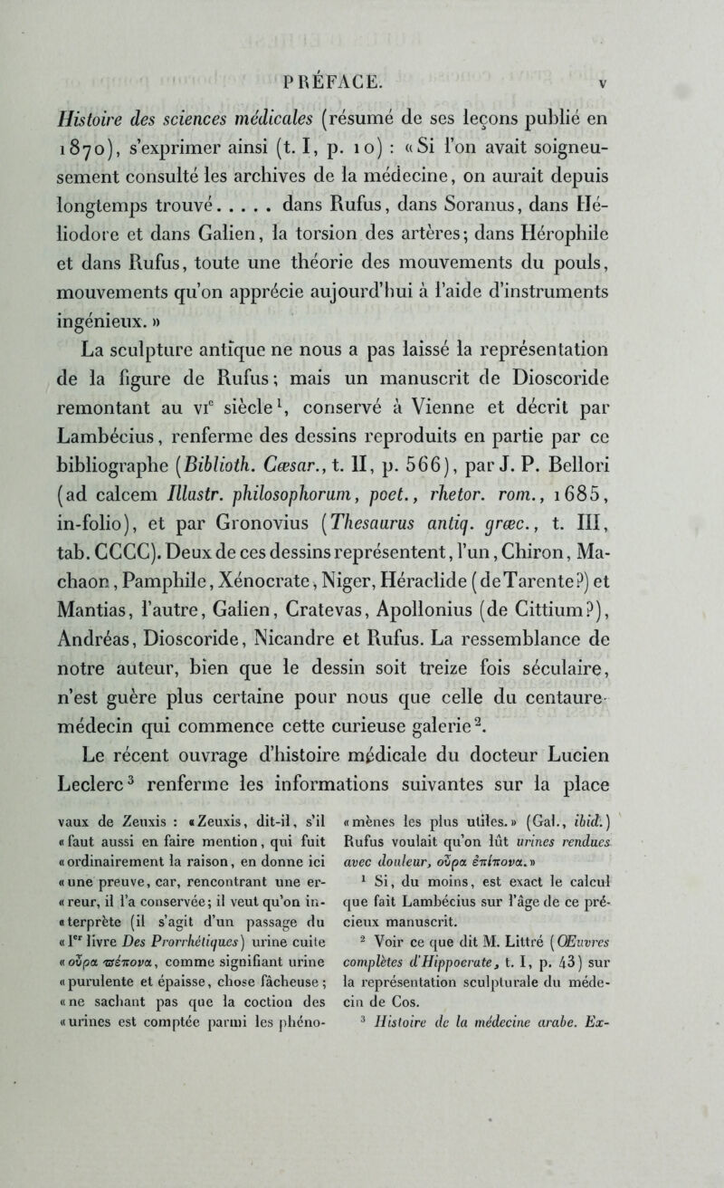 V Histoire des sciences médicales (résumé de ses leçons publié en 1870), s’exprimer ainsi (t. I, p. 10) : a Si l’on avait soigneu- sement consulté les archives de la médecine, on aurait depuis longtemps trouvé dans Rufus, dans Soranus, dans Hé- liodore et dans Galien, la torsion des artères; dans Hérophile et dans Rufus, toute une théorie des mouvements du pouls, mouvements qu’on apprécie aujourd’hui à l’aide d’instruments ingénieux. » La sculpture antique ne nous a pas laissé la représentation de la figure de Rufus; mais un manuscrit de Dioscoride remontant au vf siècle L conservé à Vienne et décrit par Lambécius, renferme des dessins reproduits en partie par ce bibliographe [Biblioth. Cæsar.,t. II, p. 566), par J. P. Bellori (ad calcem Illastr. philosophoram, pcet., rhetor. rom., i685, in-folio), et par Gronovius [Thésaurus antiq. græc., t. III, tab. CCCC). Deux de ces dessins représentent, l’un, Chiron, Ma- chaon, Pamphile, Xénocrate, Niger, Héraclide (deTarente?) et Mantias, l’autre, Galien, Cratevas, Apollonius (de Cittium?), Andréas, Dioscoride, Nicandre et Rufus. La ressemblance de notre auteur, bien que le dessin soit treize fois séculaire, n’est guère plus certaine pour nous que celle du centaure- médecin qui commence cette curieuse galerie^. Le récent ouvrage d’histoire médicale du docteur Lucien Leclerc^ renferme les informations suivantes sur la place vaux de Zeuxis : «Zeuxis, dit-il, s’il « faut aussi en faire mention, qui fuit «ordinairement la raison, en donne ici «une preuve, car, rencontrant une er- « reur, il l’a conservée; il veut qu’on iu- «terprëte (il s’agit d’un passage du «F' livre Des Prorrhéliques) urine cuite « oZpa 'séTiova, comme signifiant urine « purulente et épaisse, chose fâcheuse ; «ne sachant pas que la coction des «urines est comptée parmi les phcno- « mènes les plus utiles.» (Gai., ibid:] Rufus voulait qu’on lût urines rendues avec douleur, ovpa cnhova.-n ^ Si, du moins, est exact le calcul que fait Lamhécius sur l’âge de ce pré- cieux manuscrit. ^ Voir ce que dit M. Littré ( Œuvres complètes d’Hippocrate, t. I, p. 43) sur la représentation sculpturale du méde- cin de Cos. ^ Histoire de la médecine arabe. Ex-