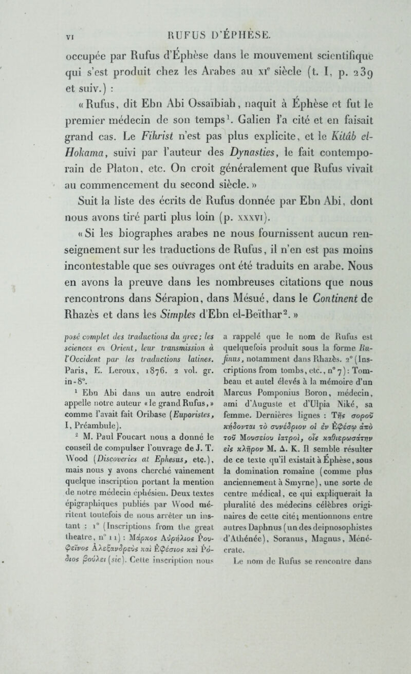 occupée par Rufus d’Ephèse dans le mouvemenl scientifique qui s’est produit chez les Arabes au xf siècle (t. I, p. 289 et suiv.) : ((Rufus, dit Ebn Abi Ossaïbiah, naquit à Ephèse et fut le premier médecin de son temps b Galien l’a cité et en faisait grand cas. Le Filirist n’est pas plus explicite, et le Küâb el- Hohama, suivi par fauteur des Dynasties, le fait contempo- rain de Platon, etc. On croit généralement que Rufus vivait au commencement du second siècle. )> Suit la liste des écrits de Rufus donnée par Ebn Abi, dont nous avons tiré parti plus loin (p. xxxvi). « Si les biographes arabes ne nous fournissent aucun ren- seignement sur les traductions de Rufus, il n’en est pas moins incontestable que ses ouvrages ont été traduits en arabe. Nous en avons la preuve dans les nombreuses citations que nous rencontrons dans Sérapion, dans Mésué, dans le Continent de Rbazès et dans les Simples d’Ebn el-Beïtbar^. » posé complet des traductions du (jrec; les sciences en Orient, leur transmission à l’Occident par les traductions latines. Paris, E. Leroux, 1876. 2 vol. gr. in-8“. ^ Ebn Abi dans un autre endroit appelle notre auteur « le grand Rufus, » comme l’avait fait Oribase [Euporistes, I, Préambule). ^ M. Paul Foucart nous a donné le conseil de compulser l’ouvrage de J. T. Wood [Discoveries at Ephesus, etç.), mais nous y avons cherché vainement quelque insaiption portant la mention (le notre médecin épbésien. Deux textes épigraphiques publiés par Wood mé- ritent toutefois de nous arrêter un ins- tant : 1° (Inscriptions from the great théâtre, n“ 11) : ^idpnos Avprihos Poü- ÇsTvos ÀXe^avSpevs nal ÈOéaios nal Pd- èios (sic). Cette inscription nous a rappelé que le nom de Rufus est quekpiefois produit sous la forme liu- finus, notamment dans Rbazès. 2“ (Ins- criptions from tombs, etc., n° 7 ) : Tom- beau et autel élevés à la mémoire d’un Marcus Pomponius Boron, médecin, ami d’Auguste et d’ülpia Niké, sa femme. Dernières lignes : aopou Hi^SovTai 70 avvéSpiov oî èv ÈÇéacp (it:6 TOU MotiCTe/oü îarpoi, oh xcidiepcüaciTnv eh xXripov M. A. K. Il semble résulter de ce texte qu’il existait à Ephèse, sous la domination romaine (comme plus anciennement à Smyrne), une sorte de centre médical, ce qui expliquerait la pluralité des médecins célèbres origi- naires de celte cité; mentionnons entre autres Daphnus (un des deipnosophistes d’Alhénée), Soranus, Magnus, Méné- crate. Le nom de Rufus se rencontre dans