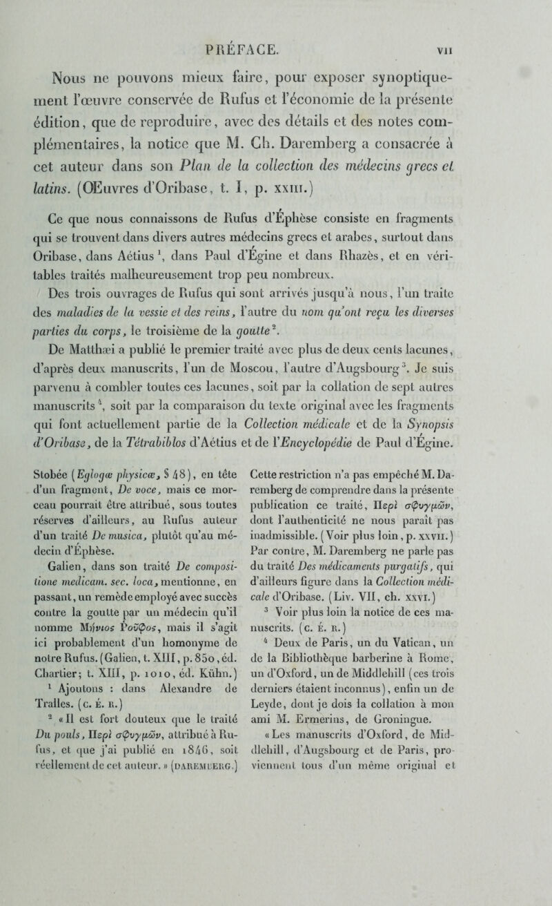 Nous ne pouvons mieux faire, pour exposer synoptique- ment l’œuvre conservée de Rufus et l’économie de la présente édition, que de reproduire, avec des détails et des notes com- plémentaires, la notice que M. Gb. Daremberg a consacrée à cet auteur dans son Plan de la collection des médecins grecs et latins. (OEuvres d’Oribase, t. I, p. xxiii.) Ce que nous connaissons de Rufus d’Eplièse consiste en fragments qui se trouvent dans divers autres médecins grecs et arabes, surtout dans Oribase, dans Aétius \ dans Paul d’Egine et dans Rbazès, et en véri- tables traités malheureusement trop peu nombreux:. Des trois ouvrages de Rufus qui sont arrivés jusqu’à nous, Fun traite des maladies de la vessie et des reins, l’autre du nom qu’ont reçu les diverses parties du corps, le troisième de la goutte^. De Matthæi a publié le premier traité avec plus de deux: cents lacunes, d’après deux manuscrits, l’un de Moscou, l’autre d’AugsbourgJe suis parvenu à combler toutes ces lacunes, soit par la collation de sept autres manuscrits soit par la comparaison du texte original avec les fragments qui font actuellement partie de la Collection médicale et de la Synopsis d’Oribase, de la Tétrahiblos d’Aétius et de VEncyclopédie de Paul d’Egine. Stobée [E(jlo(jœ physicœ, § 48), en tête d’un fragment, De voce, mais ce mor- ceau pourrait être attribué, sous toutes réserves d’ailleurs, au Rufus auteur d’un traité De musica, plutôt qu’au mé- decin d’Epbèse. Galien, dans son traité De composi- lione medicain. sec. /oca, mentionne, en passant, un remède employé avec succès contre la goutte par un médecin qu’il nomme ^Hvios VovÇ/os, mais il s’agit ici probablement d’un homonyme de notre Rufus. (Galien, t. XIII, p. 85o, éd. Chartier ; t. XIII, p. i o i o, éd. Kühn. ) ^ Ajoutons : dans Alexandre de Tralles. (c. É. r.) ^ « Il est fort douteux que le traité Du pouls, Ilepi aÇivypœv, attribué à Piu- fus, et que j’ai publié en i84G, soit réellement de cet auteur. » (dxremüerg.) Cette restriction n’a pas empêché M. Da- remberg de comprendre dans la présente publication ce traité, Ilepi a(pvyp.ô5v, dont l’authenticité ne nous paraît pas inadmissible. (Voir plus loin, p. xxvii.) Par contre, M. Daremberg ne parle pas du traité Des médicaments purgatifs, qui d’ailleurs figure dans la Collection medi- cale d'Oribase. (Liv. VII, ch. XXVI.) ^ Voir plus loin la notice de ces ma- nuscrits. (c. É. R.) ^ Deux de Paris, un du Vatican, un de la Bibliothèque barberine à Rome, un d’Oxford, un de Middlehill (ces trois derniers étaient inconnus), enfin un de Leyde, dont je dois la collation à mon ami M. Ermerins, de Groningue. «Les manuscrits d’Oxford, de Micl- dlehiil, d’Augsbourg et de Paris, pro- viennent tous d’un même original et