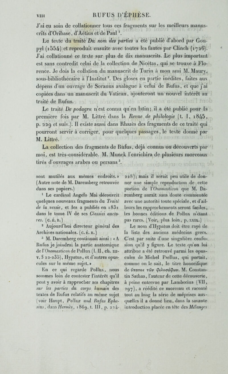 J’ai eu soin de collationner tous ces fragments sur les meilleurs manus- crits d’Oribase, d’Aétius et'de Paul ^ Le texte du traité Du nom des parties a été publié d’abord par Gou- pyl (i554)‘et reproduit ensuite avec4outes les fautes par Clincli {1726). J’ai collationné ce texte sur plus de dix manuscrits. Le plus important est sans contredit celui de la collection de Nicétas, qui se trouve à Flo- rence. Je dois la collation du manuscrit de Turin à mon ami M. Maury, sous-bibliotbécaire à l’Institut^. Des gloses en partie inédites, faites aux dépens d’un ouvrage de Soranus analogue à celui de Rufus, et que j’ai copiées dans un manuscrit du Vatican, ajouteront un nouvel intérêt au traité de Rufus. Le traité De podagra n’est connu qu’en latin; il a été publié pour la première fois par M. Littré dans la Revue de philologie (t. I, i845, p. 229 et suiv.). Il existe aussi dans Rhazès des fragments de ce traité qui pourront servir cà corriger, pour quelques passages, le texte donné par M. Littré. La collection des fragments de Rüfus, déjà connus ou découverts par moi, est très-considérable. M. Munck l’enrichira de plusieurs morceaux tirés d’ouvrages arabes ou persans , sont mutilés aux mêmes endroits.» (Autre note de M. Daremberg retrouvée dans ses papiers.) ^ Le cardinal Angelo Mai découvrit quelques nouveaux fragments du Traité de la vessie, et les a publiés en i83i dans le tome IV de ses Classici auclo- res. (c. £. R.) 2 Aujourd’hui directeur général des Archives nationales. ( c. É. r. ) ^ M. Daremberg continuait ainsi : « A Rufus je joindrai la partie anatomique de Y Onomasticon de Pollux (1. II, ch. iii- V, S 2 2-235), Hypatus, et d’autres opus- cules sur le même sujet. » En ce qui regarde Pollüx, nous sommes loin de contester l’intérêt qu’il peut y avoir à rapprocher ses chapitres sur les parties du corps humain des textes de Rufus relatifs au même sujet (voir Haupt, Pollux und Rufus Eplic- sius, duos Hermès, 1869, t. III, p. 2 2 4- 228); mais il serait peu utile de don- ner une simple reproduction de cette portion de Y Onomasticon que M. Da- remberg aurait sans doute commentée avec une autorité toute spéciale, et d’ail- leurs les rapprochements seront faciles, les bonnes éditions de Pollux n’étant pas rares. (Voir, plus loin, p. xxix.) Le nom d’Hypatus doit être rayé de la liste des anciens médecins grecs. C’est par suite d’une singulière confu- sion qu’il y figure. Le texte qu’on lui attribue a été retrouvé parmi les opus- cules de Michel Psellus, qui portait, comme on le sait, le titre honorifique de vTraTos tcùv Ç>iXoa6(poûv. M. Constan- tin Sathas, l’auteur de cette découverte, à peine entrevue par Lambecius (VII, 297), a réédité ce morceau et raconté tout au long la série de méprises aux- quelles il a donné lieu, dans la savante introduction placée en tête des Mélanges