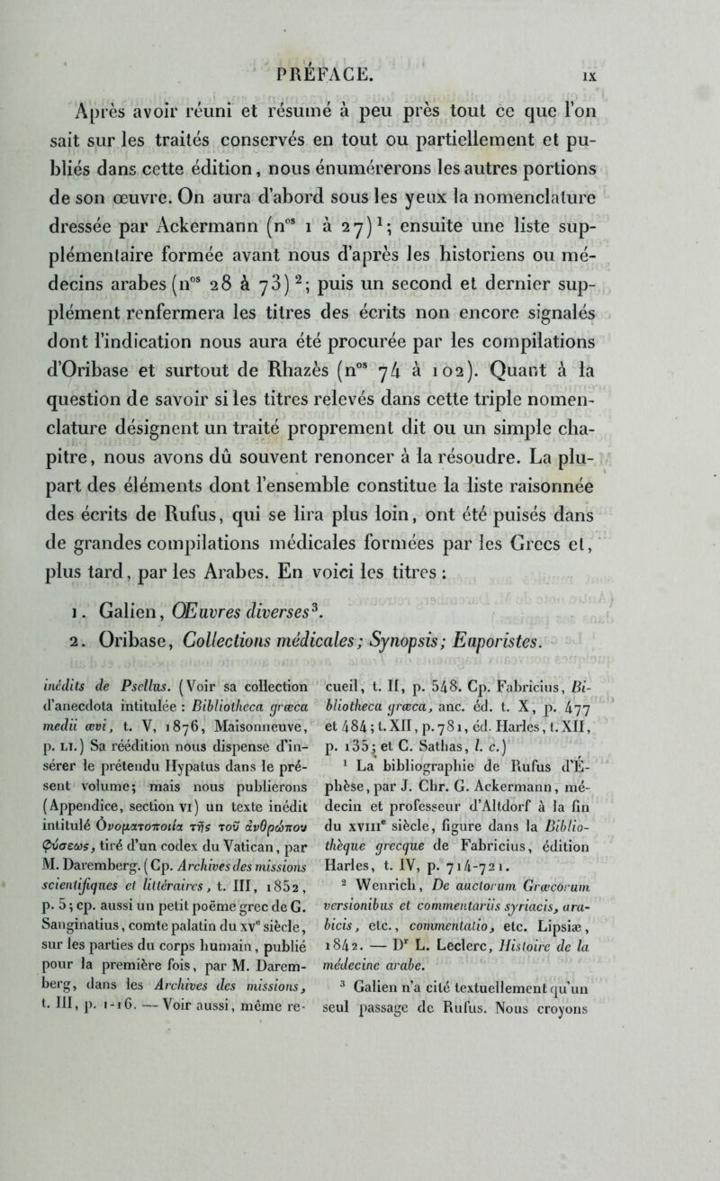Après avoir réuni et résumé à peu près tout ce que l’on sait sur les traités conservés en tout ou partiellement et pu- bliés dans cette édition, nous énumérerons les autres portions de son œuvre. On aura d’abord sous les yeux la nomenclature dressée par Ackermann (n”® i à 2y)^; ensuite une liste sup- plémentaire formée avant nous d’après les historiens ou mé- decins arabes (iF® 28 à 78) puis un second et dernier sup- plément renfermera les titres des écrits non encore signalés dont l’indication nous aura été procurée par les compilations d’Oribase et surtout de Rhazès (n®® 74 à 102). Quant à la question de savoir si les titres relevés dans cette triple nomen- clature désignent un traité proprement dit ou un simple cha- pitre , nous avons dû souvent renoncer à la résoudre. La plu- part des éléments dont fensemble constitue la liste raisonnée des écrits de Rufus, qui se lira plus loin, ont été puisés dans de grandes compilations médicales formées par les Grecs et,‘ plus tard, par les Arabes. En voici les titres : 1. GâVien, Œuvres diverses^. 2. Oribase, Collections médicales; Synopsis; Euporistes. - inédits de Psellus. (Voir sa collection tl’anecclota intitulée : Bibliotheca grœca medii œvi, t. V, 1876, Maisonneuve, p. LT.) Sa réédition nous dispense d'in- sérer le prétendu Hypatus dans le pré- sent volume; mais nous publierons (Appendice, section vi) un texte inédit intitulé ÙvoficiTOTroiia Trjs tou dv6pd>i:ou Çvcreœs, tiré d’un codex du Vatican, par M. Daremberg. ( Gp. Archives des missions scientifiques et littéraires, t. III, i852, p. 5 ; cp. aussi un petit poème grec de G. Sanginatius, comte palatin du xv® siècle, sur les parties du corps humain, publié pour la première fois, par M. Darem- berg, dans les Archives des missions, t. III, p. 1-16. —Voir aussi, même re^ ’cueil, t. II, p. 548. Cp. Fabriciiis, Bi- bliotheca grœca, anc. éd. t. X, p. 477 et 484 ; t.XII, p.781, éd. Harles, t.XII, p. i35; et C. Sathas, /. c.) ^ La bibliographie de Rufus d’E- phèse, par J. Gbr. G. Ackermann, mé- decin et professeur d’Alldorf à la fin du XVIII® siècle, figure dans la Biblio- thèque grecque de Fabricius, édition Harles, t. IV, p. 714-721. ^ Wenricli, De auctorum Grœcorum versionibus et commentarils sjriacis, ara- bicis, etc., commentatio, etc. Lipsiæ, 1842. — D' L. Leclerc, Histoire de la médecine arabe. ^ Galien n’a cité textuellement qu’un seul passage de Rufus. Nous croyons