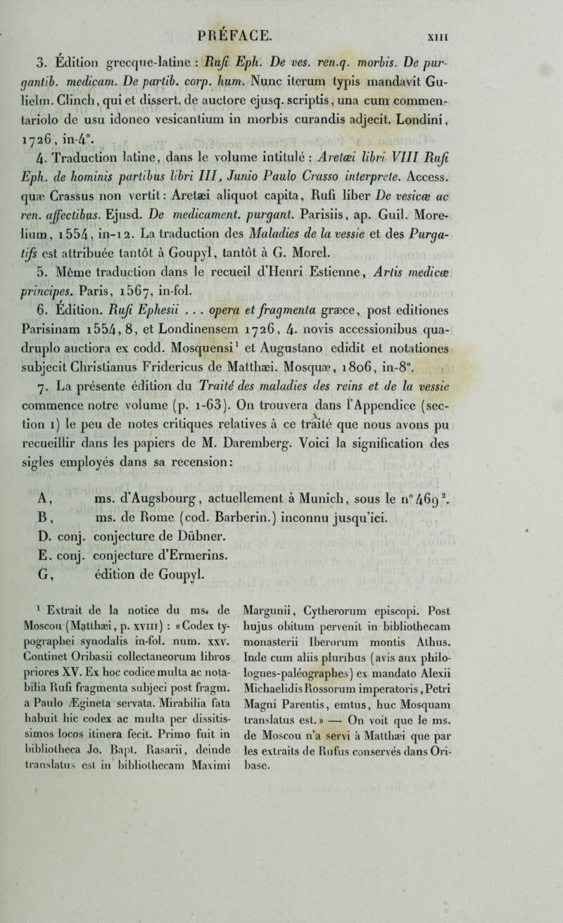 3. Edition grecqne-latine : Rufi Eph. De ves. ren.q. morhis. De pur- (jantih. medicam. De partib. corp. hum. Nunc iterum typis mandavit Gu- lielm. Clincli, qui et dissert, de auclore ejusq. scriptis, una cum commen- tariolo de usu idoneo vesicantium in morbis curandis adjecit. Londini, 1726, in-4°. 4. Traduction latine, dans le volume intitulé : Aretæl lihri VIII Ruji Eph. de hominis partihus lihri III, Juiiio Paulo Crasso interprète. Access, quæ Crassus non vertit : Aretæi aliquot capita, Rufi liber De vesicæ ac ren. ajfectibus. Ejusd. De médicament, purgant. Parisiis, ap. Guil. More- lium, i554, in-12. La traduction des Maladies de la vessie et des Purga- tifs est attribuée tantôt à Goupyl, tantôt à G. Morel. 5. Même traduction dans le recueil d’Henri Estienne, Artis medicæ principes. Paris, i56y, in-fol. 6. Edition. Rufi Ephesii .. . opéra et fragmenta græce, post ediliones Parisinam i554,8, et Londinensem 1726, 4- no vis accessionibus qua- druplo auctiora ex codd. Mosquensi^ et Augustano edidit et notationes subjecit Gbristianus Fridericus de Mattbæi. Mosquæ, 1806, in-8“. 7. La présente édition du Traité des maladies des reins et de la vessie commence notre volume (p. i-63). On trouvera dans l’Appendice (sec- tion i) le peu de notes critiques relatives à ce traité que nous avons pu recueillir dans les papiers de M. Daremberg. Voici la signification des sigles employés dans sa recension: A, ms. d’Augsbourg, actuellement à Munich, sous le n^Abq^. B, ms. de Rome (cod. Barberin.) inconnu jusqu’ici. D. conj. conjecture de Dübner. E. conj. conjecture d’Ermerins. G, édition de Goupyl. ^ Extrait de la notice du ms« de Moscou (Matthæl, p. xviii) : «Codex ty- pograpbei synodalis in-foi. num. xxv. Continet Oribasii collectaneorum libres priores XV. Ex hoc codice multa ac nota- bilia Rufi fragmenta subjeci post fragm. a Paulo Ægineta servata. Mirabilia fata babuit hic codex ac multa per dissitis- simos locos itinera fecit. Primo fuit in l)ibliotheca Jo. Rapt. Pvasarii, deinde translatus est in bibliothecam Maximi Margunii, Cytherorum episcopi. Post hujus obitum pervenit in bibliothecam monasterii Iberorum montis Athus. Inde cum aliis pluribus (avis aux philo- logues-paléographes) ex mandate Alexii MichaelidisRossorum imperatoris, Pétri Magni Parentis, emtus, hue Mosquam translatus est. » — On voit que le ms. de Moscou n’a servi à Matthæi que par les extraits de Riifus conservés dans Ori- base.