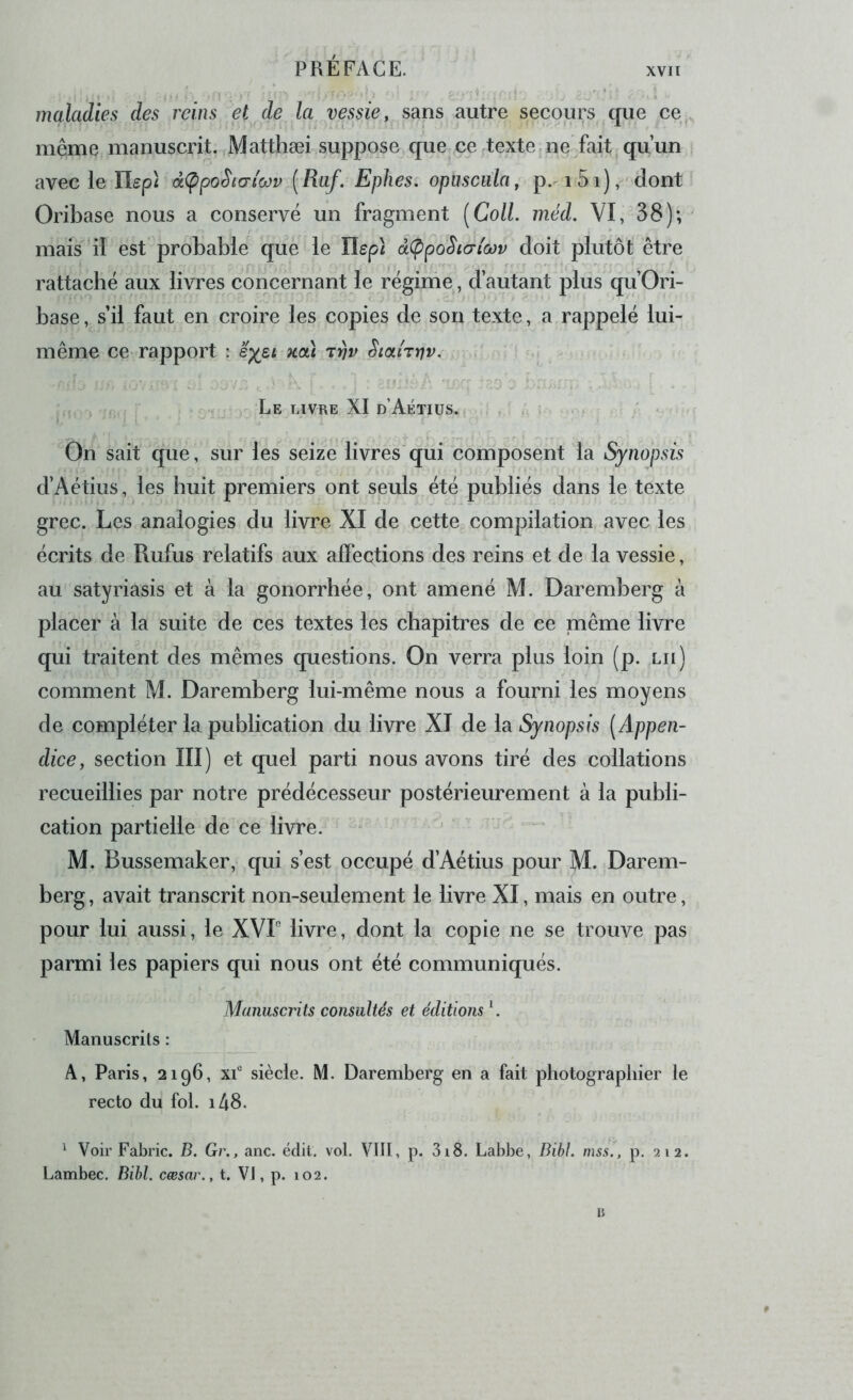 maladies des reins et de la vessie, sans autre secours que ce,, même manuscrit. Matthæi suppose que ce texte .ne fait qu’un avec le Ilepi à<ppoSicr(rj)v {Rüf. Ephes. opuscala, p. i5i),'dont Oribase nous a conservé un fragment [Coll. méd. VI, 38); mais 'il est probable que le Ilep} à(ppoSi(Ttœv doit plutôt être rattaché aux livres concernant le réginie, d’autant plus qu’Ori- base, s’il faut en croire les copies de son texte, a rappelé lui- même ce rapport : xoà tvv Siahriv, . - Le livre XI d’Aétiüs. ; : . . ; On sait que, sur les seize livres qui composent la Synopsis d’Aétius, les huit premiers ont seuls été publiés dans le texte grec. Les analogies du livre XI de cette compilation avec les écrits de Rufus relatifs aux affections des reins et de la vessie, au satyriasis et à la gonorrhée, ont amené M. Daremberg à placer à la suite de ces textes les chapitres de ce même livre qui traitent des mêmes questions. On verra plus loin (p. lu) comment M. Daremberg lui-même nous a fourni les moyens de compléter la publication du livre XI de la Synopsis [Appen- dice, section III) et quel parti nous avons tiré des collations recueillies par notre prédécesseur postérieurement à la publi- cation partielle de ce livre. M. Bussemaker, qui s’est occupé d’Aétius pour M. Darem- berg, avait transcrit non-seulement le livre XI, mais en outre, pour lui aussi, le XVP livre, dont la copie ne se trouve pas parmi les papiers qui nous ont été communiqués. Manuscrits consultés et éditions L Manuscrits : A, Paris, 2196, xf siècle. M. Daremberg en a fait photograpliier le recto du fol. i48. ^ Voir Fabric. B. Gr., anc. édit. vol. VIII, p. 3i8. Labbe, Bihl. mss., p, 212. Lambec. Bibl. cæsar., t. VJ, p. 102. B