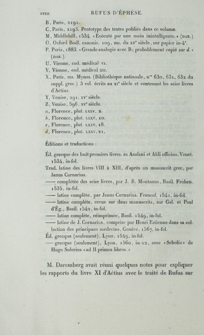 B, Paris, 2191. C, Paris, 2ig3. Prototype des textes publiés dans ce volume. M, Middlebill, i534. «Exécuté par une main inintelligente.» (dar.) O, Oxford Bodl. canonic. 109, ms. du xv® siècle, sur papier in-4°. P, Paris, i883. « Grande analogie avec B; probablement copié sur d. » (dar.). U, Vienne, cod. médical vi. V, Vienne, cod. médical xii. X, Paris, ms. Mynas. (Bibliothèque nationale, n°* 63o, 631, 632 du suppl. grec.) 3 vol. écrits au xi° siècle et contenant les seize livres d’Aétius. Y, Venise, 291, xv® siècle. Z, Venise, 696, xv® siècle. a, Florence, plut, lxxv, 2. h, Florence, plut, lxxv, 10. c, Florence, plut, lxxv, 18. d, Florence, plut, lxxv, 21, Editions et traductions : Ed. grecque des huit premiers livres, ex Asulani et Aldi officina. Venet. i534,in-fol. Trad. latine des livres VIII à XIII, d’après un manuscrit grec, par Janus Cornarius. ; complétée des seize livres, par J. B. Montanus, Basil. Froben. i535, in-fol. latine complète, par Janus Cornarius. Francof. i54i, in-fol. latine complète, revue sur deux manuscrits, sur Gai. et Paul d’Ég., Basil. i542 , in-fol. latine complète, réimprimée, Basil. i54q, in-fol. latine de J. Cornarius, comprise par Henri Estienne dans sa col- lection des principaux médecins, Genève, i56y, in-fol. Ed. grecque (seulement), Lyon, 1649, in-fol. grecque (seulement), Lyon, i56o, in-12, avec «Scholia» de Hugo Solerius «ad II primos libros. » M. Daremberg avait réuni quelques notes pour expliquer les rapports du livre XI d’Aétius avec le traité de Rufus sur