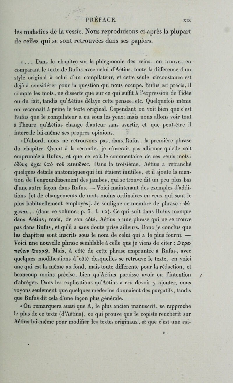 XIX les maladies de la vessie. Nous reproduisons ci-après la plupart de celles qui se sont retrouvées dans ses papiers. «... Dans le chapitre sur la phlegmonie des reins, on trouve, en comparant le texte de Rufus avec celui d’Aétius, toute la différence d’un style original à celui d’un compilateur, et cette seule circonstance est déjà à considérer pour la question qui nous occupe. Rufus est précis, il compte les mots, ne disserte que sur ce qui suffit à l’expression de l'idée ou du fait, tandis qu’Aétius délaye cette pensée, etc. Quelquefois même on reconnaît à peine le texte original. Cependant on voit bien que c’est Rufus que le compilateur a eu sous les yeux ; mais nous allons voir tout à l’heure qu’Aétius change d’auteur sans avertir, et que peut-être il intercale lui-même ses propres opinions. 4 « D’abord, nous ne retrouvons pas, dans Rufus, la première phrase du chapitre. Quant à la seconde, je n’oserais pas affirmer quelle soit empruntée à Rufus, et que ce soit le commentaire de ces seuls mots: ôlvvri éysi viro tov ksvswvos. Dans la troisième, Aétius a retranché quelques détails anatomiques qui lui étaient inutiles , et il ajoute la men- tion de l’engourdissement des jambes, qui se trouve dit un peu plus bas d’une autre façon dans Rufus. —Voici maintenant des exemples d’addi- tions [et de changements de mots moins ordinaires en ceux qui sont le plus habituellement employés]. Je souligne ce membre de phrase : ypv- X,sTat... (dans ce volume, p. 3, 1. 12). Ce qui suit dans Rufus manque dans Aétius; mais, de son côté, Aétius a une phrase qui ne se trouve pas dans Rufus, et qu’il a sans doute prise ailleurs. Donc je conclus que les chapitres sont inscrits sous le nom de celui qui a le plus fourni. — Voici une nouvelle phrase semblable à celle que je viens de citer : S-epa- Tievsiv 3-sppw. Mais, à côté de cette phrase empruntée à Rufus, avec quelques modifications à'côté desquelles se retrouve le texte, en voici une qui est la même au fond, mais toute différente pour la rédaction, et beaucoup moins précise, bien qu’Aétius paraisse avoir eu l’intention d’abréger. Dans les explications qu’Aétius a cru devoir y ajouter, nous voyons seulement que quelques médecins donnaient des purgatifs, tandis que Rufus dit cela d’une façon plus générale. «On remarquera aussi que A, le plus ancien manuscrit, se rapproche le plus de ce texte (d’Aétius), ce qui prouve que le copiste renchérit sur Aétius lui-même pour modifier les textes originaux, et que c’est une rai-