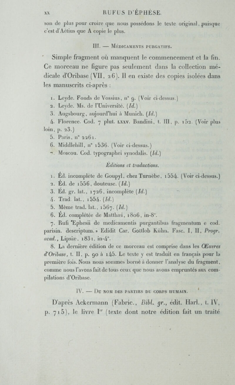 son de pins pour croire que nous possédons le texte original, puisque c’est d’Aétius que A copie le plus. III. — Médicaments purgatifs. Simple fragment où manqrient le commencement et la fin. Ce morceau ne figure pas seulement dans la collection mé- dicale d’Oribase (VII, 26). Il en existe des copies isolées dans les manuscrits ci-après : 1. Leyde. Fonds de Vossius, n° 9. (Voir ci-dessus.) 2. Leyde. Ms. de l’Uni ver si té. [Id.) 3. Augsbourg, aujourd’hui à Munich. (Id.) 4. Florence. Cod. 7 plut. lxxv. Bandini, t. III, p. 162. (Voir plus loin, p. 23.) 5. Paris, n° 2261. 6. Middlelîill, n° i536. (V^oir ci-dessus.) '7. Moscou. Cod. typograpliei synodalis. (Id.) Editions et traductions. 1. Ed. incomplète de Goupyl, chezTurnèbe, i554- (Voir ci-dessus.) 2. Ed. de i556, douteuse. (Id.) 3. Ed. gr. lat., 1726, incomplète (Id.) 4. Trad lat., i554- (Id.) 5. Même trad. lat., 1567. (I^-) 6. Ed. complétée de Matthæi, 1806, in-8“. 7. Ruli 'Ephesii de medicamentis purgantibus fragmentum e cod. parisin. descriptum. » Edidit Car. Goltlob Rûhn. Fasc. I, II, Progr. acad., Lipsiæ. i83i, in-4°. 8. La dernière édition de ce morceau est comprise dans les Œuvres d’Orihase, t. II, p. 90 à i45. Le texte y est traduit en français pour la première fois. Nous nous sommes borné à donner l’analyse du fragment, comme nous l’avons fait de tous ceux que nous avons empruntés aux com- pilations d’Oribase. IV. Du NOM DES PARTIES DU CORPS HUMAIN. * D’après Ackermann (Fabric., BihL gr., édit. Harl., t. IV, p. 71 5), le livre I (texte dont notre édition fait un traité