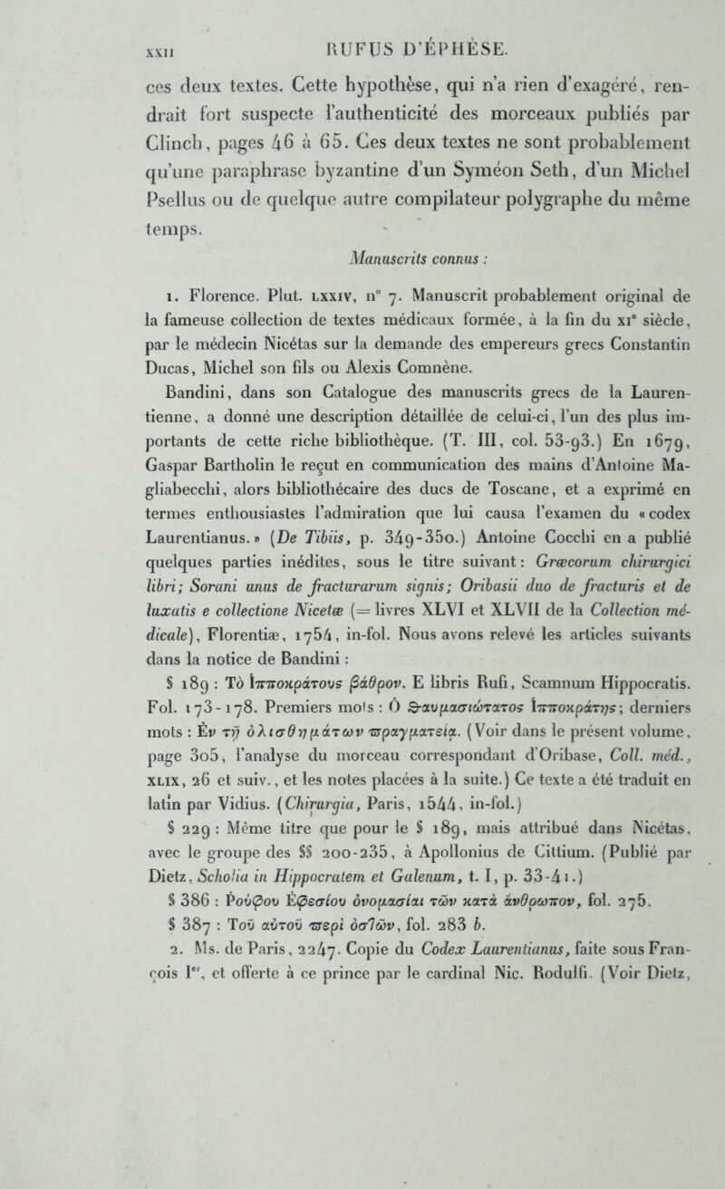 ces deux textes. Cette hypothèse, qui n’a rien d’exagéré, ren- drait fort suspecte l’authenticité des morceaux publiés par Clinch, pages li6 à 65. Ces deux textes ne sont probablement qu’une paraphrase byzantine d’un Syméon Seth, d’un Micliel Psellus ou de quelque autre compilateur polygraphe du même temps. Manuscrits connus : 1. Florence. Plut, lxxiv, n 7. Manuscrit probablement original de la fameuse collection de textes médicaux formée, à la fin du xi® siècle, par le médecin Nicétas sur la demande des empereurs grecs Constantin Ducas, Michel son fils ou Alexis Comnène. Bandini, dans son Catalogue des manuscrits grecs de la Lauren- tienne, a donné une description détaillée de celui-ci, l’un des plus im- portants de cette riche bibliothèque. (T. III, col. ôS-qS.) En 1679, Gaspar Bartholin le reçut en communication des mains d’Antoine Ma- gliabeccbi, alors bibliothécaire des ducs de Toscane, et a exprimé en termes enthousiastes l’admiration que lui causa l’examen du « codex Laurentianus. » [De Tibiis, p. 349-35o.) Antoine Coccbi en a publié quelques parties inédites, sous le titre suivant: Græcorum cliirurgici Jibri; Sorani unus de Jracturarum signis; Oribasii duo de fracturis et de luxatis e collectione Nicetæ (= livres XLVI et XLVII de la Collection mé- dicale)^ Florentiæ, 1764, in-fol. Nous avons relevé les articles suivants dans la notice de Bandini : § 189 : Tô ÏTnroKpdrovs ^àdpov. E libris Rufi, Scamnum Hippocratis. Fol. 173-178. Premiers mois ; Ô B’Ctvpa.a'icôTOLTOs ÏTTTroxpâTrjs; derniers mots : Èv oXicrdrip-drcov 'ZJpayp.areia. (Voir dans le présent volume, page 3o5, l’analyse du morceau correspondant d’Oribase, Coll, méd., XLix, 26 et suiv., et les notes placées à la suite.) Ce texte a été traduit en latin par Vidius. [Chirurgia, Paris, i544i in-fol.) § 229: Même titre que pour le § 189, mais attribué dans Nicétas, avec le groupe des §§ 200-235, à Apollonius de Ciltium. (Publié par Dietz, Scliolia in Hippocralem et Galenum, t. I, p. 33-41>) § 386 : Pov(pov È(pe(7tov ôvopLOLCjlcu rwv xarà âvdpcjirov, fol. 276. $ 387 : ToO avrov 'crspt ôcrlœv, fol. 283 b. 2. Ms. de Paris, 2247. f-opi® du Codex Laurentianus, faite sous Fran- çois 1*', et offerte à ce prince par le cardinal Nie. Rodulfi. (Voir Dielz,