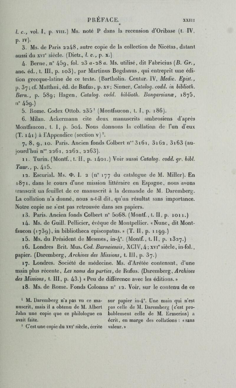 #> l. c., vol. I, p. VIII.) Ms. noté P clans la recension d’Oribase (t. IV, p. iv). 3. Ms. de Paris 2248, autre copie de la collection de Nicétas, datant aussi du xvi® siècle. (Dietz, l. c., p. x.) 4. Berne, n° 45Q, fol. 28 a-28a. Ms. utilisé, dit Fabricius (B. Gr., anc* éd., t. III, p. io3), par Martinus Bogdanus, qui entreprit une édi- tion grecque-latine de ce texte. (Bartholin. Centur. IV, Medic. Epist., p. 37; cf. Malthæi, éd. de Rufus, p. xv; Sinner, Catalog. codd. in biblioth. Bern., p. 58g ; Hagen, Catalog. codd. biblioth. Bongarsianæ, 1875, n” 45g.) 5. Rome. Codex Ottob. 235^ (Montfaucon, t. I, p. 186). 6. Milan. Ackermann cite deux manuscrits ambrosiens d’après Montfaucon, t. 1, p. 5o4- Nous donnons la collation de î*un d’eux (T. i4i ) à l’Appendice (section v) ^ 7. 8, 9, 10. Paris. Ancien fonds Colbert n°3i6i, 8162, 3i63 (au- jourd’hui n°* 2261, 2262, 2263). 11. Turin. (Montf., l. II, p. i4oi.) Voir aussi Catalog. codd. gr. bibl. Taiir., p. 4i5. 12. Escurial. Ms. 0. 1. 2 (n° 177 du catalogue de M. Miller). En 1871, dans le cours d’une mission littéraire en Espagne, nous avons iranscrit un feuillet de ce manuscrit à la demande de M. Daremberg. La collation n’a donné, nous a-t-il dit, qu’un résultat sans importance. Notre copie ne s’est pas retrouvée dans ses papiers. 13. Paris. Ancien fonds Colbert n° 5o68. (Montf., t. II, p. 1011.) 14. Ms. de Guill. Pellicier, évêque de Montpellier. «Nunc, dit Mont- faucon (1739), in bibliotheca episcopatus. » (T. II, p. 1199.) 15. Ms. du Président de Mesmes, in-4”. (Montf., t. II, p. 1827.) 16. Londres Brit. Mus. Cod. Burneiensis, XCIV, 4 ; xvi® siècle, in-fol., papier. (Daremberg, Archives des Missions, t. III, p. 87.) 17. Londres. Société de médecine. Ms. d’Arétée contenant, d’une main plus récente. Les noms des parties, de Rufus. (Daremberg, Archives des Missions, t. III, p. 43.) «Peu de différence avec les éditions. » 18. Ms. de Rome. Fonds Colonna n° 12. Voir, sur le contenu de ce * M. Daremberg n’a pas vu ce ma- sur papier in-4°. Une main qui n’est nuscrit, mais il a obtenu de M. Albert pas celle de M. Daremberg (c’est pro- Jahn une copie que ce philologue en bablement celle de M. Ermerins) a avait faite. écrit, en marge des collations: «sans - C’est une copie du xvi® siècle, écrite valeur. »
