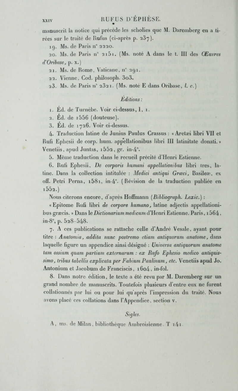 manuscrit la notice qui précède les scliolies que M. Daremberg en a ti- rées sur le traité de Rufus (ci-après p. 207), 19. Ms. de Paris n° 2220. 20. Ms.de Paris n” 2i5i. (Ms. noté A dans le t. lll des Œuvres (VOribase, p. x.) 21. Ms. de Rome, Vaticane, n° 291. 22. Vienne, Cod. philosopli. 3o3. 23. Ms. de Paris n° 232 1. (Ms. noté E dans Oribase, /. c.) Editions : 1. Ed. de Turnèbe. Voir ci-dessus, 1, 1. 2. Ed. de i556 (douteuse). 3. Ed. de 1726. Voir ci-dessus. 4. Traduction latine de Junius Paulus Crassus : « Aretæi libri VII et Rufi Epbesii de corp. hum. appellalionibus libri III latinitate donati. » Veneliis, apud Juntas, i552,gr. in-4°. 5. Même traduction dans le recueil précité d’Henri Estienne. 6. Rull Epbesii, De corporis humani appellationibus libri Ires, la- tine. Dans la collection intitulée : Medici antiqui Grœci, Basileæ, ex off. Pétri Perna, i58i, in-4°* (Révision de la traduction publiée en i552.) Nous citerons encore, d’après Hoffmann [Bibliograph. Lexic.) : «Epitome Rufi libri de corpore humano, latine adjectis appellationi- bus græcis. » Dans le Dictionarium mediciim d’Henri Estienne. Paris, 1564, in-8”, p. 528-548. 7. A ces publications se rattache celle d’André Vesale, ayant pour titre : Anatoniia, addita iiunc postremo etiam antiquorum anatome, dans laquelle figure un appendice ainsi désigné : üniversa antiquorum anatome tam ossium quam partium externarum : ex Rufo Ephesio medico antiquis- simo, tribus tahellis explicata per Fahium Paulinum, etc. Venetiis apud Jo. Antonium et Jacobum de Franciscis, i6o4, in-fol. 8. Dans notre édition, le texte a été revu par M. Daremberg sur un grand nombre de manuscrits. Toutefois plusieurs d’entre eux ne furent collationnés par lui ou pour lui qu’après fimpression du traité. Nous avons placé ces collations dans l’Appendice, section v. Sigles. A, ms. de Milan, bibliothèque Anibroisienne. T i4i-
