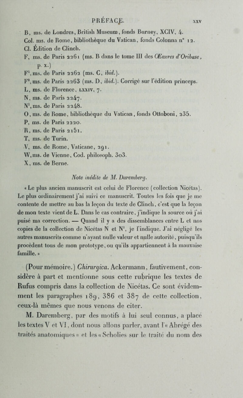 ' B, ms. de Londres, British Muséum, fonds Burney, XGIV, 4- Col. ms. de Rome, bibliothèque du Vatican, fonds Colonna n 12. Cl. Édition de Clincb. F, ms. de Paris 2261 (ms. B dans le tome III des Œuvres d'Orihase, p. X.) F\ms. de Paris 2262 (ms. C, ihid.). F^, ms. de Paris 2268 (ms. D, ihid.). Corrigé sur l’édition princeps. L, ms. de Florence, lxxiv, 7. N, ms. de Paris 2247. N\ms. de Paris 2248. O, ms. de Rome, bibliothèque du Vatican, fonds Ottoboni, 235. P, ms. de Paris 2220. R, ms. de Paris 2i5i. T, ms. de Turin. V, ms. de Rome, Valicane, 291. W, ms. de Vienne, Cod. philosoph. 3o3. X, ms. de Berne. Note inédite de M. Daremherg. «Le plus ancien manuscrit est celui de Florence (collection Nicétas). Le plus ordinairement j’ai suivi ce manuscrit. Toutes les fois que je me contente de mettre au bas la leçon du texte de Clinch, c’est que la leçon de mon texte vient de L. Dans le cas contraire, j’indique la source où j’ai puisé ma correction. — Quand il y a des dissemblances entre L et nos copies de la collection de Nicétas N et N\ je findique. J’ai négligé les autres manuscrits comme n’ayant nulle valeur et nulle autorité, puisqu’ils procèdent tous de mon prototype, ou qu’ils appartiennent à la mauvaise famille. » (Pour mémoire.) Chirurgica. Ackermann, fautivement, con- sidère à part et mentionne sous cette rubrique les textes de Rufus compris dans la collection de Nicétas. Ce sont évidem- ment les paragraphes 189, 386 et 887 de cette colleetion, ceux-là mêmes que nous venons de citer. M. Daremberg, par des motifs à lui seul connus, a placé les textes V et VI, dont nous allons parler, avant f« Abrégé des traités anatomiques » et les « Scholies sur le traité du nom des