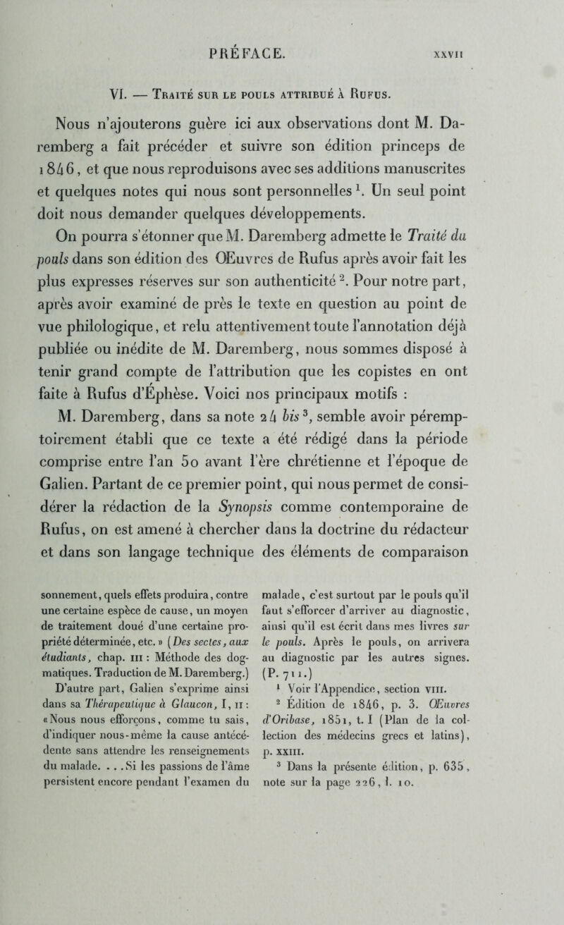 VI. — Traité sur le pouls attrirué à Rufus. Nous n’ajouterons guère ici aux observations dont M. Da- remberg a fait précéder et suivre son édition princeps de 18/16, et que nous reproduisons avec ses additions manuscrites et quelques notes qui nous sont personnelles A Un seul point doit nous demander quelques développements. On pourra s’étonner que M. Daremberg admette le Traité da pouls dans son édition des OEuvrcs de Rufus après avoir fait les plus expresses réserves sur son authenticité^. Pour notre part, après avoir examiné de près le texte en question au point de vue philologique, et relu attentivement toute fannotation déjà publiée ou inédite de M. Daremberg , nous sommes disposé à tenir grand compte de fattribution que les copistes en ont faite à Rufus d’Ephèse. Voici nos principaux motifs : M. Daremberg, dans sa note 2/1 his^, semble avoir péremp- toirement établi que ce texte a été rédigé dans la période comprise entre fan 5o avant fère chrétienne et fépoque de Galien. Partant de ce premier point, qui nous permet de consi- dérer la rédaction de la Synopsis comme contemporaine de Rufus, on est amené à chercher dans la doctrine du rédacteur et dans son langage technique des éléments de comparaison sonnement, queis effets produira, contre une certaine espèce de cause, un moyen de traitement doué d’une certaine pro- priété déterminée, etc. » (Des sectes, aux étudiants, chap. iii ; Méthode des dog- matiques. Traduction de M. Daremberg.) D’autre part, Galien s’exprime ainsi dans sa Tliérapeutuiue à Glaucon, I, ii ; «Nous nous efforçons, comme tu sais, d’indiquer nous-même la cause antécé- dente sans attendre les renseignements du malade. . . .Si les passions de l’âme persistent encore pendant l’examen du malade, c’est surtout par le pouls qu’il faut s’efforcer d’arriver au diagnostic, ainsi qu’il est écrit dans mes livres sur le pouls. Après le pouls, on arrivera au diagnostic par les autres signes. ^ Voir l’Appendice, section VIII. ^ Édition de i846, p. 3. OEiivres d’Oribase, i85i, t. I (Plan de la col- lection des médecins grecs et latins ), p. XXIII. ^ Dans la présente édition, p. 635, note sur la page 226, 1. 10.
