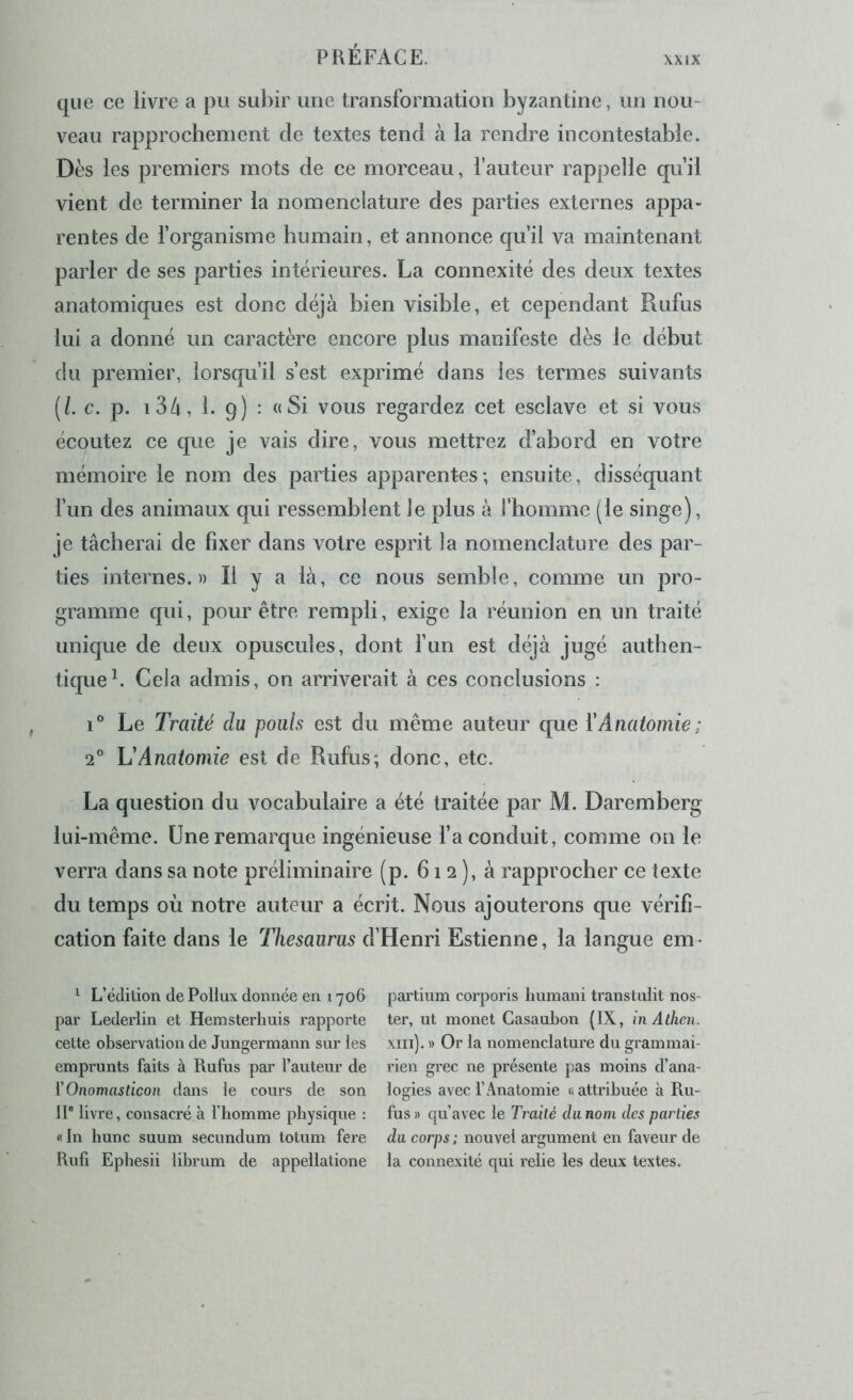 XXIX que ce livre a pu subir une transformation byzantine, un nou- veau rapprochement de textes tend à la rendre incontestable. Dès les premiers mots de ce morceau, fauteur rappelle qu’il vient de terminer la nomenclature des parties externes appa- rentes de forganisme humain, et annonce qu’il va maintenant parler de ses parties intérieures. La connexité des deux textes anatomiques est donc déjà bien visible, et cependant Rufus lui a donné un caractère encore plus manifeste dès le début du premier, lorsqu’il s’est exprimé dans les termes suivants (/. c. p. 134, 1. 9) : « Si vous regardez cet esclave et si vous écoutez ce que je vais dire, vous mettrez d’abord en votre mémoire le nom des parties apparentes; ensuite, disséquant l’un des animaux qui ressemblent le plus à l’homme (le singe), je tâcherai de fixer dans votre esprit la nomenclature des par- ties internes.» Il y a là, ce nous semble, comme un pro- gramme qui, pour être rempli, exige la réunion en un traité unique de deux opuscules, dont fun est déjà jugé authen- tique L Cela admis, on arriverait à ces conclusions : Le Traité du pouls est du même auteur que ïAnatomie; 2° U Anatomie est de Rufus; donc, etc. La question du vocabulaire a été traitée par M. Daremberg lui-même. Une remarque ingénieuse fa conduit, comme on le verra dans sa note préliminaire (p. 612), à rapprocher ce texte du temps où notre auteur a écrit. Nous ajouterons que vérifi- cation faite dans le Thésaurus d’Henri Estienne, la langue em- ^ L’édition de Pollux donnée en 1706 par Lederlin et Hemsterhuis rapporte cette observation de Jungermann sur les emprunts faits à Rufus par l’auteur de {'Onomasticon dans le cours de son II® livre, consacré à l’homme physique : «In hune suum secundum totum fere Rufi Ephesii lihrum de appellatione partium corporis humani transtulit nos- ter, ut monet Casaubon (IX, in Atken. xiii). » Or la nomenclature du grammai- rien grec ne présente pas moins d’ana- logies avec l’Anatomie « attribuée à Ru- fus » qu’avec le Traité cliinom des parties da corps ; nouvel argument en faveur de la connexité qui relie les deux textes.