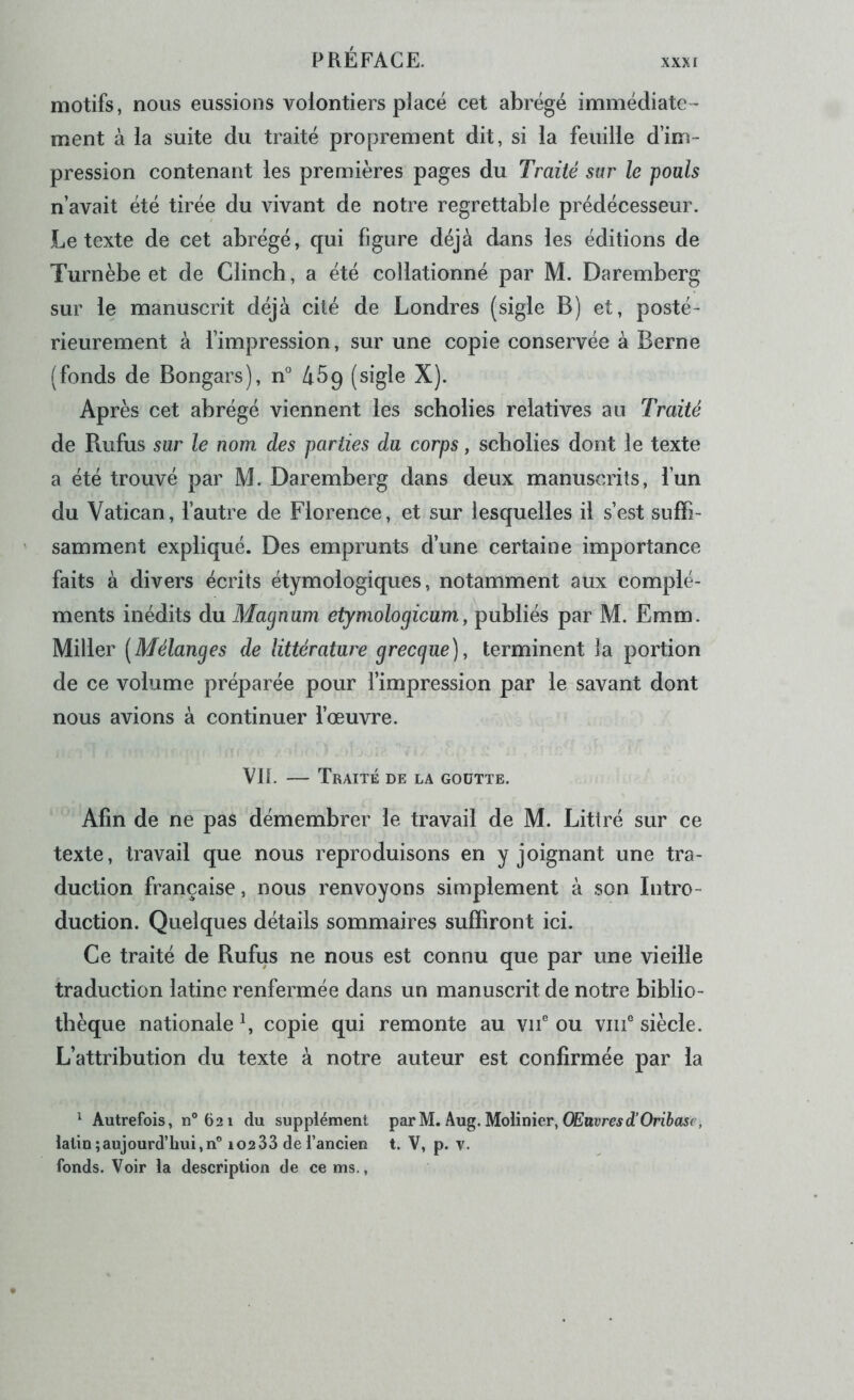 motifs, nous eussions volontiers pîacé cet abrégé immédiate™ ment à la suite du traité proprement dit, si la feuille d’im- pression contenant les premières pages du Traité sur le pouls n’avait été tirée du vivant de notre regrettable prédécesseur. Le texte de cet abrégé, qui figure déjà dans les éditions de Turnèbe et de Clincb, a été collationné par M. Daremberg sur le manuscrit déjà cité de Londres (sigle B) et, posté- rieurement à l’impression, sur une copie conservée à Berne (fonds de Bongars), n^’ àSp (sigle X). Après cet abrégé viennent les scbolies relatives au Traité de Rufus sur le nom. des parties du corps, scbolies dont le texte a été trouvé par M. Daremberg dans deux manuscrits, l’un du Vatican, l’autre de Florence, et sur lesquelles il s’est suffi- samment expliqué. Des emprunts d’une certaine importance faits à divers écrits étymologiques, notamment aux complé- ments inédits du Magnum etymologicumy publiés par M. Emm. Miller (Mélanges de littérature grecque)y terminent la portion de ce volume préparée pour l’impression par le savant dont nous avions à continuer l’œuvre. VIL — Traité de la goutte. Afin de ne pas démembrer le travail de M. Littré sur ce texte, travail que nous reproduisons en y joignant une tra- duction française, nous renvoyons simplement à son Intro- duction. Quelques détails sommaires suffiront ici. Ce traité de Bufus ne nous est connu que par une vieille traduction latine renfermée dans un manuscrit de notre biblio- thèque nationale L copie qui remonte au vu® ou viii® siècle. L’attribution du texte à notre auteur est confirmée par la ^ Autrefois, n®62i du supplément parM. Aug. Molinier, OEnrmd’Ori&asr, latin ; aujourd’hui, n° 102 33 de l’ancien t. V, p. v. fonds. Voir la description de ce ms.,