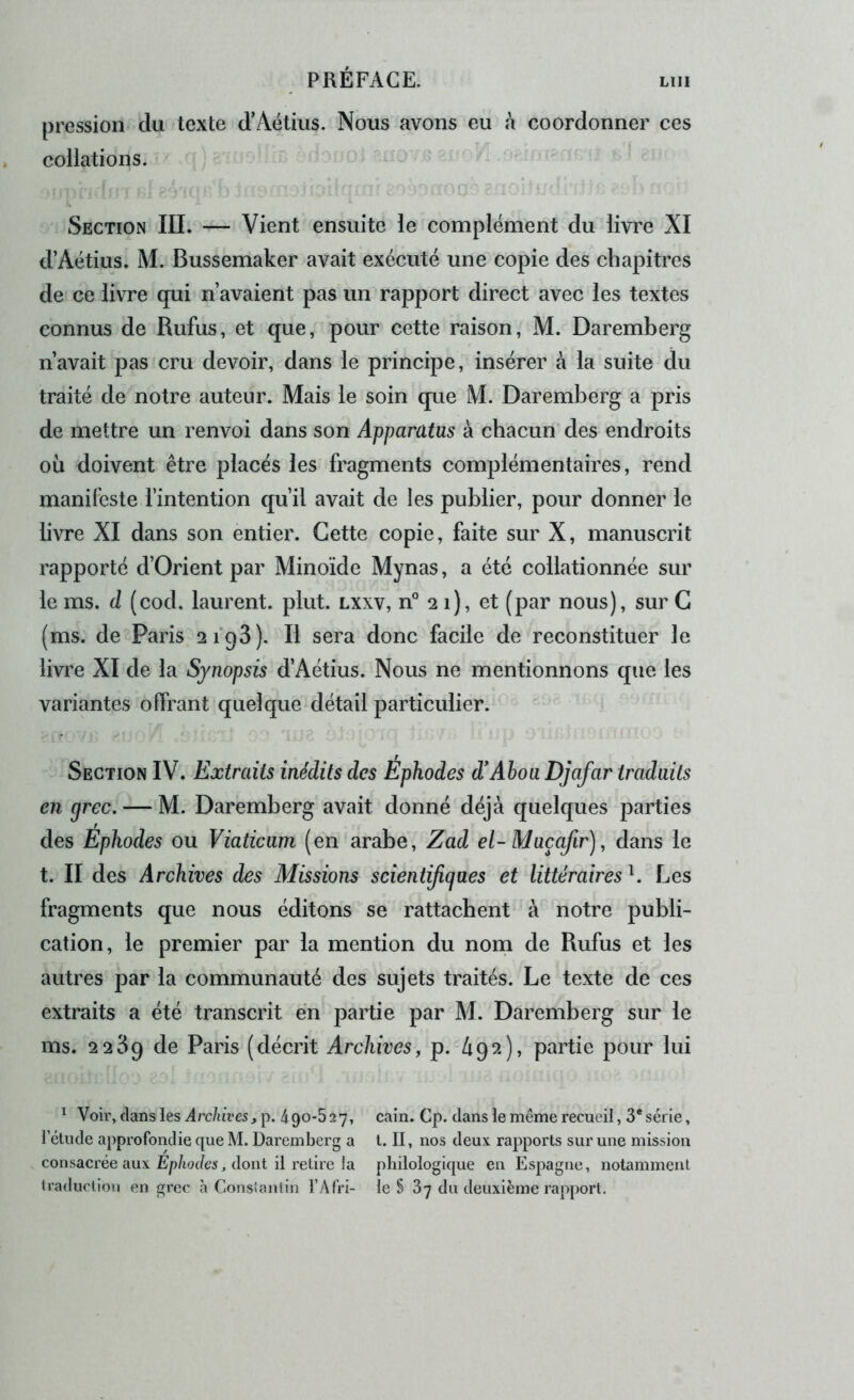 pression du texte d’Aétiiis. Nous avons eu à coordonner ces collations. ) Section III. — Vient ensuite le complément du livre XI d’Aétius. M. Bussemaker avait exécuté une copie des chapitres de ce livre qui n’avaient pas un rapport direct avec les textes connus de Rufus, et que, pour cette raison, M. Daremberg n’avait pas cru devoir, dans le principe, insérer à la suite du traité de notre auteur. Mais le soin que M. Daremberg a pris de mettre un renvoi dans son Apparatus à chacun des endroits où doivent être placés les fragments complémentaires, rend manifeste fintention qu’il avait de les publier, pour donner le livre XI dans son entier. Cette copie, faite sur X, manuscrit rapporté d’Orient par Minoïde Mynas, a été collationnée sur le ms. d (cod. laurent. plut, lxxv, n° 21), et (par nous), sur G (ms. de Paris si’qS). Il sera donc facile de reconstituer le livre XI de la Synopsis d’Aétius. Nous ne mentionnons que les variantes offrant quelque détail particulier. Section IV. Extraits inédits des Ephodes d'Aboa Djafar traduits en grec. — M. Daremberg avait donné déjà quelques parties des Ephodes ou Viaticam (en arabe, Zad el- Maçafir), dans le t. II des Archives des Missions scientijigaes et littéraires b Les fragments que nous éditons se rattachent à notre publi- cation, le premier par la mention du nom de Rufus et les autres par la communauté des sujets traités. Le texte de ces extraits a été transcrit en partie par M. Daremberg sur le ms. 2 2^9 de Paris (décrit Archives, p. àp?.), partie pour lui ^ Voir, dans les Archives, p. 490-5 27, cain. Cp. dans le même recueil, 3* série, l’étude approfondie que M. Daremberg a l. II, nos deux rapports sur une mission consacrée aux Ép/io(/cs, dont il retire la philologique en Espagne, notamment traduction en grec à Consiantin l’Afri- le S 87 du deuxième rapport.