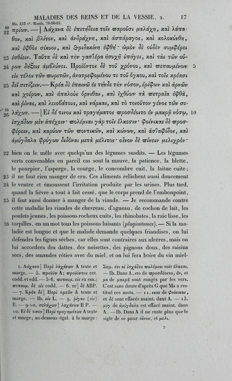 Ms. 152 v°. Matth. 79-80-81. 2^2 7rp/(wr. — | Kcl)(jxvcl Sè èTinriSeict to7s issapovcrt (xald^rj, Koù XaTTOL- Sov, KOI (3Xi'tov, Kcà âvSpo[-)(vri, kou daizapayos, kol) koXokvvQï) , xal é(pObs (71KV05, na) B-piSotTii'vt] é(pdr{ ’ ojyibv Sk ovSkv (Tvp.(pép£i 23 èdOteiv, Tolvtol Sk Kcà tïjv yctcrlépoL ’ncrvyij vTrdyei, Kcà Ta? tùûv ov- 24 pct)v Sïj^sts dpLêXvvst. UpoiovTOS Se tov ypovov, Koà 'sseiravp.évwv 5 sis leXos TMv '&vpeT6üv, dvaTpe(popLSvov ts tov oyKOv, Kcà to7s xpéaari 25 Se7 crni^eiv.— Kpea Se èiictivâ) èç TtjvSe t^v voaov, èpl(po)v Koà dpvœv xoù yoi'pcov, Kcà dTTCtXovs opviQcts, xaï iyfivœv tol TseTpoua é(p9à, xcà pivoLÇy xcà Xeio^diovs^ xcù vdpxas, xcà to toiovtov yévos tôjv <7£- °2^6 'XdyjMV. —[E/ Si Tivos xdï Tpayrip-cuTOs TSpocrSéono èv pLaxpd vodcp, 10 îa-yjdSoûv p.kv dneyeiv * TSoXép.icu y dp to7s êXxsaiv * (poivixctç Sk TSpocr- (pépeiv, xa\ xctpvcov Tœv TSovTixwVy xdï xcovcov, xdi dcrloL(pi'Sos, xdi dpLvySaXa (ppvycjv SiSovou pierd fxéXiTOS’ olvov Sè Tslveiv p.eXiyp6v‘ 22 bien on le mêle avec quelqu’un des légumes susdits. — Les légumes verts convenables en pareil cas sont la mauve, la patience, la blette, le pourpier, l’asperge, la courge, le concombre cuit, la laitue cuite ; 23 il ne faut rien manger de cru. Ces aliments relâchent aussi doucement 24 le ventre et émoussent l’irritation produite par les urines. Plus tard, quand la fièvre a tout à fait cessé, que le corps prend de l’embonpoint, 25 il faut aussi donner à manger de la viande. — Je recommande contre cette maladie les viandes de chevreau, d’agneau, de cochon de lait, les poulets jeunes, les poissons rocheux cuits, les rhinobates, la raie lisse, les 26 torpilles, en un mot tous les poissons luisants [pîagiostomes).— Si la ma- ladie est longue et que le malade demande quelques friandises, on lui défendra les figues sèches, car elles sont contraires aux ulcères, mais on lui accordera des dattes, des noisettes, des pignons doux, des raisins secs, des amandes rôties avec du miel, et on lui fera boire du vin miel- 1. Aa;^ava] ITept Xâ^dvœv A texte et marge. — 5. 'zspoïûv A; 'apoïovros cet. codd.etedd.— 5-6. 'aeitavp. eh ex em.; 'asTiavp,. Sé sis codd. — 6. tê] ABP. — 7. Kpéa Je] Ilepi :cpeôov A texte et marge. — Ib. eh L. — 9. piyas [sic] B. — 9-10. <JeXdyJJùv^^ Xa^dvcov BP. — 10. E/ Je iivoç] Ilepi xpayï]pd'iœv A texte cl marge; au-dessous égal, à la rnai’ge : Srjp. S'il aï la^dSes 'csoXép.tai to7s SXxeai. — Ib. Dans A,<to de 'uipoaSéono, èv, et fza de panpS. sont rongés par les vers. C’est sans doute d’après G que Ma a res- titué ces mots. — 11. ixas de Çioîvixas, et Je' sont eifacés maint, dans A. — i3. pv'y de dpv'ySaXa est effacé maint, dans A. —Ib. Dans A il ne reste plus que le sigle de ov pour oivov, et peXi.