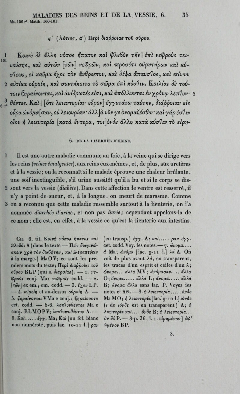 Ms.l56r°. Matlh. 100-101. ç (kéTtos, a') Ilspf happoioLç Tov ovpov. 1 ’Koivï] Sè âXXrj vô(70s viraros xoù (pXsËbs tïjs \ sttI ve(ppovs Tei- vova-r^s, Kcà olvtcov \ywv\ ve(ppôôVy Kcà zfpoa-STi ovpVTnpcov xa) xv- alsœs, et xavpia eyoi tov otvOpcoTTOv, xcà St\pa ocTravaloSy xcà 'cslvciov 2 aÙTixoL ovpoirj y ^oà (TVVTnxono to (TwyiCL èn] xv(t1iv, KoiXi'at Se tou- TOis ^ïipoLi'vovTat, xcà àvŒpw'iés ehi, xcà àTréXXvvTai iv XeTvlvv- g Bévues, Kaz | [oTt Xetevrepiav evpov] syyvTaTCo tolvtyjs, Sictppoiav eh oùpoL ct}v6pLa[(Tav, ov Xeiovpi'av * aXA]à vvv ye ovopLa^éa-Oco’ xcà y dp êc/liv oïov in XeievTepi'a \xoltol evrepa, TOi]ovSe dXXo xccià xvaltv to elpv- 5 6. DE LA DIARRHÉE D’ÜRINE. 1 II est une autre maladie commune au foie, à la veine qui se dirige vers les reins (veines émulgentes), aux reins eux-mêmes, et, de plus, aux uretères et à la vessie ; on la reconnaît si le malade éprouve une chaleur brûlante, une soif inextinguible, s’il urine aussitôt qu’il a bu et si le corps se dis- 2 sout vers la vessie (diabète). Dans cette affection le ventre est resserré, il n’y a point de sueur, et, à la longue, on meurt de marasme. Comme 3 on a reconnu que cette maladie ressemble surtout à la lienterie, on l’a nommée diarrhée d’urine, et non pas liurie; cependant appelons-la de ce nom; elle e.st, en effet, à la vessie ce qu’est la lienterie aux intestins. Ch. 6, tit. Koivrj vocros ijTTOLTOs xai ÇXeSôs A. (dans le texte — Tlœs èiayivd)- (XKSiv y^pè rov Sta€-éTYiv, xaï ^spaneveiv à la marge.) MaOV; ce sont les pre- miers mots du texte ; Ilepi ètappoias tov oépov BLP (qui a Siapatas). — i. ve- (Ppovs conj. Ma; veÇipoîs codd. — 2. [t&ji;] ex em.; om. codd. — 3. êy^ov LP. — 4- ovpeitj et au-dessus ovpoiv A. — 5. lijpa/vovTaj VMa e conj.; ^pahovTO cet. codd. — 5-6. y^STt'lvvBévTts Ma e conj. BLMOP V; AeirVwvT/ôévTes A.— 6. KaJ èyy. Ma; Ka/ [un fol. blanc non numéroté, puis lac. lo-i i 1.] pav (en transp.) èyy. A; xai pav èyy. cet. codd. Voy. les notes. — 7. wvopa— a Ma; eèvôfia [lac. 9-11 1.] Aa A. On voit de plus avant Aa, en transparent, les traces d’un esprit et celles d’un A; Svo(xa... dAAa MV; d>v6[taaa.v.... d'AAa O ; ôvo[ia dAAa L ; dvo^a dAAa' B; dvopa dAAa sans lac. P. Voyez les notes et Aët. — 8.17 XeievTspia. 6vèe Ma MO; 4 XsievTspla [lac.'9-10 1.] lovês (< de tôvêe est en transparent) A; Atevrep/a naî ovSe B ; v Ae<evTsp/a... ôv Sé P. — 8-p. 36, 1. 1. elprjfiévov] èÇ)’ Vfiévov BP. 3.