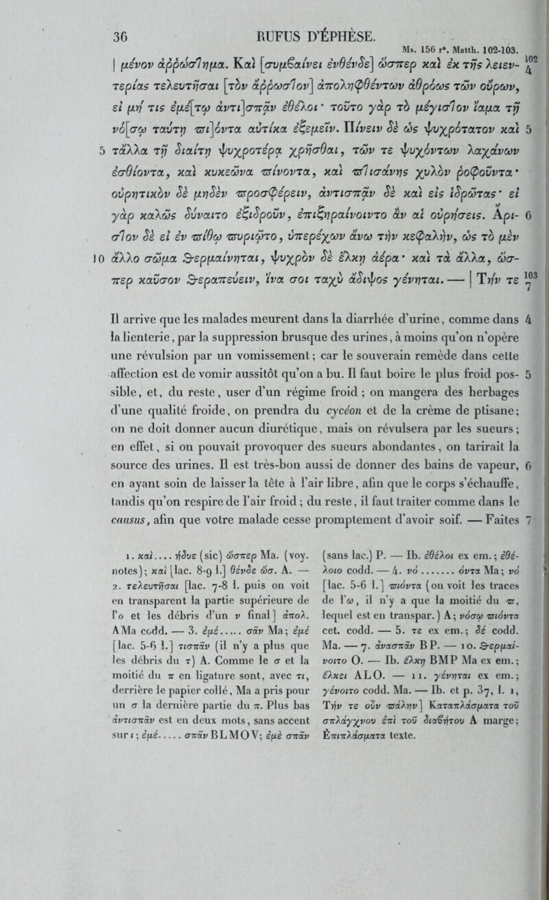 Ms, 156 r*. Matth. 102-103, I (jLsvov dppcüo-lrjfxoL. Kaî [(7vp.Ëaivet êvOévSe] Scnrep xcà êxTrjsXsisv- Tspi'as TsXsvTrja-at \rbv ctppcü(r1ov\ OLTtokriCpOévTœv àOpocos 'tôûv oijpwv, si (XY) TIS é(JLé[TM àv'Zt\<77Tàv sBekOl ' TOVTO yâp TO (JL£yt(j1ov ïapLOL v6\(7oj 'tclvtyi 'zsi\QV'ïct av^lxa è^eyieiv. liivsiv Sè wç 'i^vypoioLiov xaà 5 5 TotXXa, 7rj Sicth^ \pvypOTSpa yprja-Bou, tgjv t£ 'i\^uy^6vTCOv Xoty^ctvcov ecrOiovTOL, xat xvxeœva, 'üu'vovtol, xcà Tsltcrdvrjç yyXov poCpovvia' ovprjTixbv Sè p.r]Skv 'srpocr(pép£iVj OLVTtcnrdv Sè xdï sis îSpMTas’ si yàp xctXôjs Svvano è^iSpovv, STri^iipalvoLVTo âv cd ovprjo-sis. Api- 0 (tIop Si si SV 'üSiOœ 'zsvpiwio, vnspsyœv dvco Trjv xs(poiXrlv, œs to [isv 10 âXXo (7ojp.ct B-sppLouvï]Tat, ^vypbv Ss sXxri àspoL' xa\ Ta dXXa, œa- TTSp XCLVŒOV BspCLTïSVSlV, iW GQl TCtyV dSt^pOS ySVYJTai. I Tv'v TS Il arrive que les malades meurent dans la diarrhée d’urine, comme dans 4 la lienterie, par la suppression brusque des urines, à moins qu’on n’opère une révulsion par un vomissement ; car le souverain remède dans celle 'affection est de vomir aussitôt qu’on a bu. Il faut boire le plus froid pos- 5 sible, et, du reste, user d’un régime froid ; on mangera des herbages d’une qualité froide, on prendra du cycéoii et de la crème de ptisane; on ne doit donner aucun diurétique, mais on révulsera par les sueurs; en effet, si on pouvait provoquer des sueurs abondantes, on tarirait la source des urines. Il est très-bon aussi de donner des bains de vapeur, 0 en ayant soin de laisser la tête à l’air libre, afin que le corps s’échauffe, tandis qu’on respire de l’air froid ; du reste, il faut traiter comme dans le cousus J afin que votre malade cesse promptement d’avoir soif. — Faites 7' i. xctî 7f(5ye (sic) œaT:ep Ma. (voy. notes); xaî |lac. 8-9 1.] OévSs éa. A. — 2, TeAeuTijcraf [lac, 7-8 1. puis on voit en transparent la partie supérieure de fo et les débris d’un v final] d-TroA. A Ma codd. — 3. èpé aâv Ma; è(ié [lac. 5-6 b] Tio-Trdy (il n’y a plus que les débris du t) A. Comme le cr et la moitié du tt en ligature sont, avec t<, derrière le papier collé, Ma a pris pour un cr la dernière partie du tt. Plus bas àmianàv est en deux mots, sans accent sur ( ; èpé o-Trdi; BL MO V; e’fiè axav (sans lac.) P. — Ib. èBéXoi ex em. ; èBé- Xoto codd. — 4. v6 ovTa Ma; v6 [lac. 5-6 1.] zuôvTtx (on voit les traces de l’w, il n’y a que la moitié du -cr, lequel est en transpar. ) A ; voerct) 'aiévja cet. codd. — 5. t£ ex em.; Sé codd. Ma. — 7. dvaa-Tiav BP. — 10. Q-epfiai- vono O. — Ib. é'Ax^ BMP Ma ex em.; é'Axei A LO. — 11. yévnrou ex em.; yévoiTo codd. Ma. — Ib. et p. 87, 1. 1, Trfy T£ oZv 'ZffdArjt»] KaTauXatypona tov cTTzXâyyvov èxi tov èiot€i^TOv A marge; ÉTriTrAdo-fjtfltTa texte.