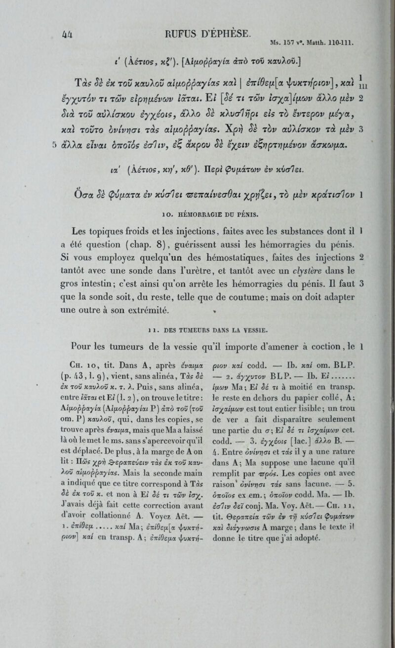 Ms. 157 V®. Matth. 110-111. t (Àértos, [AifJioppayta oltto toO xavAoîi.] Ta? Sè êx Tov xoLvXov oLipLoppayias xcà | èT:iBep\oi ’i^vxTrfpiov], xoà ey^VTov Tl Twv sïprjpLévoJv îaTai. E/ [(5's ti twv î(jya\i'pLCov àXXo pèv Stà TOV avXi'(7xov èyyéotSy dXXo Sè xXva-Itjpi eh to evTSpov {léyct, xoù TOVTO bvlvY](7i TOLÇ alpoppctylOLs, Xprj Ss tov avXi'(7xov tol fxèv 5 aAXa slvai bno'iôç èaliv, dxpov Sk sy^siv è^rjpTï]fj.évov daxcopLoi, 1 111 2 3 la' (kéTios, xrf y xO'). Ilepi (pvpoLTWv èv xvcrlei. Ô(7a Sè (pvpoLTO. èv xvœIsi TseTraiveaSat yp^%si, to (xèv xpctTiaBov 1 10. HÉMORRAGIE DD PENIS. Les topiques froids et les injections, faites avec les substances dont il 1 a été question (chap. 8), guérissent aussi les hémorragies du pénis. Si vous employez quelqu’un des hémostatiques, faites des injections 2 tantôt avec une sonde dans l’urètre, et tantôt avec un clystere dans le gros intestin ; c’est ainsi qu’on arrête les hémorragies du pénis. Il faut 3 que la sonde soit, du reste, telle que de coutume; mais on doit adapter une outre à son extrémité. > 1 1. DES TÜMEÜRS DANS LA VESSIE. Pour les tumeurs de la vessie qu’il importe d’amener à coction, le 1 Ch. lo, tit. Dans A, après évai{tct (p. 43,1. 9), vient, sans alinéa, T(i? èè èn TOU xavXov x. r. A. Puis, sans alinéa, entre lâTai et E< (1. 2 ), on trouve le titre : Aifioppay/a (Atpoppay/a< P) àxd tov (tov om. P) xauAou, qui, dans les copies, se trouve après ëvai(xa, mais que Ma a laissé là où le met 1 e ms. sans s’apercevoir qu’il est déplacé. De plus, à la marge de A on lit : 110)5 j^p4 Q-epcn:svstv Tas èx tov xav- Aou al^oppayias. Mais la seconde main a indiqué que ce titre correspond à Ta? èk ex TOV X. et non à E< hé ti tôSv <cr^. J’avais déjà fait cette correction avant d’avoir collationné A. Voyez Aët. — 1. èTt(9s(i Kal Ma ; èi:ide(i[a ypvxTT? - piov] xai en transp. A; èitiBepa-^vxT-n- piov xal codd. — Ib. xat om. B LP. — 2. éyyvTov B LP. — Ib. E< i(iœv Ma ; El êé ti à moitié en transp. le reste en dehors du papier collé. A; hy^atfjLOûv est tout entier lisible ; un trou de ver a fait disparaître seulement une partie du a ; Ej êé ti layaipcov cet. codd. — 3. èyyéois [lac.] d'AAo B. — 4. Entre ôvtvnai et Tas il y a une rature dans A; Ma suppose une lacune qu’il remplit par Tspôs. Les copies ont avec raison^ ôvivrjai Tas sans lacune. — 5. ôxoTos ex em. ; ôtio7ov codd. Ma. — Ib. èa'hv êeï conj. Ma. Voy. Aët. — Ch. 11, lit. Sepaireia tôôv èv Tij xvalei ÇvfictTeiiv xai êtdyvcoais A marge; dans le texte il donne le titre que j’ai adopté.