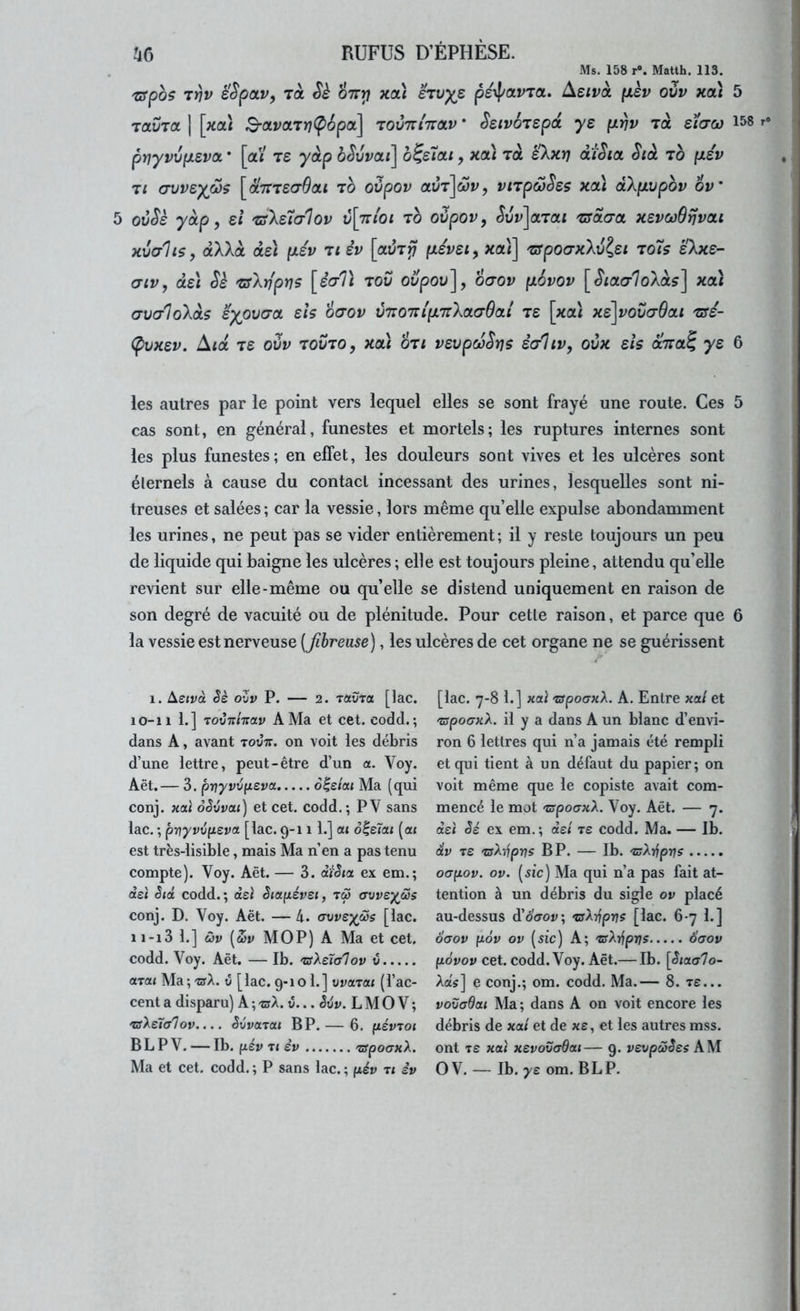 Ms. 158 r«. Matth. 113. 'ffpos T)jp é'SpaVf Ta Sè ott^ xai ei\jyz pexf/arra. Ae/và \kïv oZv xcà 5 TaDra ] [xaî B-avaTï](p6pa] touttittolv * SsivÔTSpd ye p.rjv toc 158 pnyvvfJLSvoL • [ai t£ yàp bêvvai] b^eîai, xa) Ta skxrj diSia Stà to (xév Tl crvvsyfiç [ditTefjOat to oOpov aiJT]â>i^, viTpœSes xai dXfxvpbv 6v' 5 ovSè yàp ) si TsXsialov v[t:ioi to oùpovy ^ui»]aTai TJsdŒa xsvoûBrjvai xvalis, dXkà de) p.év ti èv [aiÎT^ p.évsiy xai] TSpoŒxXûlsi to7s sXxs- aiv, àsi Sè TsXrlpYjç [ècrTi tov ovpov], ogov p.6vov [^laaloXàs] xa) (jVG’loXàs eypva-a sis oaov v7T07ri(À7rXa(79ai ts [xa\ xs'\vov(79ai tss- (pvxsv. Aid TS oûv TOVTO, xa\ OTi vsvpcoSt]$ èaliv, oùx sis dcVa? y s 6 les autres par le point vers lequel elles se sont frayé une route. Ces 5 cas sont, en général, funestes et mortels; les ruptures internes sont les plus funestes; en effet, les douleurs sont vives et les ulcères sont éternels à cause du contact incessant des urines, lesquelles sont ni- treuses et salées ; car la vessie, lors même qu’elle expulse abondamment les urines, ne peut pas se vider entièrement; il y reste toujours un peu de liquide qui baigne les ulcères ; elle est toujours pleine, attendu qu’elle revient sur elle-même ou quelle se distend uniquement en raison de son degré de vacuité ou de plénitude. Pour cette raison, et parce que 6 la vessie est nerveuse (fibreuse), les ulcères de cet organe ne se guérissent 1. Asivà oZv P. — 2. TauTŒ [lac. 10- 11 1.] TovTïhav A Ma et cet. codd. ; dans A, avant tovtt. on voit les débris d’une lettre, peut-être d’un a. Voy. Aët.— 3. prjyvZfxeva d|e/at Ma (qui conj. xai oêvvai) et cet. codd.; PV sans lac. ; prjyvviievct [lac. 9-111.] ou d|e<a< (a« est très-lisible, mais Ma n’en a pas tenu compte). Voy. Aët. — 3. diSia ex em.; àeï êiàc codd.; dsi êictpévei, tç3 (TvvsyôSs conj. D. Voy. Aët. — 4. (Twe^/Ss [lac. 11- 13 1.] ûv (uv MOP) A Ma et cet. codd. Voy. Aët. — Ib. 'sXs'îa'lov v axat Ma; xsX. û [lac. 9-101.] vvaxat (l’ac- cent a disparu) A ; xsX. v... êvv. L M 0 V ; xsXeïfflov.... êvvctxai BP. — 6. pévxoi B L P V. — Ib. pév xt SV xgpoaKX. Ma et cet. codd. ; P sans lac. ; pév xi iv [lac. 7-8 1.] aoà xispoanX. A. Entre xai et xspoaxX. il y a dans A un blanc d’envi- ron 6 lettres qui n’a jamais été rempli et qui tient à un défaut du papier; on voit même que le copiste avait com- mencé le mot 'zspoaxX. Voy. Aët. — 7. dsi êé ex em. ; dst xs codd. Ma. — Ib. dv xs xsX^jprjs BP. — Ib. xsX-t^prjs oGpov. ov. (sic) Ma qui n’a pas fait at- tention à un débris du sigle ov placé au-dessus d’oc-ov; xsXijprjs [lac. 6-7 1.] dcyov p6v ov (sic) A; xsX-dpns 6aov pôvov cet. codd. Voy. Aët.— Ib. [<5/a<r7o- AaV] e conj.; om. codd. Ma.— 8. tê... vovadou Ma; dans A on voit encore les débris de xal et de xs, et les autres mss. ont T£ xai xsvovadat— 9. vsvpcSêss AM OV. — Ib. ys om. BLP.