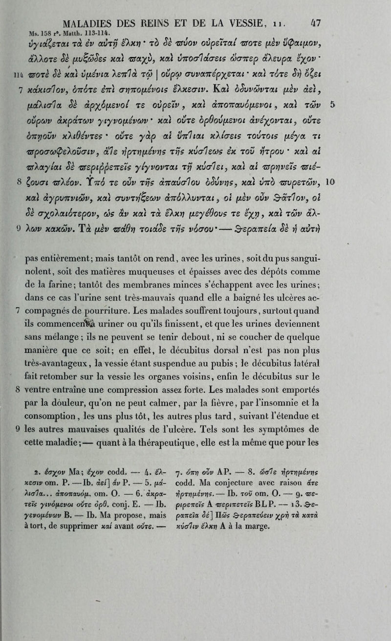 Ms. 158 r». Matth. 113-114. ùyia.^s'ïCLi Ta èv sXxri * to Sè 'üSvov ovpsiTOLi mre (xsv v(pai(xov, (xXXoTS Ss (JLv^ô)Ses xa) 'uscuyx)^ xcâ vTTO(7lctcreis Sairsp âXsvpa îypv ' 114 'üSO'ïh Sè xcà vpLSvia, Xenlà tm | oi/pw avvoLTiépyeTai * xai Tore S:n o?£< 7 xdxtalovy otvÔts stÙ cn/jiropiévois iXxsŒiv, Kai bSvvœvTcu (xèv de), (ÀdXialûL Sè dpypp.evoi t£ oùpz'îv, xcà d7ro7rav6p.evoi, xoà twv 5 ovpoûv dxpOLTwv yiyvopiévœv xcà ovre bpOovp.evoi àvéypvTou, ovre oTTi^ovv xXiOévTe$ * ovie y dp ai virliai xXi'aeis tovtois pteya ti ‘ZffpocrcjCpeXovaiv, ale rjpzvpt-évr]? zrjs xvalecüs ex tov VTpov * xa) ai zsXaylai Sh zsepippeTce'îs ylyvovzai xvcrlei, xa) ai 'zsprjveis zsié- 8 ^ov(7i zsXéov. Ytto ze oùv zijs dizavcrlov bSvvrjs, xa) vtto zsvpezwv, 10 xa) àypvTTviwv, xa) avvzrf^ecov aTToXXvvzai, oi (xèv ovv S-dz1ov, oî Se (jypXaibzepov, cos âv xa) zd êXxrj fxeyéOovs ze syp, xa) zwv dX~ 0 Xcov xaxMv. Ta pt,èv TsdSrj zotdSe zrjs voaov—B-spaiteia Se v avzr) pas entièrement; mais tantôt on rend, avec les urines, soit du pus sangui- nolent, soit des matières muqueuses et épaisses avec des dépôts comme de la farine ; tantôt des membranes minces s’échappent avec les urines ; dans ce cas l’urine sent très-mauvais quand elle a baigné les ulcères ac- 7 compagnés de pourriture. Les malades souffrent toujours, surtout quand ils commencen'feà uriner ou qu’ils finissent, et que les urines deviennent sans mélange ; ils ne peuvent se tenir debout, ni se coucher de quelque manière que ce soit; en effet, le décubitus dorsal n’est pas non plus très-avantageux, la vessie étant suspendue au pubis ; le clécubitus latéral fait retomber sur la vessie les organes voisins, enfin le décubitus sur le 8 ventre entraîne une compression assez forte. Les malades sont emportés par la douleur, qu’on ne peut calmer, par la fièvre, par l’insomnie et la consomption, les uns plus tôt, les autres plus tard, suivant l’étendue et 9 les autres mauvaises qualités de l’ulcère. Tels sont les symptômes de cette maladie ;— quant à la thérapeutique, elle est la même que pour les 2. êaypv Ma; êyov codd. — 4. é'A- KtGiv om. P. —Ib. de/] âv P. — 5. fxd- Aj<r7a... dTroTraudjx. om. O. — 6. âxpa- Tei$ ytv6(isvot oilre opd, conj. E. — Ib. yevopévuv B. — Ib. Ma propose, mais à tort, de supprimer xai avant ohe. — 7. 07TÎ7 OVV AP. — 8. Sole vpTriyLévrjs codd. Ma conjecture avec raison dre T^prniiévris.— Ib. tov om. O. — 9. Tse- ptpsTreïs A TsepiTTSTeTs BLP. — i3. 8-e- paTïsla ^é] Hù}5 Q-spaTieijeiv y^prj rèc xarcc xvaliv ëXxv A à la marge.