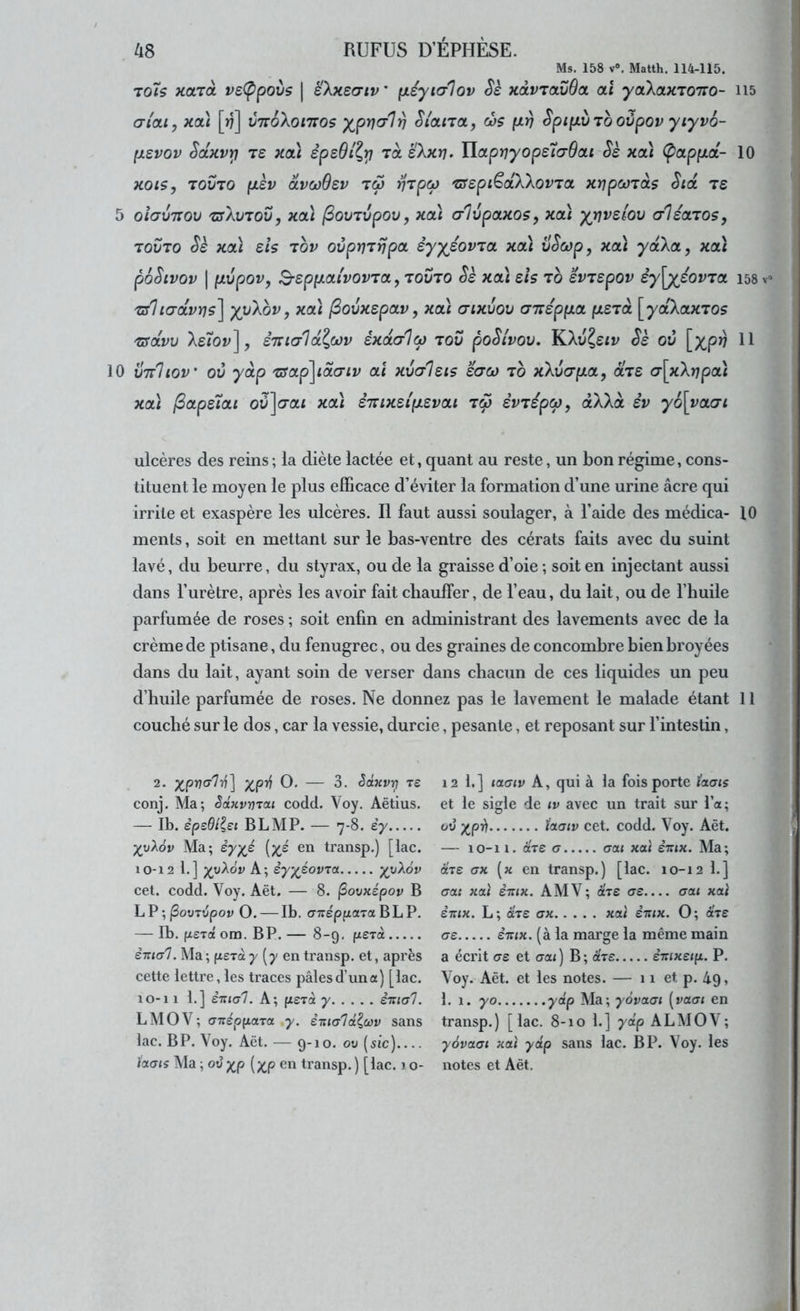 Ms. 158 V». Matth. 114-115. to7s KOLToi veÇpoùs | eXxecriv' fxéyialov Sè xoLVTavOa al yaXaxTono- ii5 cri'ai, kol) [r?] vttoXoittos y^prjc/l^ Slctna, d)$ fxv Spi[xv to ovpov yiyvo- fxsvov ScLKVY! T£ Kcà èpsOll,!^ TOL ëXxrj> ïlapriyops7(7dai Sè xcà (papfxot- 10 xots, TOVTO fJièv oivcoOev t6j vTpq) 'SSepi^dXXovTa xtipcorois Sid ts 5 oîavTTOv 'zsXvTOv, Kcà fiovTvpov, xa) ahjpOLXOÇy xoà yrivdov a-léajos, TOVTO Sè xol) ds Tov ovpriTrjpa èyyéovTa xcà vScop, xcà ydXa, xcù pÔStVOV I pLVpOV, S-SpiJLOLlVOVTa,, TOVTO Sè XCÙ ds TO ivTSpOV èy\yioVTa 158 T/licrdvns^ yvXov, xcà [Sovxepav, xoà crixvov aTrépfxoL (jLSTà ^ydXctxTos Tsdvv Xs7ov], èirtcrld^oûv éxdo-loj tov poSivov. KXiî^eir Sè ov [xp^ 10 vttIiov ov ydp TSOLp^idaiv oà xvaleis saco to xXv(ry.a, àVe (j\xXripcà xcà /3ape7oLt où]a-ai xoà è'Kixdp.zvcLi tS> èvTspo), àXXà èv y6\ya(Ti ulcères des reins; la diète lactée et, quant au reste, un bon régime, cons- tituent le moyen le plus efficace d’éviter la formation d’une urine âcre qui irrite et exaspère les ulcères. Il faut aussi soulager, à l’aide des médica- 10 ments, soit en mettant sur le bas-ventre des cérats faits avec du suint lavé, du beurre, du styrax, ou de la graisse d’oie ; soit en injectant aussi dans l’urètre, après les avoir fait chaulfer, de l’eau, du lait, ou de l’huile parfumée de roses ; soit enfin en administrant des lavements avec de la crème de ptisane, du fenugrec, ou des graines de concombre bien broyées dans du lait, ayant soin de verser dans cbacun de ces liquides un peu d’huile parfumée de roses. Ne donnez pas le lavement le malade étant 11 couché sur le dos, car la vessie, durcie, pesante, et reposant sur l’intestin, 2. y_^p-n(/}r\'\ O. — 3. êâxvy^ ts conj. Ma; èâHvmai codd. Voy. Aëtius. — Ib. èpsdl^ei BLMP. — 7-8. £7 Ma; èy^é en transp.) [lac. 10-12 1.] yyXôv A; èyy^éovza yvXôv cet. codd. Voy. Aët. — 8. ^ovxépov B LP;jSouTvpoy O. — Ib. CTTréppaTaBLP. — Ib. fi£Tflé om. BP. — 8-9. perà è-nial. Ma ; (xerct 7 (7 en transp. et, après cette lettre, les traces pâles d’un a) [lac. 10-11 1.] è'Kia'l. A; (xerà 7 èmal. LMOV; aTfépfiara 7. èiua'lé^wv sans lac. BP. Voy. Aët. — 9-10. ou (iic) laaiç Ma ; ou ^p [y^p en transp. ) [lac. 1 o- 12 1.] taaiv A, qui à la fois porte ïaois et le sigle de tv avec un trait sur l’a; où y^pi) taaiv cet. codd. Voy. Aët. — 10-11. are a caj xat sttix. Ma; axe ax [x en transp.) [lac. 10-12 1.] crat xaï èxtx. AMV; are ae o-ai xai èxix. L; aTS ax xcù èxix. O; are as èxix. (à la marge la même main a écrit o-e et <rai ) B ; ar£ êirixeip. P. Voy. Aët. et les notes. — 11 et p. 49, 1. 1. 70 ydp Ma; yôvctai [vacn en transp.) [lac. 8-10 1.] 7ap ALMOV; yovaai xcù ydp sans lac. BP. Voy. les notes et Aët.