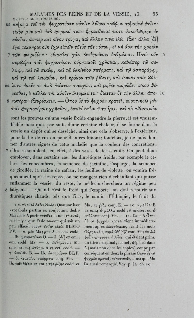 : Ms. 159 V®. Matth. 122-123-124. I 123 jui7'[p<]a TOL» Tvv \pu^porépav xv(tJiv \iOovs Tpé(p£iv To\iavTa êaliv’ sUoS fJLW Kcà ÙTtO B-eppiOV TtVOS ^rjpCLvSnVOLl 'SfOTS VTTOCrldOptYJV év xvalei, Scrvrep xoà oïvov Tpvyoty xcà dXXrjv Tivà iXi/v e^co' dXXot êy&) TSxpLripia, ovk syco sItts'Ïv TfjsSe tïj$ voa-ov, et p.r) dpct tÎjv ypotàv 7 Tûjv zswpi^iwv ' sïxoLcrIai yàp œir'lïjp-évois ocrlpoLKOiS, ïlori oûv 5 (7vp.(pép£i Toh ’^^vypo'vépois ovprjTixo7$ ypria-Oou, xctOdcTrep (ts- ! Xi'vœ, :coà aixvco, xoà volkIvOov (77rép{xotTi, xoù tÔ) àG'Tzctpdyœ, xa) T<p Tov Xevxoiov, xai xpôxov icCiç pi\cas y xoù icovias toTs Ç>vX- 124 Xotfy épLeiv Ts dno Ssi'ttvqv (Tvvsyfis, xcà p.r)Skv 'ssvpwSss 'crpoo’lcpe- ! psdOat, O fxéXXsi Triv xvc/liv B-sppLaivsiv Si'anav Sè t^v àXXrjv àiro- 10 ' 8 vcüTspoLv é^evpi'crxsiv. — Ônov Sè to y^jvypov xpars't, ovpVTixo7$ (lèv ^ to7s S-eppoTépois yprJadoLiy ÔTTOÎ’a êaliv rj 7S Ipts, xoà to aWiomxov sont les preuves qu’une vessie froide engendre la pierre; il est vraisem- blable aussi que, par suite d’une certaine chaleur, il se forme dans la vessie un dépôt qui se dessèche, ainsi que cela s’observe, à l’extérieur, pour la lie de vin ou pour d’autres limons; toutefois, je ne puis don- ner d’autres signes de cette maladie que la couleur des concrétions; 7 elles ressemblent, en effet, à des vases de terre cuite. On peut donc employer, dans certains cas, les diurétiques froids, par exemple le cé- leri, les concombres, la semence de jacinthe, l’asperge, la semence de giroflée, la racine de safran, les feuilles de violette; on vomira fré- quemment après les repas; on ne mangera rien d’écbauffant qui puisse enflammer la vessie ; du reste, le médecin cherchera un régime peu 8 fatigant. — Quand c’est le froid qui l’emporte, on doit recourir aux diurétiques chauds, tels que l’iris, le cumin d’Ethiopie, le fruit du 1-2. TO avro èaliv einos « Quatuor hæc «vocabula partim ex conjectura dedi» Ma ; mais A porte Toiaura et non to avTO, et il n’y a que l’i de ToiavTa qui soit un peu effacé; ravra êcrliv einos BLMO PV.— 2. fiév Ala; prfv A et cet. codd. — Ib. S-epfjtoTÉpoo O. — 3. [<5é] ex em. ; om. codd. Ma. •— 5. co'a'lïj(ievois Ma sans avert.; ônlinyL. A et cet. codd. — 7. ùolk'ivBcù b. — Ib. àa'napâyov B LP. — 8. XevKoiov (TTrsppaTi conj. Ma. — Ib. raïs pilous ex em. ; Tfjs pi^vs codd. et Ma; T^ pi^ri conj. E. — 10. o péXXsi E ex em.; & péXXsi codd.; o péXXoi, ou œ péXXotsv conj. Ma. — 11. Dans A Ottoo Sè TO yj/v^pov xpare7 vient immédiate- ment après è^evphKstv, avant les mots OvpvTtnà B-eppâ v(p’ (eÇ»’ conj.Ma) mv Stà \pv$iv 'zsvyvvTou ô Xidos, qui étaient prim. un titre marginal, lequel, déplacé dans A (mais non dans les copies), coupe par conséquent en deux la phrase Onov Sè to ■^vy^pov Kpoireï, ovpmtnolç ^ ainsi que Ma l’a aussi remarqué. Voy. p. 44, ch. 10.