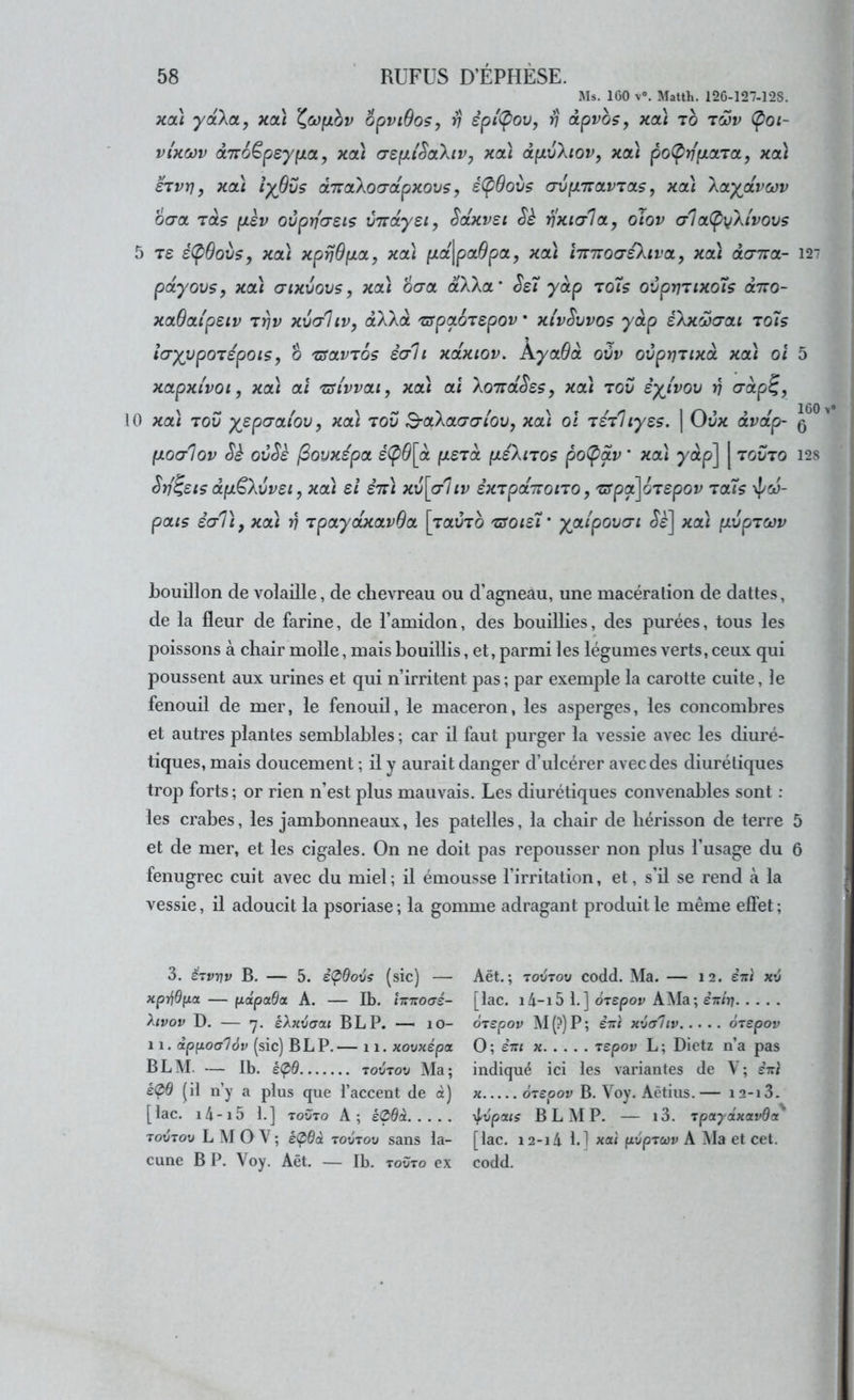 Ms. 160 V». Matth. 126-127-128. xoà ydXct, xa\ opviOos, v êpi'(pov, v dpvbsy xcà to twv (poi- vUoôv à7r6Ëpeyp.a, xoù ospu'SaXiVy xoà àp.v\iov, xa.) po(prffxoLTOLy xoà €Tvrj y xcà îyOCs d.TTctkoG'ctpxovs, é(pOovs (Jvp.'iïOLV'zaLs, xcà XcLyjxvœv ocroL Tas p.ev oCprfasis VTrdysi, Scixvsi Sh rixicrlci,, oiov cila(py\ivovs 5 T£ é<^0ovs, xa\ xprjBp.0L, xcà /Ltajpa^pa, xcà hmoaeXivoL, xcà olcttiol- pdyovs, xoà a-txvovs, xa) ocra aXXa* SsT yàp rots ovprjTtxoîs diro- xaOatpeiv t^v xvc/Uv, âXXa TffpaoTSpov xivSvvos y dp éXxÔjaai to7s iayvpoTépois, b TSavTos êah xdxtov, AyaBd ovv ovprjTixd xa) oi xapxtvot, xa) al TSivvai, xa) al 'koiïdSsSy xa) tov èyivoxj y\ crdp^, 10 xa) TOV yepcraiov, xa) tov B-aXaacri'ov, xa) oî TéTliyss. | Ovx dvdp- fxoorlov ovSè (dovxépa é(pB\d fÀSTa p.éXiTOS po(pav * xa) yàp] [ tovto Srj^eis dpL^Xvvsi y xa) si ên) xv[cr'ltv èxTpd'jzoïTO, TSpâ\6Tspov Ta7s \J/cü- pais éal), xa) v TpaydxavBa \ravTo tsoisX' yaipovcn xcà fivpTOov bouillon de volaille, de chevreau ou d’agneau, une macération de dattes, de la fleur de farine, de l’amidon, des bouillies, des purées, tous les poissons à chair molle, mais bouillis, et, parmi les légumes verts, ceux qui poussent aux urines et qui n’irritent pas; par exemple la carotte cuite, le fenouil de mer, le fenouil, le maceron, les asperges, les concombres et autres plantes semblables ; car il faut purger la vessie avec les diuré- tiques, mais doucement ; il y aurait danger d’ulcérer avec des diurétiques trop forts ; or rien n’est plus mauvais. Les diurétiques convenables sont : les crabes, les jambonneaux, les patelles, la chair de hérisson de terre et de mer, et les cigales. On ne doit pas repousser non plus l’usage du fenugrec cuit avec du miel; il émousse l’irritation, et, s’il se rend à la vessie, il adoucit la psoriase; la gomme adragant produit le même effet; 3. ëTvnv B. — 5. è<pOovs (sic) — xprjôfza — (jidpada A. — Ib. hizocré- hvov D. — ’j. éXjivaat B LP. — lO- 11. dpfiocr'Jév (sic) B LP.— 11. xovxépa B LM. — Ib. é(pd .. TOVTov Ma; £<^9 (il n’y a plus que l’accent de à) [lac. i4-i5 1.] TOVTO A; é(pdà TovTov L M O V ; é(p6à tovtov sans la- cune B P. Voy. Aêt. — Ib. tovto ex Aët.; TOVTOV codd. Ma. — 12. è-nt xv [lac. i4-i5 1.] ÔTspov A Ma; èitir] OTspov M (?) P ; èiti xvaliv oTcpov O; èiu X TSpov L; Dietz n’a pas indiqué ici les variantes de V ; è-rl X ÔTepov B. Voy. Aètius. — 12-13. x^vpais B L M P. — l3. Tpayâxavda' [lac. 12-14 1.1 ««< pvpTcov A Ma et cet. codd. 127 5 160 V 6 128 5 6