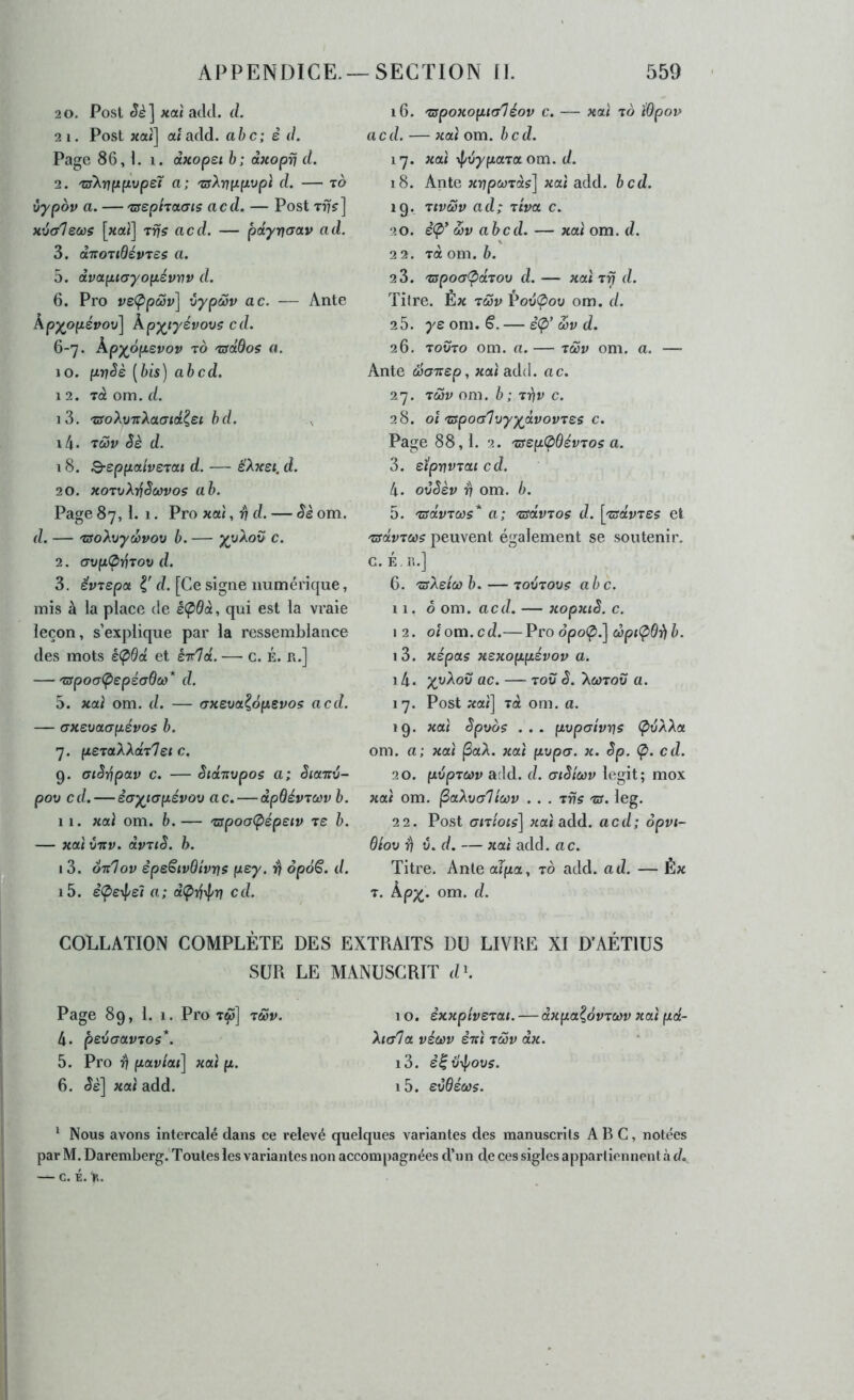 2 0. Post xaï adcl. d. 2 1. Post «ai] ai acid, abc; è d. Page 86,1. i. axopei h; dxoprj d. 2. tîTXr/fjtfiupeT a; 'zsXrjyipvpi d. — to vypov a. — 'csephctais acd. — Post Tiy^] «tiffVeojs [«ai] tüs acd. — pdyrjaav ad. 3. à'KO’ïiBév'ies a. 5. (xvaptayopévnv d. 6. Pro vsÇpcüv] vypwv ac. — Ante kpyppévoxi\ Kpyiyévovç cd. 6-7. Âpy^opsvov TO 'tsoBos a. 10. pv^è [bis) abcd. 12. Ta om. d. 13. TîroAü-TrAacTidi^ei bd. , 14. T<w« Sè d. 18. Q-eppaivsrcct d. — é'A«e<. d. 20. xorvX'^Scûvos ab. Page 87, 1. 1. Pro «ai, ^ d. — Sè om. d. — 'zso\\>yd)vov b. — c. 2. <JVp07JTOV d. 3. êvrepoi I' d. [Ce signe numéricjue, mis à la place de è<pdà, qui est la vraie leçon, s’explique par la ressemblance des mots é<pdd et èirld. — c. É. R.] — 'crpocr(pepécr0a)* d. 5. «ai om. d. — <7xeva^6psvos acd. — (Txevatrpévos b. 7. peraXXdrIet c. 9. aiSi/ipav c. — Sid-Jivpos a; SiaTiv- pov cd. — i(Ty^i(jpévov ac. — dpQévTWv b. 11. «ai om. b.— 'apoa(pépetv ts b. — «ai vnv. dvuS. h. 13. oTtlov êpeêivdivvs pcy. ri op6§. d. 15. è(peipel a; d<p7j\l/n cd. 16. 'zspoxopity'léov c. — «ai to ï&pov acd. — «ai om. bcd. 17. «ai il/vyparOLom. d. 18. Ante xrjpcoràs] «ai add. bcd. 19. rtvûSv ad; tiW c. 20. è<p* S)v abcd. — «ai om. d. 2 2. Ta om. b. 2 3. rspoafpdrov d. — «ai Tr? d. Titre. Ê« rœvVovÇiov om. d. 25. yc om. S. — i(p’ œv d. 26. TOüTo om. a. — rôûv om. a. — Ante (üoTrep, «ai ad(i. ac. 27. râiv om. b ; rriv c. 28. oî rspoa'liiyydvovrss c. Page 88,1. 2. rsspOBévroç a. 3. eipmvrai cd. 4. oCSèv d] om. b. 5. nsdvrcos* a; rsdvros d. [rsdvrss et rsdvrws peuvent également se soutenir, c. É,R.] 6. rsldoob. — ro'ùrovç abc. 11,0 om. acd. — xopxiS. c. 12. oîom.cd.— Pro o’potp.] copi(^6î^4. 13. xépas xexoppévov a. 14. yy)^ov ac. — rov S. Xoitou a. 17. Post «ai] rà om. a. 19. «ai Spuo$ ... pvpoivvs ÇivXXa om. a; xaï |3aA. «ai pvp(T. «. êp. Ç>. cd. 20. pvpTMv add. d. atStcov legit; mox «ai om. ^aXva'iiùûv . . . rvs rs. leg. 22. Post aixiois) «ai add. acd; ôpvt- Btov ^ t5. d. — «ai add. ac. Titre. Ante alpa, to add. ad. — Ê« T. Àp;^. om. d. COLLATION COMPLÈTE DES EXTRAITS DU LIVRE XI D’AÉTIUS SUR LE MANUSCRIT d\ Page 89, 1. 1. Pro T^] r&v. 4. peijaavros*. 5. Pro r\ paviai] xaï p. 6. Sè] xaï add. 10, èxxpiverai. — dxpa^ovrcov xaï pd- Xiala véùiv èrcï rœv dx. i3. dii/ypovs. i5. svBécôs. * Nous avons intercalé dans ce relevé quelques variantes des manuscrits ABC, notées par M. Daremberg.'Toutes les variantes non accompagnées d’un de ces sigles appartiennent a d. — c. i.%