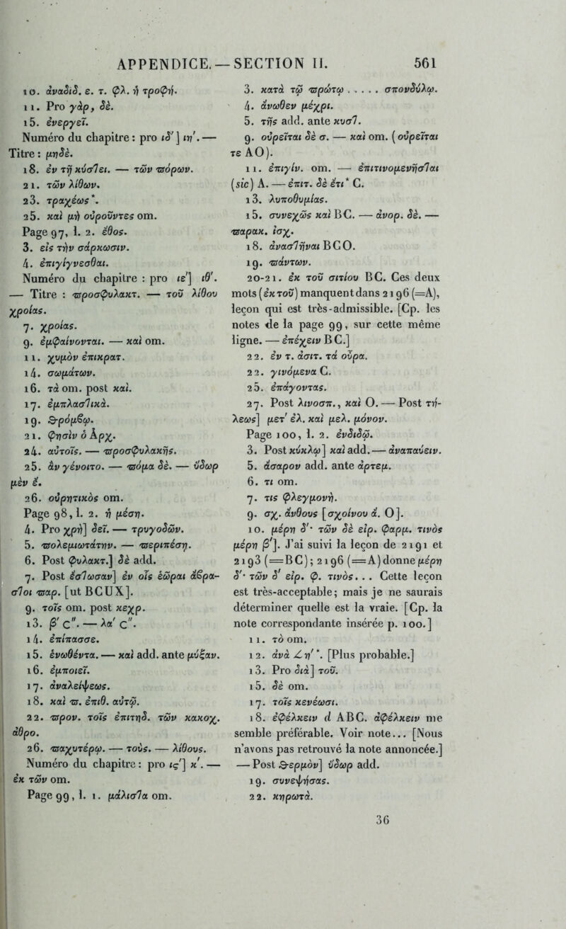 10. àvaSiS. e. t. (pA. 17 Tpo(prf. 11. Pro ^è. 15. êvspysT. Numéro du chapitre ; pro tè' ] iv'. — Titre : prj^è. 18. èv filial et. — 7ûSv 'Ufopoûv. 2 1. TûSy Xidœv. 2 3. Tpa^éûis*. 2 5. xcti p’fi ovpovvres om. Page 97, 1. 2. édo$. 3. eîs rr)v adpxœaiv. 4. èittyiyveaBai. Numéro du chapitre : pro <e'] «0'. — Titre : 'wpocr^uAaxT. — tou A/0ou yjpolas. 7. xpo^«- 9. èp<patvovrai. — xaî om. 11. yypov èxixpar. i4. aoôpdTCùv. 16. Ta om. post xal. 17. èpTtXaahxà. 19. Q-pépScp. 21. (pnalv ô kpx^. 24. ctvTo7s. — 'jspoa(pvXaxris. 2 5. àv yévono. — 'tsàpa Sè. — ilSoip pèv ë. 26. ovpvïtxos om. Page 98,1. 2. V (Jtéan. 4. Pro XP^] — TpvyoSùov. 5. 'tsoXeptüf'rd.TVV. — 'tsepixéanj. 6. Post (^uAaxT.] êè add. 7. Post êalœaav] èv oîs éwpai dt^pa- alot 'tsap. [ut BCUX]. 9. roîs om. post xeyp- 13. —Aa'c. 14. èitixctcrae, 15. êi;w0évTa. — xcti add. ante pviav. 16. êpxoïet. 1 7. ài/aAe/\|/ews. 18. xat ra. èiiiB. avrÇ. 22. 'cspov. toTs ê-irnrjS. tcSv xaxox. dBpo. 26. 'tsax^Tépcp. — Toùs. — XiBovs. Numéro du chapitre : pro <ç'] k. — èx TMv om. Page 99,1. 1. (laXiala. om. 3. xaTa T^ 'jspcâzco ..... aTTovS^Xù). 4. dvwBev itéxpt> 5. tris add. ante xval. 9. ovpeÎTat Sè a. — xat om. ( ovpeTrat Ts AO). 11. èTtiyiv. om. — è'jtiuvopevrja'lou [sic) A. — ETrtT. Sè éu* C. i3. XvxoBvpias. 15. avvex^s xat BC. — dvop. Sè. — Tsapa^c. îax> 18. àya(r7rjyaj BGO. 19. 'CSdvTCifV. 20-21. èx TOU atriov BC. Ces deux mots (extou) manquentdans 2196 (=A), leçon qui est très-admissible. [Cp. les notes de la page 99, sur cette même ligne. — èTtéxstv B C.] 22. èv T. oècrtT. Tût o5pa. 2 2. yivofievotC. 2 5. ênctyov70is. 27. Post Ajvoott., xai O. — Post T17- Aeo)?] peT' èX. xaî peA. pôvov. Page 100, 1. 2. èvSiSS. 3. Post xuxAûi)] xal add. — dvomaûeiv. 5. daapov add. ante dprep. 6. Tt om. 7. Tts (pXeypovYi. 9. <TX> dvBovs [axolvov de. O]. 10. pépv S'' TMV Sè eîp. Ç>app. 7tvos fiépn ^']. J’ai suivi la leçon de 2191 et 2193 (=BC); 2196 {—k) donne pépn S' t6Sv s' eip, Ç>. Ttvos,. . Cette leçon est très-acceptable; mais je ne saurais déterminer quelle est la vraie. [Cp. la note correspondante insérée p. 100. ] 11. To om. 12. a’udè Z17'*. [Plus probable.] 13. Pro <5{à] TOU. i5. Sè om. 17. 70ÎS xevéœai. 18. è(péXxetv d ABC. dÇiéXxeiv me semble préférable. Voir note... [Nous n’avons pas retrouvé la note annoncée.] — Post 3-eppou] ilSûifp add. 19. avvexi/tfaas. 22. xrjpci}7d. 36