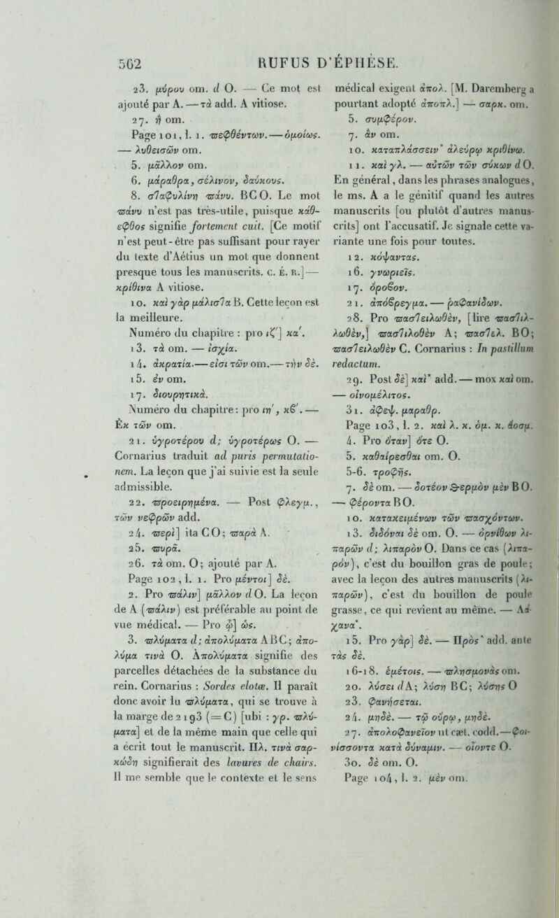 23. fj-ripov oni. d O. — Ce mot est ajouté par A. —rà add. A vitiose. 27. ^ om. Page 101,1. 1. -rseÇiOévTCûv. — opoiecs. — Xvdeiaciôv om. 5. fiaXXov om. 6. (idpccdpa, (jéXivov, êavKovs. 8. a1a(^vXtvr} 'zsdvv. BGO. Le mot 'sdvv n’est pas très-utile, puisque Hctd- ic(pdos signifie fortement cuit. [Ce motif n’est peut-être pas suffisant pour rayer du texte d’Aétius un mot que donnent presque tous les manuscrits, c. É. n.] — xpiBiva. A vitiose. 10, xcù yàp paXiala B. Cette leçon est la meilleure. Numéro du chapitre ; pio 13. tà om. — 1 4. à-Kpaiia.— eîai tcov om.— Ti)r Jè. 15. èv om. 17. SiovprjTtxà. Numéro du chapitre; pro iv', xS'.— Èx iS)v om. 21. îiypoTépov d; vypoTépus O. — Cornarius traduit ad puris permutatio- nem. La leçon que j’ai suivie est la seule admissible. 22. 'TSposiprip.éva. — Post Ç>Xeyp., rcov ve(ppù)v add. 24. 'zsepi] ila CO;'crapà A. 2 5. 'zsvpà. 26. rà om. O; ajouté par A. Page 102,1. 1. Pro pévroi] êè. 2. Pro 'zs(xhv\ pâXXov dO. La leçon de A ['ziydhv) est préférable au point de vue médical. — Pro œ] chs. 3. -srAuj^aTa d; ctTToAofiaTa ABC ; cèiro- Xôpa Tivâ O. À-n-oAvfxaTa signifie des parcelles détachées de la substance du rein. Cornarius : Sordes elotæ. Il paraît donc avoir lu 'aXopaxct, qui se trouve à la marge de 2 1 gS ( = C ) [ubi : yp. zrXv- poLTa] et de la même main que celle qui a écrit tout le manuscrit. ITA. ztvà aap- xd>êv signifierait des lavures de chairs. médical exigent diroX. [M. Daremberg a pourtant adopté «ttottA.] — aapx. oni. 5. (Tvptpépov. 7. âv om. 10. xa.xa.T:XdGGeiv* dXexipcp xpiSlvu. 11. xctï yX. — avTCÜv tcûv ovxœv d O. En général, dans les phrases analogues, le ms. A a le génitif quand les autres manuscrits [ou plutôt d’autres manus- crits] ont l’accusatif. Je signale cette va- riante une fois pour toutes. 12. xo-ipavras. 16. yvcopieîs. 17. SpoSov. 2 1. dTioSpeypa. — pat^avlScov. 28. Pro 'zsaaleiXœdèv, [lire 'aaaliX- XcûOèv,] 'Zsaa'hXodèv A; rsaa'ls.X. BO; TSOLGledcùdèv C. Cornarius : In pastilhim redaclum. 29. Post ^è] xaï* add. — mox xaî om. — olvopéXnos. 3i. dÇeip. papadp. Page io3,1. 2. xolï a. x. ép. x. éloap. 4. Pro drav] Sre O. 5. xadtxipsadoLt om. O. 5-6. Tpo(prjs. 7. ^èom. — SoTéov Q-eppov pèvhO. — (pépovTal^O. 10. xoL'taxeipévœv tüv 'usaayôviùiv. 13. êtêSvai êè om. O. — opvlduv A/- Tvapœv d; XmapovO. Dans ce cas (A<7ra- pôv], c’est du bouillon gras de poule; avec la leçon des autres manuscrits (A<- Tiapœv), c’est du bouillon de poule grasse, ce qui revient au même. — \d- yava . i5. Pro ydp^ êè. — npos* add. at)te rds êè. 16-18. èpé-tois. — 'vrXrjGpovds oni. 20. XvaeidA; Xvarj BC; Xvarjs O 23. <pavriaeTou. 24. priêè. — ovpcù, prjêè. 27. dnoXotpaveïov ut cæt. codd.—Çoi- viaaovTa xaià êvvaptv. — oTovre O. 30. êè om. O.