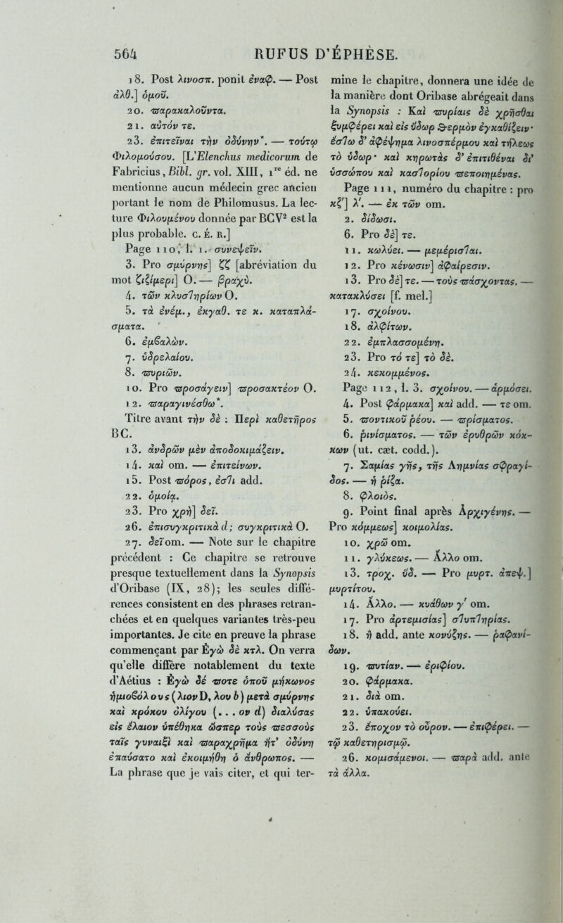 ] 8. Post Xivogt:. ponit èva<p. — Post cèA0.] oyLOxi. 2 0. 'aapaKaiXoZvTa. 2 l. aVTOV 7£. 2 3. èitntlvoLi ôèivy]v'‘. — toutw <I)<AofxoücTou. [L'Elenchus medicorum de Fabricius, Bi’M. ^r. vol. XIII, éd. ne mentionne aucun médecin grec ancien portant le nom de Philomusus. La lec- ture ^/Aoufzsvoü donnée par BG est la plus probable, c. É. r.] Page 11 oC i. 1 (Tvveil^eïv. 3. Pro afjLvpvrjs] [abréviation du mot 0. — jSpa^t). 4. 'tÔùv KÏ.'ua'hijpicavO. 5. Tût èvéfi,, ênyad. ts x. xctTOLTiXd- apcna. ' 6. èpSaXœv. 7. vSpeXatov. 8. 'ZSVpiMV. 10. Pro <c3po(rdyeiv\ 'zspocax'téov 0. 12. 'ZSapayivéaBco*. Titre avant Trjv êè : Ilept xaderrjpos BC. 13. dvêpoSv fxèv d'JtoSoxtpd^siv, 14. xaï om. — èitiTsivcov. 15. Post 'tffàpos, êa7i add. 22. ôpoi(f. 2 3. Pro xpM 26. è’mavyxpiiixàd; axtyxpmxàO. 27. (Je^om. — Note sur le chapitre précédent : Ce chapitre se retrouve presque textuellement dans la Synopsis d’Oribase (IX, 28); les seules diffé- rences consistent en des phrases retran- chées et en quelques variantes très-peu importantes. Je cite en preuve la phrase commençant par Éyco Jé xtA. On verra qu’elle diffère notablement du texte d’Aétius : Éyà Sé 'tsore ôitov pïfxwyos Vfuo^ôXou s ( Atoy D, Aow b ) (lerà apupvr^i xaî xpoxov ôXtyov [». . ov d) êiaXvcras eis éXouov virédïjxa. œaitsp toÙs 'sssaaoùs ^als yvvai^ï xctt 'tsapay^prifia ffr* oêvvrt êxavauTo xat sxotpijdï} ô dvdpcoxos. — La phrase que je vais citer, et qui ter- mine le chapitre, donnera une idée de la manière dont Oribase abrégeait dans ' la Synopsis : Ka< 'avpiais Sè y^pncrdai ^opCpépet xaï eis Hêcop Q-eppov èyxaBileiv' éa7(ù (5’ dÇiéyl/rtpa Xivocrirépfiov xaï rrfXecos TÔ vSeop • xaï xvpcords ê* èitniBévai St', v(Tcd)Ttov xaï xaa7opiov 'zsexotnpévas. Page 111, numéro du chapitre ; pro * ] A^ ex TôSv om. 2. SiSùùai. 6. Pro êè] Te. 11. xwXxtei. — pepéptcrlai. 12. Pro xévœaiv] d<paipeaiv. 13. Pro Je] Te. — lovs'^dayov-tas.— xataxX'ôaei [f. mel.] 17. (jyoivou, 18. dX<pixoùv. 22. éfjtTiXaaaopévrf. 2 3. Pro tS Te] to êè. 24. xexoppévos. Page 112 , 1. 3. aypivov. — dppoaet. 4. Post ^ûtppaxa] xaï add. — Te om. 5. 'üsovxtxoxj péov. — xsplapaTos. 6. pivhparos. — xcov èpvOpcov xox- X03V (ut. cæt. codd.). 7. Sûtft/as yns, Trjs \vpvias a(ppayi- êos. — 17 pi^a. 8. ÇXotos. 9. Point final après Kpyiyévios. — Pro xàppeus] xoipoXlas. 10. 11. yXvxsus. — AaAo om. 13. xpoX‘ vê. — Pro fiupT. ctTre^/. ] pvpxhov. 14. ÂAXo. — xvddùov y om. 17. Pro àprepialas] crlvxlnpias. 18. 4 add. ante xovvlris. — paÇ>avt- êeov. 19. xavriav.—• êpi^iov. 20. Çdppaxa. 21. êtà om. 22. viraxouei. 2 3. éitoxov TO oZpov. — èxt&épet. — Ty xa0eTi7p«T/xw. 26. xopiadpevoi. — <aapà add. anle TOL dXXa.