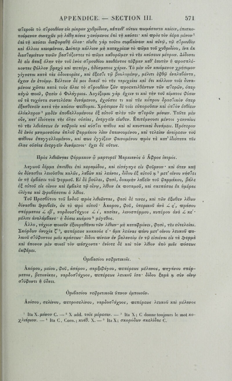 Tslepoïs To alpovdiov eh pUpov ^vdpiSiov, xaTteid’ oxJtus 'zsœpdatxv’ia. Kateiv, èniaKo- novpsvov avve)(oSs pv Aa0^ hÔvis yevoperos ènï xavaei ' xctl 'zspos tov dépa pévov ^ èniiij Haiaei Sia<Popndij oAon* sï(i)de yap todto avpSotiveiv xoù txvTœ, ico alpovdica xaî dXXots xaiopévots. Aiànep xdXXiov pii xaTa^pietv to 'csoUpa tov ^vdpiêiov, i'va èx êtacr1np<xTù)v tivô5v d^ovTeç to TSôopa xaOopôopev to Trjs xavaeœs péTpov. àiSovac êè eis dita^ oXnv Trfv tov èvos alpovdiov xavdévTos Té(ppav xad’ éavT7)v i) TSpoaTtXé- xovTocs (pvXXov ^po-yy xaï Tsenépt, riSvapaTos ydptv. To pèv ovv xcttopevov yp^jaipov ylyveTai xcnà ras oSomopias, xotl S^eali tô5 ^ovXopévcp, péXm éÇ>6ip dvaXaêdvToc, è'ysiv SV eToipCf). BéXTiov Sé pot êoxeï to tt?ç TOLpiyeias xcct éu xdXXiov to7s êvv<x- pévois yùoaai xccTa Toùs dXas to alpovdiov ^ôov TspoexTiXdévTWV tS>v TsIepoSv, oi:ep xdyu TSoiœ, (pualv 6 <t}iXdypioi. Aoyi^opai y dp êyeiv ti xai Tiiv tov ai'pctTos Ç)vaiv ov tù TvyôvTot avvTsXéaai Svvdpsvov, èyovans ti xaï ttis xoTïpov èpaahxov oitep è^otadeveîv xcnà Trfv xavaiv Tseidopou. Xpiiaipov Sè toïs evTiopovaiv xai otIov èadieiv ôXôxXtjpov^ prjSèv diïoSaXXopévovs e| atÎTOu TsXijv tcSv Tslepccv povœv. TavTa pèv ovv,'xaT^ lêtoTTfiTOL Tvs ô'Xrjs ovaias, evepyetv eiwdev. É-7riTiptyovcr< pévToi yevvaicos TO Trjs Xtdtdaecos èv veÇipols xaï xvalei Tsddos xaï aî xavaTixaï êvvdpeis. îlpoTepov êè èvos pwpovevaù) drrXov Ç>appdxov Xiav èrtatvovpévov, xaï TsXeiav dvaipeaiv tov Tsddovs êrcayyeXXopévov, xai tsws iyyiieiv (patvopévov Tspos Ta xaT lêioTriTa Trjs dXrjs ovaias èvepysïv êvvdpevor êyei êè ovTœs. Vlpos XidiwvTas (pdppaxov œ papTvpei Mapxiavos ô AÇipos iaTpos. Aayoûov êéppa èniTidei ènï xepapiêos, xaï etadyaye eis (povpvov' xaï oTav xarj d)s êvvaadai Xetovadai xaXœs, Xa€à>v xaï Xedvas, êiêov e’| avTov psT oivov vrjalet èv Tri ip^daei tov B-eppov. E/ êè ^ovXet, êoxtprjv XaSeïv tov Çappdxov, jSocAe è^ avTov eis oivov xaï Sp€aXe t& oïvoù, Xidov èx TsoTapov, xaï axerrdaas êa ripépas oXiyas xaï B-pvëyjaeTai ô Xidos. Tov üpeaSvTOv tov ivêov Tffpds XidiwvTas, Ç)aaï êé Tives, xaï tôjv é^ùôdev Xidœv êvvaadai Q-pv€eïv, ors to TSpd avTov' kxopov, Çov, vTzspixov dvà /-ç\ TSpdaov anéppaTos Z. i^', vapêova'ldyvos Z xaaias, Xivoarcéppov, xvTzépov dvà Z, xe ' péXiTi dvaXdp^ave * ri êoats xvdpov ^ péysdos. ÂXXo , Tdyiov Tsoiovv è^ovprjdfjvai tmv Xidcov' prf xaTaÇrpôvei, (^riaï, Trjs evTsXeias. 'Sxôpêorv ôvvyia Tsenépectrs xoxxovs e * dpa Xedvas Tsdvv psT’ oivov Xevxoîi Tsa- Xaiov alv(povTos ptds xpdaeoùs' êiêov Tsiveiv èv ^aXaveicp èv tco siaiévai eis tcc Q-eppà xaï drtovov pèv Tsoteï tov TsdayovTa • èvioTS êè xaï tov Xidov drzo ptds Tsoaecos èx<pépei. ÙpiSaaiov veÇtpiTixoïs. kxôpov, psiov , (pov, dadpov, aap^iÇ>dyov, Tse-xépecos péXavos, Tsriydvov artép- paTos, ^STovixns, vapêoa'ldyyos, TSenépecos Xevxov taa’ êiêov ^vpà aitv otvco a'IvÇiovTi rf ilêaTi. Ùpi^aaiov veÇ>piTixo7s vtïvov èpnoiovv. kviaov, aeXivov, TSSTpoaeXivov, vapêoa^d-yyos, Tsenspsœs Xevxov xaï péXavos * Ita X. povov C. — X add. to7s pépeatv. — ^ Ita X; C donne toujours le mot xo- X^Xidptov. —“ Ita C, Corn.; xvdd. X. — ® ItaX; axopôêcov axeXiêas C.