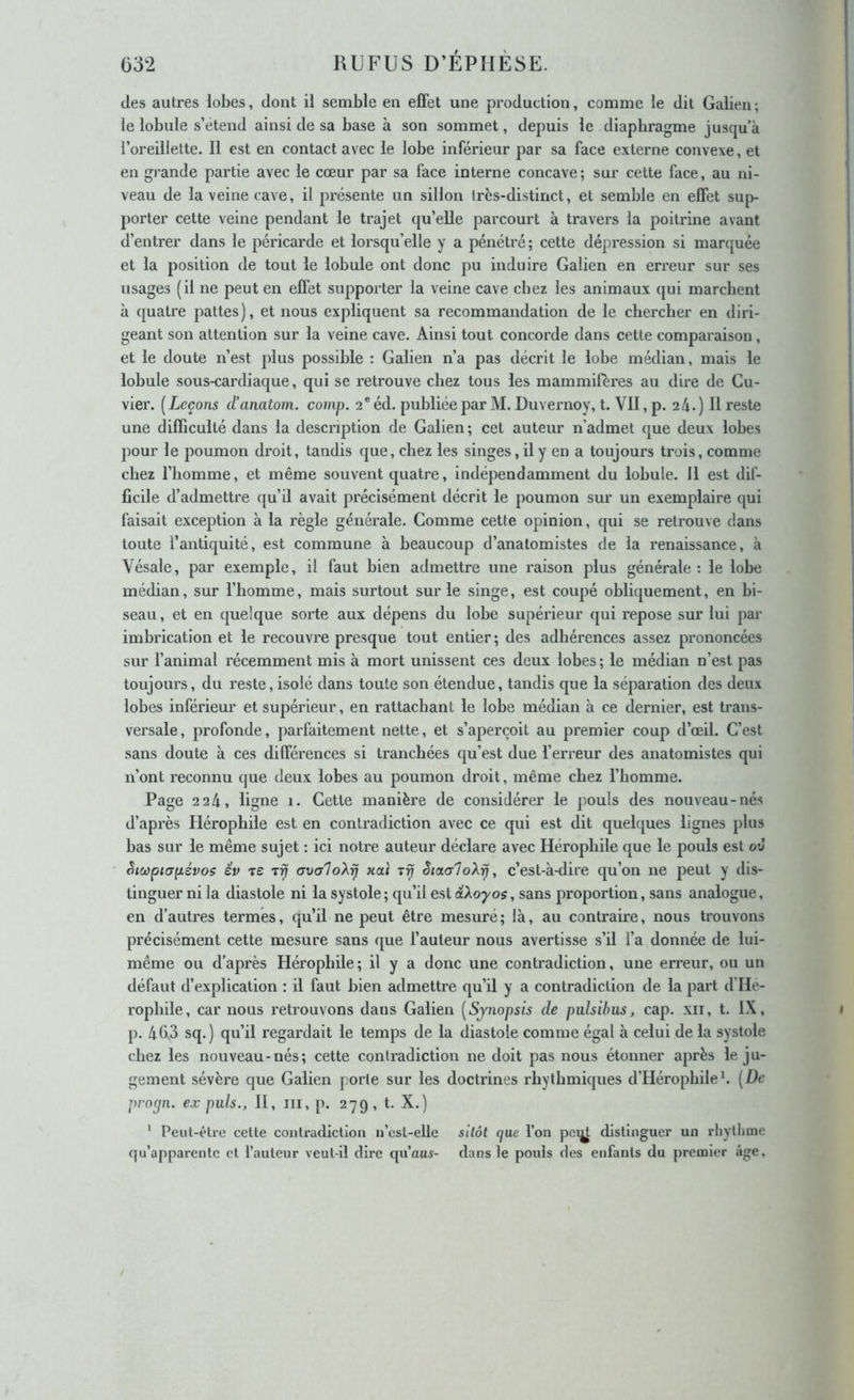 des autres lobes, dont il semble en elFet une production, comme le dit Galien ; le lobule s’étend ainsi de sa base à son sommet, depuis le diaphragme jusqu’à l’oreillette. Il est en contact avec le lobe inférieur par sa face externe convexe, et en grande partie avec le cœur par sa face interne concave; sur cette face, au ni- veau de la veine cave, il présente un sillon Irès-distinct, et semble en effet sup- porter cette veine pendant le trajet qu’elle parcourt à travers la poitrine avant d’entrer dans le péricarde et lorsqu’elle y a pénétré; cette dépression si marquée et la position de tout le lobule ont donc pu induire Galien en erreur sur ses usages (il ne peut en effet supporter la veine cave chez les animaux qui marchent à quatre pattes), et nous expliquent sa recommandation de le chercher en diri- geant son attention sur la veine cave. Ainsi tout concorde dans cette comparaison , et le doute n’est plus possible : Galien n’a pas décrit le lobe médian, mais le lobule sous-cardiaque, qui se retrouve chez tous les mammifères au dire de Cu- vier. [Leçons d’anatom. comp. 2®éd. publiée par M. Duvernoy, t. VII, p. 2 4.) H reste une difficulté dans la description de Galien; cet auteur n’admet que deux lobes pour le poumon droit, tandis que, chez les singes, il y en a toujours trois, comme chez l’homme, et même souvent cjuatre, indépendamment du lobule, il est dif- ficile d’admettre qu’ü avait précisément décrit le poumon sur un exemplciire qui faisait exception à la règle générale. Comme cette opinion, qui se retrouve dans toute l’antiquité, est commune à beaucoup d’anatomistes de la renaissance, h Vésale, par exemple, il faut bien admettre une raison plus générale : le lobe médian, sur l’homme, mais surtout sur le singe, est coupé obliquement, en bi- seau, et en quelque sorte aux dépens du lobe supérieur qui repose sur lui pai' imbrication et le recouvre presque tout entier; des adhérences assez prononcées sur l’animal récemment mis à mort unissent ces deux lobes ; le médian n’est pas toujours, du reste, isolé dans toute son étendue, tandis que la séparation des deux lobes inférieur et supérieur, en rattachant le lobe médian à ce dernier, est trans- versale, profonde, parfaitement nette, et s’aperçoit au premier coup d’œil. C’est sans doute à ces différences si tranchées qu’est due l’erreur des anatomistes qui n’ont reconnu que deux lobes au poumon droit, même chez l’homme. Page 2 24, ligne i. Cette manière de considérer le pouls des nouveau-nés d’après Hérophile est en contradiction avec ce qui est dit quelques lignes plus bas sur le même sujet : ici notre auteur déclare avec Hérophile que le pouls est ov Sicopicrpévos év ts axialoXrj xai i9j êictaloX^, c’est-à-dire qu’on ne peut y dis- tinguer ni la diastole ni la systole; qu’il est aXoyos, sans proportion, sans analogue, en d’autres termes, qu’il ne peut être mesuré; là, au contraire, nous trouvons précisément cette mesure sans que l’auteur nous avertisse s’il l’a donnée de lui- même ou d’après Hérophile; il y a donc une contradiction, une erreur, ou un défaut d’explication : il faut bien admettre qu’il y a contradiction de la part d’He- rophile, car nous retrouvons dans Galien [Sjnopsis de pulsihus, cap. xii, t. IX, p. 40,3 sq.) qu’il regardait le temps de la diastole comme égal à celui de la systole chez les nouveau-nés; cette contradiction ne doit pas nous étonner après le ju- gement sévère que Galien porte sur les doctrines rhythmiques d’Hérophileh [De proejn. ex puis., II, iii, p. 279, t. X.) ' Peut-être cette contradiction n’cst-elle sitôt (jue l’on pet^ distinguer un rhyllmie qu’apparente et l’auteur veut-il dire qu’aux- dans le pouls des enfants du premier âge.