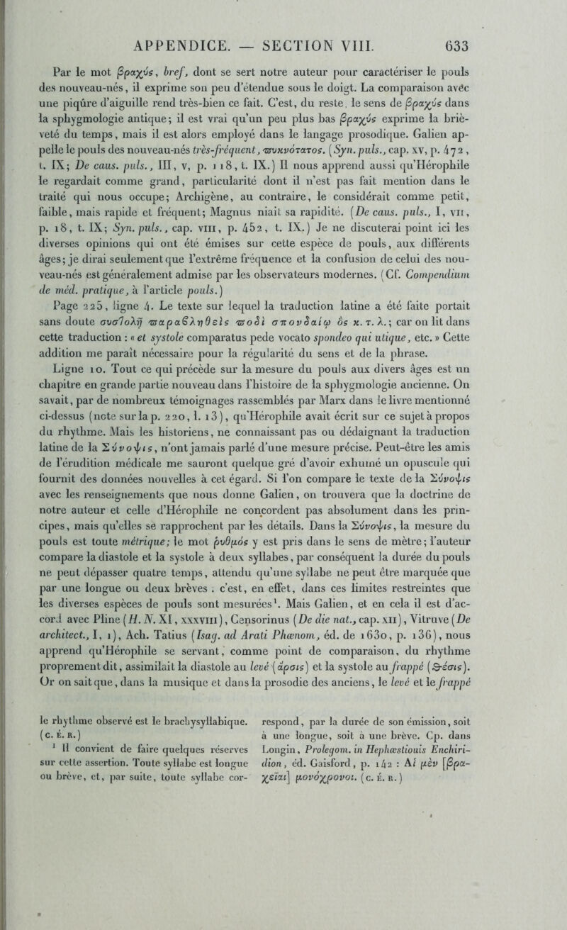 Par le mot ^pa)(vs, bref, dont se sert notre auteur pour caractériser le pouls des nouveau-nés, il exprime son peu d’étendue sous le doigt. La comparaison avéc une piqûre d’aiguille rend très-bien ce fait. C’est, du reste, le sens de (Spa^vs dans la spbygmologie antique; il est vrai qu’un peu plus bas (Spa^ijs exprime la briè- veté du temps, mais il est alors employé dans le langage prosodique. Galien ap- pelle le pouls des nouveau-nés très-frétjiient, 'zsvKvÔTctTos. [Sjn. puis., cap. xv, p. 47 2 , t. IX; De cous, puis., III, V, p. 118, t. IX.) Il nous apprend aussi qu’Héropbile le regardait comme grand, particularité dont il n’est pas fait mention dans le traité qui nous occupe; Arcbigène, au contraire, le considérait comme petit, faible, mais rapide et fréquent; Magnus niait sa rapidité. [De caus. puis., I, vu, p. i8, t. IX; Sjn. puis., cap. viii, p. 452, t. IX.) Je ne discuterai point ici les diverses opinions qui ont été émises sur cette espèce de pouls, aux différents âges; je dirai seulement que l’extrême fréquence et la confusion de celui des nou- veau-nés est généralement admise par les observateurs modernes. (Cf. Compendium de méd. pratique, à farticle pouls.) Page 2 25, ligne /|. Le texte sur lequel la traduction latine a été faite portait sans doute aoaloXrj 'usapa^X-^dels 'tsoèi aTtovêatcp os «.t. A.; car on lit dans cette traduction : « et systole comparatus j^ede vocato spondeo qui utique, etc. » Cette addition me paraît nécessaire pour la régularité du sens et de la phrase. Ligne 10. Tout ce qui précède sur la mesure du pouls aux divers âges est un chapitre en grande partie nouveau dans l’histoire de la spbygmologie ancienne. On savait, par de nombreux témoignages rassemblés par Marx dans le livre mentionné ci-dessus (note suiTap. 220, l. i3), qu’Hérophile avait écrit sur ce sujet à propos du rhythme. Mais les historiens, ne connaissant pas ou dédaignant la traduction latine de la ’E.vvoypts, n’ont jamais paiié d’une mesure précise. Peut-être les amis de l’érudition médicale me sauront quelque gré d’avoir exhumé un opuscule qui fournit des données nouvelles à cet égard. Si l’on compare le texte de la avec les renseignements que nous donne Galien, on trouvera que la doctrine de notre auteur et celle d’Héropliile ne concordent pas absolument dans les prin- cipes, mais quelles se rapprochent par les détails. Dans la la mesure du pouls est toute métrique; le mot pvdpos y est pris dans le sens de mètre; l’auteur compare la diastole et la systole à deux syllabes, par conséquent la durée du pouls ne peut dépasser quatre temps, attendu qu’une syllabe ne peut être marquée que par une longue ou deux brèves . c’est, en effet, dans ces limites restreintes que les diverses espèces de pouls sont mesurées'. Mais Galien, et en cela il est d’ac- cord avec Pline [H. N. XI, xxxviii), Censorinus [De die nat., cap. xii), Vitruve [De architect., I, 1), Ach. Tatius [Isag. ad Arati Phœnom, éd. de i63o, p. i36), nous apprend qu’Héroplnle se servant, comme point de comparaison, du rhythme j3roprementdit, assimilaitla diastole au levéi^oipais] et la systole uu frappé [Bréais). Ür on sait que, dans la musique et dans la prosodie des anciens, le levé et le frappé le rhytlime observé est le bracbysyllabique. respond, par la durée de son émission, soit (c. É. R.) à une longue, soit à une brève. Cp. dans ' Il convient de faire quelques réserves Longin, Prolegom. in Hephæstiouis Enchiri- sur cette assertion. Toute syllabe est longue dion, éd. Gaisford, p. 142 : Ai pèv [|Spa- ou brève, et, par suite, toute syllabe cor- povo^povoi. (c. É. R.)