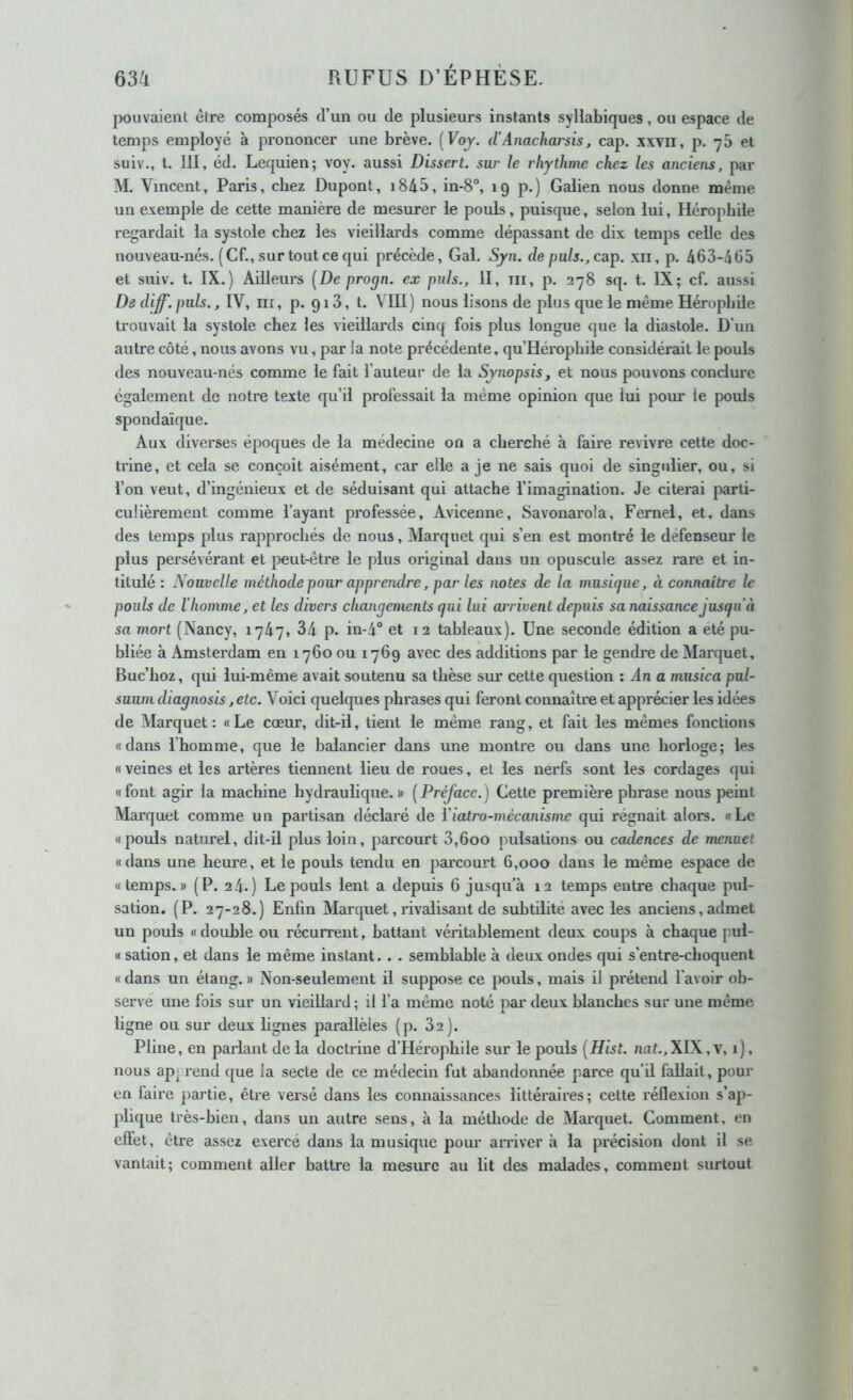 pouvaient être composés d’un ou de plusieurs instants syllabiques, ou espace de temps employé à prononcer une brève. {Voj. d’Anacharsis, cap. xxvii, p. 7b et suiv., t. III, éd. Lequien; voy. aussi Dissert, sur le rhythme chez les anciens, par M. Vincent, Paris, chez Dupont, i845, in-8, 19p.) Galien nous donne même un exemple de cette manière de mesurer le pouls, puisque, selon lui, Héropbile regardait la systole chez les vieillards comme dépassant de dix temps celle des nouveau-nés. (Cf., sur tout ce qui précède. Gai. Syn. de puis., cap. xii, p. 463-465 et suiv. t. IX.) Ailleurs [De progn. ex puis., II, m, p. 278 sq. t. IX; cf. aussi De diff. puis., IV, nr, p. qiS, t. VIII) nous lisons de plus que le même Héropbile trouvait la systole chez les vieillards cinq fois plus longue que la diastole. D’un autre côté, nous avons vu, par la note précédente, qu’Héropbile considérait le pouls des nouveau-nés comme le fait l’auteur de la Synopsis, et nous pouvons conclure également de notre texte qu’il professait la même opinion que lui poiu: le pouls spondaïque. Aux diverses époques de la médecine on a cherché à faire revivre cette doc- trine, et cela se conçoit aisément, car elle a je ne sais quoi de singulier, ou, si l’on veut, d’ingénieux et de séduisant qui attache l’imagination. Je citerai parti- culièrement comme l’ayant professée, Avicenne, Savonarola, Fernel, et, dans des temps plus rapprochés de nous, Marquet qui s’en est montré le défenseur le plus persévérant et peut-être le plus original dans un opuscule assez rare et in- titulé : Nouvelle méthode pour apprendre, par les notes de la musique, à connaître le pouls de l’homme, et les divers changements qui lui arrivent depuis sa naissance jusqu’à sa mort (Nancy, 1747, 34 p. in-4° et 12 tableaux). Une seconde édition a été pu- bliée à Amsterdam en 1760 ou 1769 avec des additions par le gendre de Marquet, Buc’hoz, qui lui-même avait soutenu sa thèse sur cette question ; An a musica pul- suum diagnosis, etc. Voici quelques phrases qui feront connaître et apprécier les idées de Marquet: «Le cœur, dit-il, tient le même rang, et fait les mêmes fonctions «dans l’homme, que le balancier dans une montre ou dans une horloge; les «veines et les artères tiennent lieu de roues, et les nerfs sont les cordages qui « font agir la machine hydraulique. » ( Préface. ) Gette première phrase nous peint Marquet comme un partisan déclaré de Viatro-mécanisme qui régnait alors. «Le «pouls naturel, dit-il plus loin, parcourt 3,600 pulsations ou cadences de menuet «dans une heure, et le pouls tendu en parcourt 6,000 dans le même espace de «temps.» (P. 24.) LejDouls lent a depuis 6 jusqu’à 12 temps entre chaque pul- sation. (P. 27-28.) Enfin Marquet, rivalisant de subtilité avec les anciens, admet un pouls « double ou récurrent, battant véritablement deux coups à chaque pul- « sation, et dans le même instant. . . semblable à deux ondes qui s’entre-choquent «dans un étang.» Non-seulement il suppose ce pouls, mais il prétend l'avoir ob- servé une fois sur un vieillard; il l’a même noté pm' deux blanches sur une même ligne ou sur deux lignes parallèles (p. 82). Pline, en parlant de la doctrine d’Hérophile sur le pouls [Hist. nat.,XlX,v, 1), nous ap^ rend que la secte de ce médecin fut abandonnée parce qu’il fallait, pour en faire partie, être versé dans les connaissances littéraires; cette réflexion s’ap- plique très-bien, dans un autre sens, à la méthode de Marquet. Comment, en effet, être assez exercé dans la musique pour amver à la précision dont il se vantait; comment aller battre la mesure au lit des malades, comment surtout