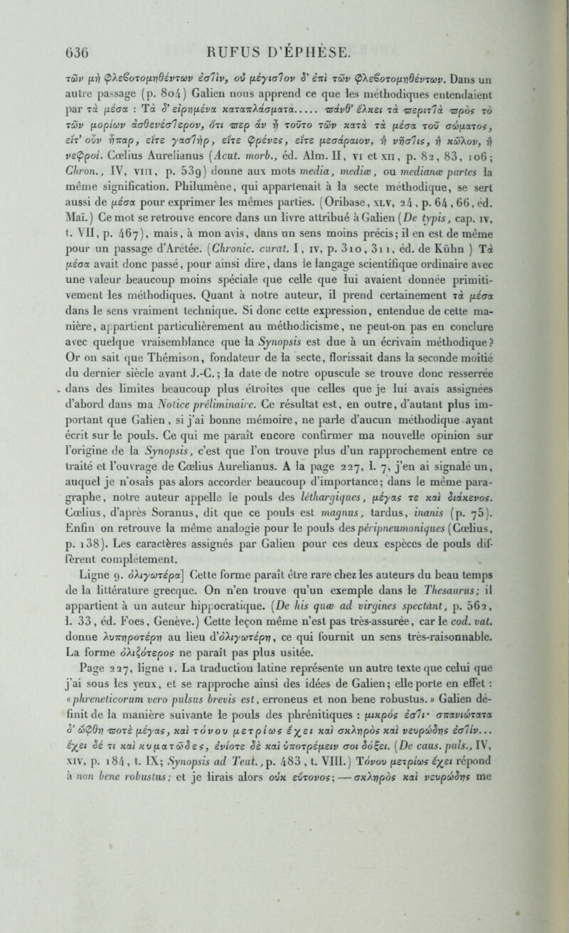 lôiv fiî] (pXeSo'toixndévToov èaTiv, ov ^éyialov ê’ éni tcov (pXeSoToyLrjdévTccv. Dans un autre passage (p. 8o4) Galien nous apprend ce que les méthodiques entendaient par Ta yLéaa : Tà S'siprjfjLéva xcnaTtXâapona 'zsdvd’ ëXxec Ta 'aepnià -crpos tô TÛv poptùûv àadevéa'lepov, 071 TSep dv ^ tovto tcSv xctTa rà péaa tou aupaios, eïr’oZv VT^oipf sUz yaal^p, ehe Ç>péves, sïre peadpaiov, ■/) vriahs, ri xœXov, ri ve<ppoi. Cœlius Aurelianus [Acut. morb,, éd. Alm. II, vi et xii, p. 82, 83, 106; Cliron., IV, viiT, p. 53g) donne aux mots media, mediœ, ou medianœ partes la même signification. Philumène, qui appartenait à la secte méthodique, se sert aussi de péaa. pour exprimer les mêmes parties. (Orihase, xlv, 24, p. 64,66, éd. Mai.) Ce mot se retrouve encore dans un livre attribué à Galien [De tvpis, cap. iv, t. VII, p. 467), mais, à mon avis, dans un sens moins précis; il en est de même pour un passage d’Arétée. [Chronic. curât. I, iv, p. 3io, 3i 1, éd. de Kùhn ) Tà péaa avait donc passé, pour ainsi dire, dans le langage scientifique ordinaire avec une valeur beaucoup moins spéciale que celle que lui avaient donnée primiti- vement les méthodiques. Quant à notre auteur, il prend certainement Ta pécra dans le sens vraiment technique. Si donc cette expression, entendue de cette ma- nière, appartient particulièrement au méthodicisme, ne peut-on pas en conclure avec quelque vraisemblance que la Synopsis est due à un écrivain méthodique? Or on sait que Thémison, fondateur de la secte, florissait dans la seconde moitié du dernier siècle avant J.-C. ; la date de notre opuscule se trouve donc resserrée V dans des limites beaucoup plus étroites que celles que je lui avais assignées d’abord dans ma Notice préliminaire. Ce résultat est, en outre, d’autant plus im- portant que Galien , si j’ai bonne mémoire, ne paide d’aucun méthodique ayant écrit sur le pouls. Ce qui me paraît encore confirmer ma nouvelle opinion sur l’origine de la Synopsis, c’est que l’on trouve plus d’un rapprochement entre ce traité et l’ouvrage de Cœlius Aurelianus. A la page 227, 1. 7, j’en ai signalé un, auquel je n’osaîs pas alors accorder beaucoup d’importance; dans le même para- gi'aphe, notre auteur appelle le pouls des léthargiques, péyas t£ xai Siâxevos. Cœlius, d’après Soranus, dit que ce pouls est magnus, tardus, inanis (p. 78). Enfin on retrouve la même analogie pour le pouls des péripneumoniques [Cœlius, p. i38). Les caractères assignés par Galien pour ces deux espèces de pouls dif- fèrent complètement. Ligne 9. oXiycojépa] Cette forme pai'aît être rare chez les autem’s du beau temps de la littérature grecque. On n’en trouve qu’un exemple dans le Thésaurus; il appartient à un auteur hippocratique. [De his quæ ad virgines spectant, p. 662, 1. 33 , éd. Foes, Genève.) Cette leçon même n’est pas très-assurée, car le cod. val. donne XvxvpoTepv au lieu à'oXiyœTépv, ce qui fournit un sens très-raisonnable. La forme oXt^ÔTcpos ne paraît pas plus usitée. Page 227, ligne i. La traduction latine représente un autre texte que celui que j’ai sous les yeux, et se rapproche ainsi des idées de Galien; elle porte en effet : aphreneticorum vero pulsus bi'evis est, erroneus et non bene robustus. » Galien dé- finit de la manière suivante le pouls des pbrénitiques ; piKpôs èali • axavicbrcna è’ d^Orj Tsorè péyas, xai tÔvov pcTpicos éy^et xa'f axXrjpos xrtï vevpœZr]? ialiv... èyei èé T< «ai «ü(aaTÔ)^e$, èvioTS Sè kcù ûito^pépeiv aoi èo^ei. [De caus. puis., IV, XIV, p. 184, t. IX; Synopsis ad Teui.,p. 483 , t. VIII.) Tôvov perpiœs êysi répond cà non bene robustus; et je lirais alors ovk eZ^ovos; — axXnpos xai vcvpcbSrrs me