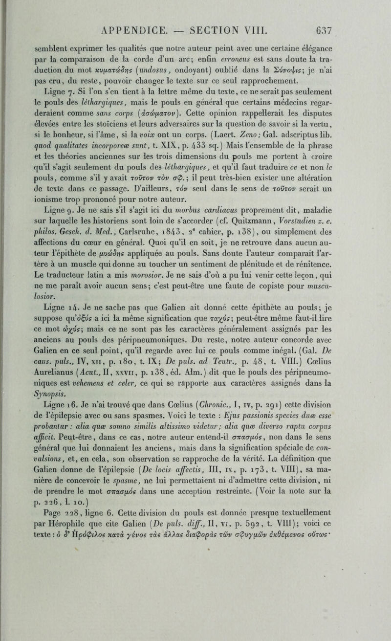 ! semblent exprimer les qualités que notre auteur peint avec une certaine élégance par la comparaison de la corde d’un arc; enfin crroneus est sans doute la tra- duction du mot xv(x.cndoSnis [undosus, ondoyant) oublié dans la je n’ai pas cru, du reste, pouvoir changer le texte sur ce seul rapprochement. Ligne 7. Si l’on s’en tient à la lettre même du texte, ce ne serait pas seulement le pouls des lélkargiffues, mais le pouls en général que certains médecins regar- deraient comme sans corps [dadopaTov). Cette opinion rappellerait les disputes élevées entre les stoïciens et leurs adversaires sur la question de savoir si la vertu, si le bonheur, si l’âme, si la voix ont un corps. (Laert. Zeno; Gai. adscriptus lih. quod qualitates incorporeœ siint, t. XIX, p. 433 sq. ) Mais l’ensemhle de la phrase et les théories anciennes sur les trois dimensions du pouls me portent à croire qu’il s’agit seulement du pouls des léthargiques, et qu’il faut traduire ce et non le pouls, comme s’il y avait rovrov tov aÇ>. ; il peut très-hien exister une altération de texte dans ce passage. D’ailleurs, tov seul dans le sens de toutoi; serait un ionisme trop prononcé pour notre auteur. Ligne 9. Je ne sais s’il s’agit ici du morbus cardiacus proprement dit, maladie sur laquelle les historiens sont loin de s’accorder (cf. Quitzmann, Vorstiidien z. e. philos. Gesch. d. Med., Carlsruhe, i843, 2® cahier, p. i38), ou simplement des affections du cœur en général. Quoi qu’il en soit, je ne retrouve dans aucun au- teur l’épithète de pvcbSrts appliquée au pouls. Sans doute l’auteur comparait l’ar- tère à un muscle qui donne au toucher un sentiment de plénitude et de rénitence. J Le traducteur latin a mis morosior. Je ne sais d’où a pu lui venir cette leçon, qui j ne me paraît avoir aucun sens ; c’est peut-être une faute de copiste pour miisca- • losior. l Ligne i4- Je ne sache pas que Gahen ait donné cette épithète au pouls; je suppose cpiô^vs a ici la même signification que ra;^é?; peut-être même faut-il lire ce mot (ùxys‘, mais ce ne sont pas les caractères généralement assignés par les anciens au pouls des péripneumoniques. Du reste, notre auteur concorde avec Galien en ce seul point, qu’il regarde avec lui ce pouls comme inégal. (Gai. De I caus. puis., IV, XII, p. 180, t. IX; De puis, ad Teutr., p. 48, t. VIIL) Cœlius ! Aurelianus [Acut., II, xxvii, p. i38, éd. Alm.) dit que le pouls des péripneumo- niques est vehemens et celer, ce qui se rapporte aux caractères assignés dans la Synopsis. ; Ligne 16. Je n’ai trouvé que dans Cœlius [Chronic., 1, iv, p. 291) cette division I de l’épilepsie avec ou sans spasmes. Voici le texte : Ejus passionis species duœ esse probanliir : alia quæ somno similis altissimo videtur; alia quœ diverso raptu corpus ajficit. Peut-être, dans ce cas, notre auteur entend-il Gitanpos, non dans le sens général que lui donnaient les anciens, mais dans la signification spéciale de con- vulsions, et, en cela, son observation se rapproche de la vérité. La définition que Galien donne de l’épilepsie [De locis affectis, III, ix, p. 178, t. VIII), sa ma- nière de concevoir le spasme, ne lui permettaient ni d’admettre cette division, ni de prendre le mot GTioiapos dans une acception restreinte. (Voir la note sur la p. 226, 1. 10.) Page 228, ligne 6. Cette division du pouls est donnée presque textuellement par Hérophile que cite Galien [De puis, diff., II, vi, p. 692, t. VIII); voici ce ; texte : o Hpd(p<Aos Hazà yévoç zàç dXXas Sta<popàs tcûv aÇvyyLÔûv èxdéfxevos otlzws’ I