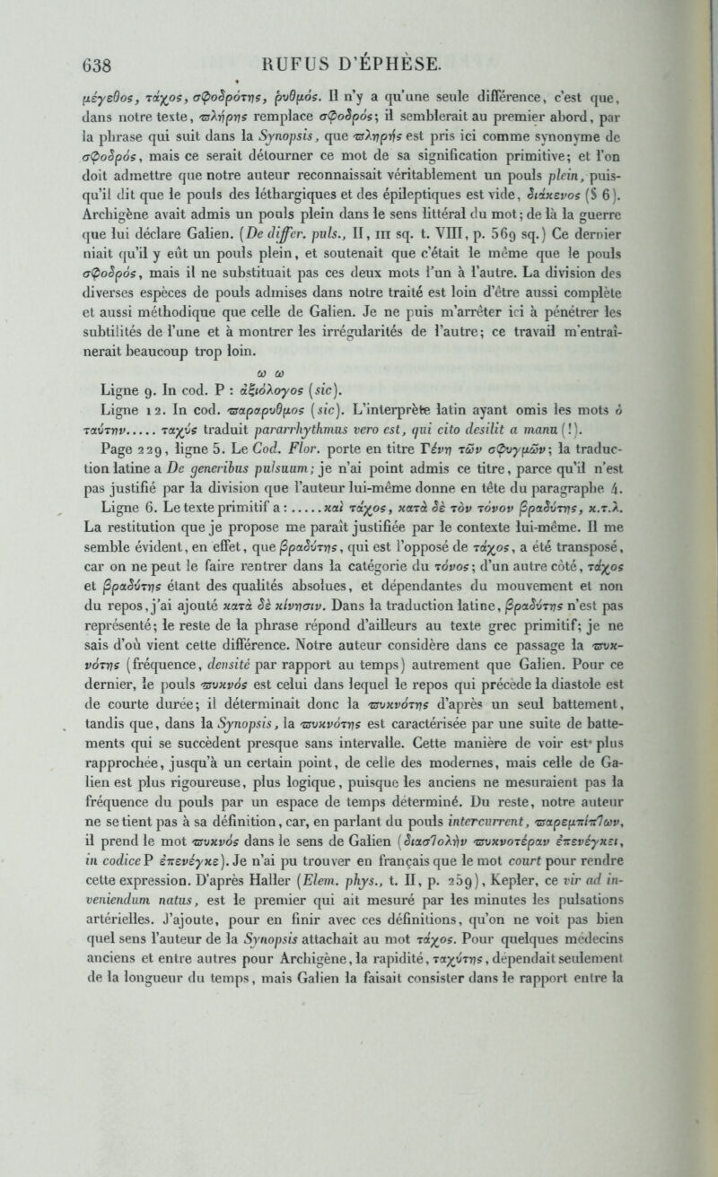 [léyeBoi, rctyos, a(poèp6xr]s, pvdp.6s. Il n’y a qu’une seule différence, c’est que, dans notre texte, 'z^Xvpvs remplace aÇ>oSp6s', il semblerait au premier abord, par la phrase qui suit dans la Synopsis, que 'nyArjprf? est pris ici comme synonvme de (7Ç>oSp6s, mais ce serait détourner ce mot de sa signification primitive; et l’on doit admettre que notre auteur reconnaissait véritablement un pouls plein, puis- qu’il dit que le pouls des léthargiques et des épileptiques est vide, SictHevos (S 6). Arcbigène avait admis un pouls plein dans le sens littéral du mot; de là la guerre que lui déclare Galien. [De iliffer. puis., II, iii sq. t. VIII, p. 56g sq.) Ce dernier niait qu’il y eût un pouls plein, et soutenait que c’était le même que le pouls (7(poSpôs, mais il ne substituait pas ces deux mots Tun à l’autre. La division des diverses espèces de pouls admises dans notre traité est loin d’être aussi complète et aussi méthodique que celle de Galien. Je ne puis m’arrêter ici à pénétrer les subtilités de l’une et à montrer les irrégularités de l’autre; ce travail m'entraî- nerait beaucoup trop loin. Cl} Cl) Ligne 9. In cod. P : â^iàXoyos {sic). Ligne 12. In cod. 'csapapvdpos (sic). L’interprète latin ayant omis les mots ô ravTvv traduit pararrhythmus vero est, qui cito desilit a mann{l). Page 229, ligne 5. Le Cod. Flor. porte en titre Tévn rwv oOvypôjv, la traduc- tion latine a De generibus pulsuum; n’ai point admis ce titre, parce qu’il n’est pas justifié par la division que l’auteur lui-même donne en tête du paragraphe 4. Ligne 6. Le texte primitif a: xoù rcty^os, xajà Sè tov tÔvov ^paSvTrjs, x.t.X. La restitution que je propose me paraît justifiée par le contexte lui-même. 11 me semble évident, en effet, que ^paSvTrjs, qui est l’opposé de Tciy^os, a été transposé, car on ne peut le faire rentrer dans la catégorie du tôvos; d’un autre côté, Tciy^os et ^paSvrrjs étant des qualités absolues, et dépendantes du mouvement et non du repos, j’ai ajouté xarà Sè xivvcnv. Dans la traduction latine, ^paSvTvs n’est pas représenté; le reste de la phrase répond d’ailleurs au texte grec primitif; je ne sais d’où vient cette différence. Notre auteur considère dans ce passage la 'zsvx- vÔTuis (fréc[uence, densité par rapport au temps) autrement que Galien, Pour ce dernier, le pouls 'îsvxvôs est celui dans lequel le repos qui précède la diastole est de courte durée; il déterminait donc la 'tsuxvotvs d’après un seul battement, tandis cjue, dans la Synopsis, la 'zsvxvôttis est caractérisée par une suite de batte- ments qui se succèdent presque sans intervalle. Cette manière de voir est* plus rapprochée, jusqu’à un certain point, de celle des modernes, mais celle de Ga- lien est plus rigoureuse, plus logique, puisque les anciens ne mesuraient pas la fréquence du pouls par un espace de temps déterminé. Du reste, notre auteur ne se tient pas à sa définition, car, en parlant du pouls intercurrent, 'aapepTThloùv, il prend le mot 'csvxvôs dans le sens de Galien [StaaloXiiv rsoxvotipctv èitevéyx-i, in codiceP ènevéyxc). Je n’ai pu trouver en français que le mot court pour rendre cette expression. D’après Haller [Elem. phys., t. II, p. 269), Kepler, ce vir ad in- veniendum natus, est le premier qui ait mesuré par les minutes les pulsations artérielles. J’ajoute, pour en finir avec ces définitions, qu’on ne voit pas bien quel sens l’auteur de la Synopsis attachait au mot riyoç. Pour quelques médecins anciens et entre autres pour Archigène,la rapidité, Ta;i^vTr)?, dépendait seulement de la longueur du temps, mais Galien la faisait consister dans le rapport entre la