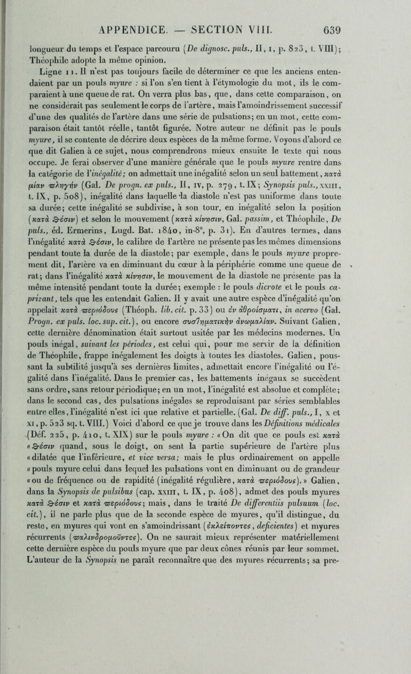 longueur du temps et l’espace parcouru [De dignosc. puis., II, i, p. 823, t. VIII); Théophile adopte la même opinion. Ligne 11. Il n'est pas toujours facile de déterminer ce que les anciens enten- daient par un pouls mynre : si l’on s’en tient à l’étymologie du mot, ils le com- paraient à une queue de rat. On verra plus bas, que, dans cette comparaison, on ne considérait pas seulement le corps de l'artère, mais l’amoindrissement successif d’une des qualités de l’artère dans une série de pulsations; en un mot, cette com- paraison était tantôt réelle, tantôt figurée. Notre auteur ne définit pas le pouls mynre, il se contente de décrire deux espèces de la même forme. Voyons d’abord ce que dit Galien à ce sujet, nous comprendrons mieux ensuite le texte qui nous occupe. Je ferai observer d’une manière générale que le pouls mynre rentre dans la catégorie de Vinégalité; on admettait une inégalité selon un seul battement, ;caTà [xiotv TüXvyy^v (Gai. De progn. ex puis.. Il, iv, p. 279, t. IX; Synopsis puls.,\\ni, t. IX, p. 5o8), inégalité dans laquelle ia diastole n’est pas uniforme dans toute sa durée; cette inégalité se subdivise, à son tour, en inégalité selon la position [xarà Q-é(uv) et selon le mouvement [naTa xÎvv(tiv, Gai. passim, et Théophile, De puis., éd. Ermerins, Lugd. Bat. i84o, in-8°, p. 3i). En d’autres termes, dans Dnégalitë xarà Q-éaiv, le calibre de l’artère ne présente pas les mêmes dimensions pendant toute la durée de la diastole ; par exemple, dans le pouls mynre propre- ment dit, l’artère va en diminuant du cœur à la périphérie comme une queue de rat; dans l’inégalité xa-rà xivrjaiv, le mouvement de la diastole ne présente pas la même intensité pendant toute la durée; exemple : le pouls dicrote et le pouls ca- prizant, tels que les entendait Galien. 11 y avait une autre espèce d’inégalité qu’on appelait xarà zseptoêovs (Théopb. Ub.cit. p. 33) ou êv âdpohpaTi, in acervo (Gai. Progn. ex puis. loc. sup. cit.), ou encore <7vcr1r]paTixiiv dvoopaXIccv. Suivant Galien, cette dernière dénomination était surtout usitée par les médecins modernes. Un pouls inégal, suivant les périodes, est celui qui, pour me servir de la définition de Théophile, frappe inégalement les doigts à toutes les diastoles. Galien, pous- sant la subtilité jusqu’à ses dernières limites, admettait encore l’inégalité ou l’é- galité dans l’inégalité. Dans le premier cas, les battements inégaux se succèdent sans ordre, sans retour périodique ; en un mot, l’inégalité est absolue et complète; dans le second cas, des pulsations inégales se reproduisant par séries semblables entre elles, l’inégalité n’est ici que relative et partielle. (Gai. De diff. puis., I, x et XI, p. 623 sq. t. VIII.) Voici d’abord ce que je trouve dans les Définitions médicales (Défi 226, p. 4io, t. XIX) sur le pouls myure : «On dit que ce pouls est xarà aQ-éatv quand, sous le doigt, on sent la partie supérieure de l’artère plus «dilatée que l’inférieure, et vice versa; mais le plus ordinairement on appelle « pouls myure celui dans lequel les pulsations vont en diminuant ou de grandeur «ou de fréquence ou de rapidité (inégalité régulière, xutù zscpioSovs).)) Galien, dans la Synopsis de pulsibus (cap. xxiii, t. IX, p. 4o8), admet des pouls myures xarà Q-éaiv et xarà 'zseptoSovs; mais, dans le traité De differentiis pulsuum [loc. cit), il ne parle plus que de la seconde espèce de myures, qu’il distingue, du reste, en myures qui vont en s’amoindrissant [èxXchovzes, déficientes) et myures récurrents ['zsaXcvSpopovvTes). On ne saurait mieux représenter matériellement cette dernière espèce du pouls myure que par deux cônes réunis par leur sommet. L’auteur de la Synopsis ne paraît reconnaître que des myures récurrents ; sa pre-