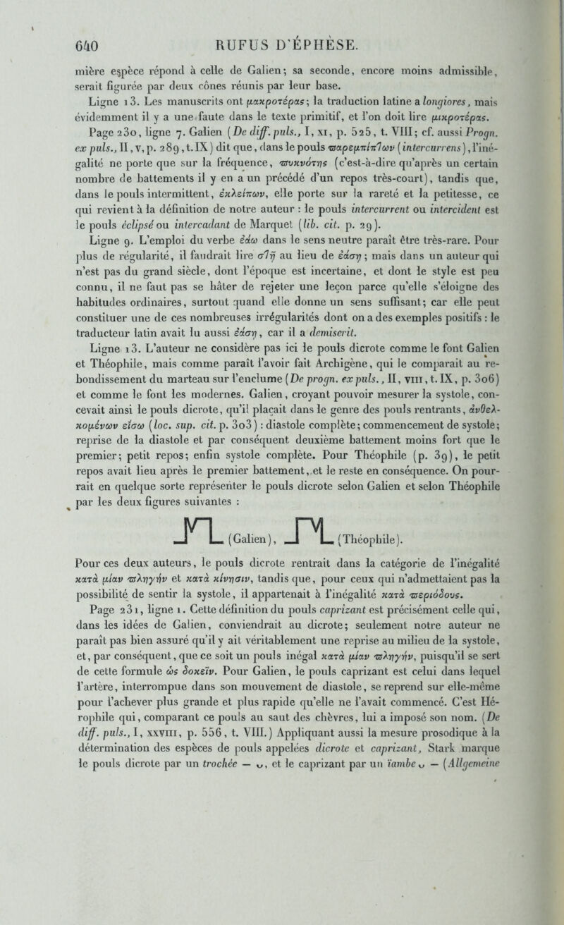 (jlio RUFUS D'ÉPHÈSE. mière espèce répond à celle de Galien; sa seconde, encore moins admissible, serait figurée par deux cônes réunis par leur base. Ligne i3. Les manuscrits ont fxawpoTépa?; la traduction latine alongiores, mais évidemment il y a une faute dans le texte primitif, et l’on doit lire (xiKpoTépaç. Page 2 00, ligne 7. Galien [De diff.puls., I, xi, p. 525, t. VIII; cf. aussiProgn. ex pals., Il, v,p. 2 89, t. IX) dit que, dans le pouls ‘aapepTth'lwv ( in tercurreni), l’iné- galité ne porte que sur la fréquence, xfvxvôrrjs (c’est-à-dire qu’après un certain nombre de battements il y en a un précédé d’un repos très-court), tandis que, dans le pouls intermittent, èxXehuv, elle porte sur la rareté et la petitesse, ce qui revient à la définition de notre auteur : le pouls intercurrent ou intercidenl est le pouls éclipsé ou intercadant de Marquet [lib. cit. p. 29). Ligne 9. L’emploi du verbe èdw dans le sens neutre paraît être très-rare. Pour plus de régularité, il faudrait lire alij au lieu de ècia-g; mais dans un auteur qui n’est pas du grand siècle, dont l’époque est incertaine, et dont le style est peu connu, il ne faut pas se hâter de rejeter une leçon parce qu’elle s’éloigne des habitudes ordinaires, surtout quand elle donne un sens suffisant; car elle peut constituer une de ces nombreuses irrégularités dont on a des exemples positifs : le traducteur latin avait lu aussi êctari, car il a demiserit. Ligne i3. L’auteur ne considère pas ici le pouls dicrote comme le font Galien et Théophile, mais comme paraît l’avoir fait Archigène, qui le comparait au re- bondissement du marteau sur l’enclume {De progn. ex puis., II, viii, t. IX, p. 3o6 ) et comme le font les modernes. Galien, croyant pouvoir mesurer la systole, con- cevait ainsi le pouls dicrote, qu’il plaçait dans le genre des pouls rentrants, dvdeX- Hopévwv sïaù) [loc. sup. cit. p. 3o3) : diastole complète; commencement de systole; rejmse de la diastole et par conséquent deuxième battement moins fort que le premier; petit repos; enfin systole complète. Pour Théophile (p. 3g), le petit repos avait lieu après le premier battement,.et le reste en conséquence. On pour- rait en quelque sorte représenter le pouls dicrote selon Galien et selon Théophile par les deux figures suivantes : TL ( Galien ), Théophile). Pour ces deux auteurs, le pouls dicrote rentrait dans la catégorie de l’inégalité xajà pioLv xsXvyév et xctjà xlvt]aiv, tandis que, pour ceux qui n’admettaient pas la possibilité de sentir la systole, il appartenait à l’inégalité nctrà xsepioèovs. Page 231, ligne 1. Cette définition du pouls caprizant est précisément celle qui, dans les idées de Galien, conviendrait au dicrote; seulement notre auteur ne paraît pas bien assuré qu’il y ait véritablement une reprise au milieu de la systole, et, par conséquent, que ce soit un pouls inégal xcnà pictv 'üs^yiyvv, puisqu’il se sert de cette formule œs Soxeh. Pour Galien, le pouls caprizant est celui dans lequel l’artère, interrompue dans son mouvement de diastole, se reprend sur elle-même pour l’achever plus grande et plus rapide qu’elle ne l’avait commencé. C’est Hé- rophile qui, comparant ce pouls au saut des chèvres, lui a imposé son nom. [De diff. puis., I, xxYiii, p. 556, t. VIII.) Appliquant aussi la mesure prosodique à la détermination des espèces de pouls appelées dicrote et caprizant, Stark marque le pouls dicrote par un trochée — et le caprizant par un ïambe — [Allgcmeine