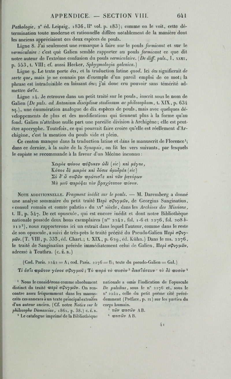 Pathologie, 2® éd. Leipzig, i836, IP vol. p. i83); comme on le voit, cette dé- termination toute moderne et rationnelle diffère notablement de la manière dont les anciens appréciaient ces deux espèces de pouls. Ligne 8. J’ai seulement une remarque à faire sur le pouls Jormicant et sur le vermiculaire : c’est què Galien semble rapporter au pouls Jormicant ce que dit notre auteur de l’extrême confusion du pouls vermiculaire. [De diff'. puis., I, xxvi, p. 553, t. VIII; cf. aussi Hecker, Sphjgmologia galenica.) Ligne 9. Le texte porte ot<, et la traduction latine quod. Ici oti signifierait de sorte que, mais je ne connais pas d’exemple d’un pareil emploi de ce mot; la phrase est intraduisible en laissant otz; j’ai donc cru pouvoir sans témérité ad- mettre Sale. Ligne i4. Je retrouve dans un petit traité sur le pouls, inscrit sous le nom de Galien [De puis, ad Antonium disciplinæ studiosum ac pliilosophum, t. XIX, p. 634 sq. ), une énumération analogue de dix espèces de pouls, mais avec quelques dé- veloppements de plus et des modifications qui tiennent plus à la forme qu’au fond. Galien n’attribue nulle part une pareille division à Archigène ; elle est peut- être apocryphe. Toutefois, ce qui pourrait faire croire qu’elle est réellement d’Ar- chigène, c’est la mention du pouls vide et plein. Ce centon manque dans la traduction latine et dans le manuscrit de Florence^; dans ce dernier, à la suite de la Synopsis, on lit les vers suivants, par lesquels le copiste se recommande à la faveur d’un Mécène inconnu : Xeipos 'zsôvos 'aéÇivHSv œSi [sic) xai péyas, Kôxos êè fuxpos Haï êôais dpvSpéa [sic) S’ w aoÇ>Sv '7ffpd)Tia7e xaï rcov pryrôpüov M4 fzov 'zsapô^l/ei tov (Spa^vrarov 'zsovov. Note additionnelle. Fragment inédit sur le pouls. — M. Daremberg a donné une analyse sommaire du petit traité Ilepi af^oypcov, de Georgius Sanginatius, «consul romain et comte palatin» du xv® siècle, dans les Archives des Missions, t. II, p. 547. De cet opuscule, qui est encore inédit et dont notre Bibliothèque nationale possède deux bons exemplaires (11°' 2242, fol. 1-6 et 2276, fol. 208 b- 21 2 2), nous rapporterons ici un extrait dans lequel l’auteur, comme dans le reste de son opuscule, a suivi de très-près le traité précité du Pseudo-Galien Ilept aÇvy- pœv.[T. VIII, p. 333 , éd. Chart.; t. XIX, p. 629 , éd. Kùbn.) Dans le ms. 2276 , le traité de Sanginatius précède immédiatement celui de Galien, Ilepi a(pvypœv, adressé à Teuthra. (c. É. r.) (Cod. Paris. 2242 = A; cod. Paris. 2276 = B; texte du pseudo-Gallen = Gai.) T< èali 'cspcoTov yévos aÇ>vypov ; To zsapà to 'Tsoaov^ èiaaldaecvv ' to èè 'zsoaov ^ Nous le considérons comme absolument distinct du traité 'usepï aÇvypSv. On ren- contre assez fréquemment dans les manus- crits ces annexes à un texte principal extraites d’un auteur ancien. (Cf. notre Notice sur le philosophe Damascius, 1861, p. 38.) c.é. r. ^ Le catalogue imprimé de la Bibliothèque nationale a omis l’indication de l’opuscule De pulsibus, sous le n° 2276 et, sous le n° 2242, celle du petit poème cité précé- demment (Préface, p. ix) sur les parties du corps humain. * tSv TzaaSv AB. * tsaaSv A B. 4i