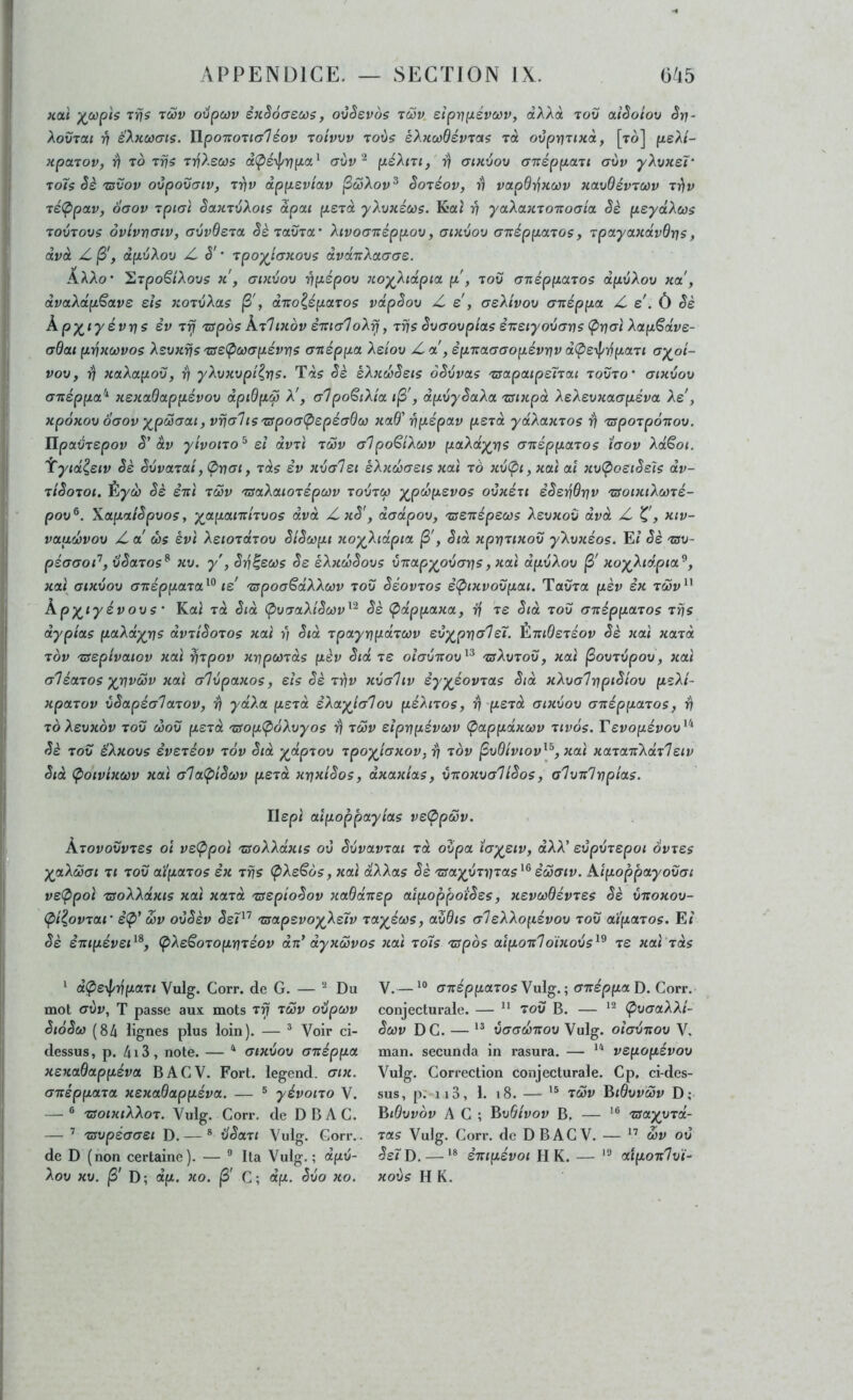 kolï T'/f? Tioy oiipœv èjcSôaeœs, ovSevos tôjv. eiprfpévcov, cxAAà tov aiêoiov Srj- XovTOCi ri éXKOoais. ILpoizoualéov roivvv roùs èXHccdévrois rà ovprjriHà, [to] psXt- HpccToVy r) TO Trjîs TTfAe&)5 d(pé\l/ripci^ crùv ^ péXiUj rj aixvou cnzépp.aTi (jvv yXxiKeï' Toïs êè 'U5VOV oijpovaiv, ttiv app-eviav jSwAoy^ SoTéov, r\ va.pBri>iOiv xavOévTœv Trjv T£(ppav, oaov rpicri SotXTvXoïs àpcti perà yXvxéci)$. Kai >7 yaXaxioTzocjict §è (leydXoos TOVTOVS ôvivncxiv, (JvvOeTa êè'iolüto,' Xivoaizépp.ov, aixuov (Txéppajos, rpayaxdvQris, dvd Z jS', dfitjXov jL ê' * xpoyicKovs dvdT:Xct.aat. AAAo* 'ïiXpo^iXovs k , gikvov ripiépov xoyXidpict p!, tov cnéppaTos dpvXov xa , dvaXdp^avs eh xojvXas jS\ dr;o^éparos vdpêov Z. e , aeXivov axéppa Z e . ô êè kpy^iyévrjs èv Trj ^spos KtIixov STturloX^, rris êvcrovpias STteiyavcrns <Prjaî Xap^dve- crdai pvxœvos Xsvxrjs TseÇicaapévris anéppa Xsiov Z a , ep'xatrcropévrjv dÇ>£4'^paTi oy^ot- vov, 17 xaXapov, ^ yXvxvpi^rjs. Tà? êè èXxdiê£is oêvvas Tsapaip£'ÏTa.i tovto’ aixvov (xxéppa’^ x£xnQappévov dpiQpœ X', alpo^iXia , dpvyêaXoL TSixpd X£X£vx(xapéva XZ, xpôxov oaov ypM(jat,vrj(7liS'apoa<p£pé(y6œ xctd' êpépotv p£rd ydXaxTOs t) TSpoTpôxov. ^poLVT£pov ê' àv yivono^ d dvù tôov alpo^iXwv paXdyris a'xéppaTOs îaov Xdëoi. iytd^£iv êè êvvaTCti, <Pnai, xdç èv xva'l£i èXxœa£is xai to 7iv<pi, xixl aî xvÇ>o£iê£7$ dv- TiêoToi. Èyd) êè èxi tôov TsaXcuoTépcov tovtm ypd)p£vos ovxéu êê£yidriv tsoixiXù)T£- pov^. Xotpaiêpvos, yapanriTVos dvd Zoiê', dadpov, TS£Tiép£w? X£vxov dvd Z xiv- voLudjvov Z a ù)s évï Ae/oTarov êiêupi xoyXidpia (3', êid xpriTixov yXvxéos. Et êè tsv- péaaop, vêaTos^ xv. y', ê-^^£Ci)s <5e èXxwêovç v-napyovaris, xa\ dpvXov xoyXid.pioL^, xa( atxvov axéppocTa^^ td 'srpoaêdXXcov tov êéovTos è(pixvovpai. Taùra pèv èx tcov^^ kpyiyévovs ‘ Kai Td êid (pvaaXiêcov^'^ êè (pdppaxa, rf t£ êid tov axéppaTos T?js dypias paXdyrjs dvTiêoTOs xai y) êid TpayrjpdTMv £vyprj<77£T. Èxid£T£ov êè xai xaTd TOV T3£pivaiov xai ^Tpov xrjpcOTds pèv êid t£ olavxov^^ tsXvtov, xai ^ovTvpov, xai crIéaTOS yrivcov xai a'ivpaxoç, ds êè t-^v xvahv èyyéovTas êtd xXvaliipiêiov f*sAt- xpaTov vêapéalaTOv, 7) ydXa fxsTa èXayjalov péXiTos, ri'p£Td aixvov a-néppaTos, -fl ToX£vxov TOV ù)ov p£Td TffopÇioXvyos r) Tcov dpripévci)v (pappdxœv tivos. r£vopévov^^ êè TOV èXxovs £V£T£ov TOV êid ydpTov Tpoyiaxov, ^ tov ^vOtviov^^, 7tai xaTaTiXdxl£iv êid (poivixœv xai ala^piêonv p£xd xrjxiêos, dxaxias, vrtoxva'liêoç, alvxlnpias. Ilept aîpoppayias v£(ppMv. Atovovvt£s 01 v£Ç>poi TSoXXdxis ov êvvavTai xd ovpa ïayj£iv, dXX' £vpvx£poi 6vt£s yaXôùot Tl TOV aipaxos èx tUs Ç>Ae^ô?, xai dXXas êè 'zsayyTnxas^^ èôoaiv. Aipoppayovai v£(Ppoi TSoXXdxis xai xaxd xS£pioêov xaQdx£p aipoppoiê£s, x£VùùdévT£s êè vxoxov- (pi^ovxar è<P’ œv ovêèv <5e7^’ Tsap£voyX£'ïv xayéoûs, avdis a1 £XXopévov tov aïpaxos. Et êè èntpév£d^, Ç>X£SoTopriT£Ov dd dyxœvos )iai xo7$ xspos aipon'loixovs^^ x£ xai'xds ‘ d<p£yf/7ipaTi Vulg. Corr. de G. — ^ Du mot avv, T passe aux mots t^ tô5v ovpwv êtàêù) (84 lignes plus loin). — ^ Voir ci- dessus, p. 4i3, note. — '* atxvov anéppa X£Kadappéva BACV. Fort, legend. cnx. axèppaxa x£xadappéva. — ® yévoixo V. — ® zsoixiXXoT. Vulg. Corr. de DBA C. — ’ TSvpé(7(T£i D. — * üêaTi Vulg. Gorr.. de D (non certaine). — ® Ita Vulg. ; dpii- Xov XV. |S' D; dp. xo. jS' C; dp. êvo xo. V.— axéppaxos Vulg. ; (XTcéppa D. Corr. conjecturale. —  toü B. — Ç)V(xaXXî- êcùv DC. — vaadjTtov Vulg. olavxov V, man. secunda in rasura. — v£popévov Vulg. Correction conjecturale. Cp. ci-des- sus, pMio, 1. 18. — TÔSv Bidvvcùv D; BiOvvov A C ; BvOivov B, — ’® xsayyxd- xas Vulg. Corr. de D BAG V. — &v ov ê£tD. — '* èiupévoi H K. — *'•' aipoxlvh xovs H K.