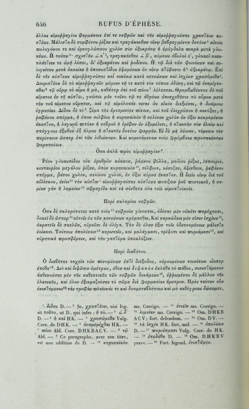 diXXas aîfiûppoLytas (pcuppaxoïs êni te ve<^p'2v xai tris aîpoppa.yo\tar]s y^pv<r1éov x\j- aléœs. ’M.âXicr'la Sè <yvpÇ)6tov pt^av xal tpoLydxavdav oïvcp ^e€peypévvv êotéov^ avtoïs tsoXvyôvov te xai txpvoyXùXjaov yyXov (jùv ô^vxpâtu i\ dpvyêaXoc tsixpoi petà yXu- Jiéws. H TOUTW^’ ayjGlris Z,a^, tpayaxdvdvs Kopeœs o^oXol e, yXvxeï xata- nXdt'letv te dprj Xvcret, Si* ô^vxpdtov xai poSîvov. H tô5 êià t2v (poivixcov «ai ai- Xtyvttov petà dxax'ias ’h vrcoxvalîSos éipopévœv èv oïvcp a1vÇ>ovt: ôçvxpdtù). Éiri Sè tris xvalecos atpoppayovarjs xai aixvais xatâ xevedrvœv «ai layiœv y^prjuSpeda^. Aiopia7éov Sè to aipoppctyoHu uopiov t^ te xatd tov tôrtov oSvvrj -, «ai t2 dvapiyvrj- adai^ t2 ovpCf) to aïpa irj pii, xaddxep èrù tov tsvov'’ XéXextai. &popSco6évtos Sè tov aïpatos èv tv xvalei, yv2aei pèv toUto t2 te ddpocos ènicry^edrivai to oZpov petd trfv tov OLï'patos ovpriaiv, «ai t2 aîpdXo-nds tivcts 2s eixbs Sie^iévat, ri Sialpovs vypaoias. AiSov Sè to® Képct tris dptepiatas ts'iveiv, xai tov èXiy^pvaov rj xovv^rjs, il pctÇidvov anéppa, ri oxov aiX(pîov r\ xvpvvaïxov ri aeXivov yyXov èv o^ei xexpapévov ëxaalov, Y! Xayctiov tsitvav rj veëpov ri èpi^ov èv ô^vuéXttt, ^ o7axtiiv avv èXatù) «ai axàyyovs ê^ù)dev-è^ dXpns i) alaxtris Sotéov B-epprfs. Et Sè prj Xvoito, tépvetv tov tsepivatov Sanep ènî t2v Xidi2vtccv. Kai xouiadpevov tovs B-pôpëovs tspoanxovtœs B-eponreveiv. . Ôaa dxXd tspos aïpoppayiav^. Péoo yXvxvaiSos tov èpvQpov xoxxov, pdpvov ÇivXXa, pnSiov pî^ris, Hxovpiv, xevtctvplov peydXov pi^av, ôxàv xvprivaïxov^^, <jiX(piov, xôvv^ccv, d^pivOiov, paÇ>dvov ffxéppa, jSotToo y^vXoVj aeXivov yyXov, èv o^ei xvpva èxaalov. H Sieis oivœ Sid tov avXiaxov, èviei^^ trjv xvaliv' alpoppctyovans xvalews tsoti^eiv pov tsovttxov, ri <ra- pioiv yriv ri Xnpvtav'- oÇipccyîSa xai tà avvôeta boa toTs aipoxloïxols. Ilspi axXnpids ve(pp2v. Oera Sè (TxXrjpôtntes xatd toiis^^ veÇ>povs yivovtai, oSvvas pèv ovxéti tsapéy^ovai, SoxeïSè cûcnrep^^avtoJs èx t2v xevedvœv «pe'fxaCTÔat. Kai vapxuSeis pév eïaiv Icryjoiv^^, à«paT2rs axeXwv, ovpovai Sè oÀ/ya. Sè bXriv è^iv toïs vSatovpévois pdXiola èoixacTi. Tovtovs drraXvveiv^^ xripootaïs, xcti paÀaypacTi, Tp/\|/£<rt «ai tsvpidpaai^'^, xai ovprittxd tspo(T<pépetv, xai triv yarrlépa vnoxXv^etv. Ilepi Sia^ritov. ù SiaSrjtns tay^eîa t2v tffivopévcvv ecr7i Sié^oSos, ovpovpévœv toiovtwv oJaxep èxoQn^^. A<ô«ai Siip2(rtv dpétpcvs, oBevxai Scyf/axos èxXrjdri to tsddos, avvnjldpevov dtjQevovGns pèv tris xadextixris tuv ve<pp2v Svvdpecos^^, èpporpévns Sè paXXov tris éXxtixris, xai bXov è^ixpa^ovans tb crœpa Stà S-eppaaîav dpetpov. IIpos TauTï;^ ovv èvialdpevoi^^ tds tpoÇàs tsXeiovds te xai SvopetaêXrjtovs xai pri xaBvypovs S2aopev, * SiSov D.— ® Sc. y^prialéov, nisl leg. sil tovto, ut D, qui infra : ri tb. — ^ jC S' D. — * xai H K. — ® y^pva2peBa Vulg. Corr. de DH K. — ® dvapepiyBai H K. — •’ taiov Aid. Coït. DHKBACV. — » t2 Aid. — ® Ce paragraphe, avec son titre, rst une addition de D. — '® xripvvaïxbv ms. Corrigo. —  èvie7v ms. Corrigo. — Xipvtav ms. Corrigo. — ** Om. DHKB ACV; fort, delendum. — “ Om. DV. — Ta hy^îa H K. fort. mel. — dxoXvetv D. — ” tsvpidapaai Vulg. Corr. de H K. — '* èxeSôBn D. — Om. D H K B V prave, — *° Fort, legend. èvial2pev.