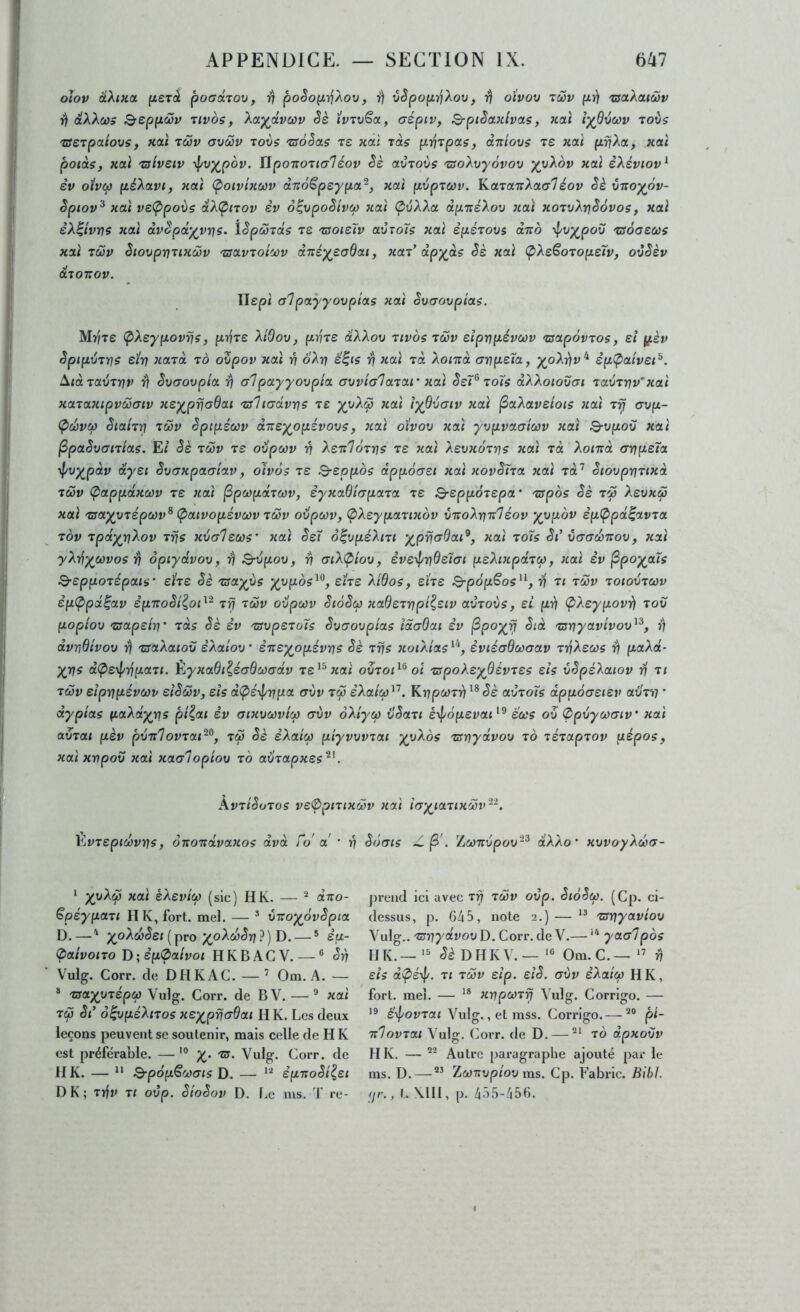 oiov âXina {xeràt pocrarov, ^ poêop,yjXov, r) vêpopi]Xov, 17 oivov 7'2v pri 'taaXcuœv ^ éXXcos Qreppcôv Tivos, XoL^dvcciv Sè ïvTV^ot, (jéptv, Q-pièanlvoLS, xai iyBxtc^v toÙs 'ZSeTpctiovs, xaï tcov avôjv -vovs tsàSas re xal zàs pyjTpas, dniovs tê xai pijXtx, xat poids, xai 'üsiveiv yj/v^pov. ïlpo’no'iialéov êè adioits 'zsoXvyôvov yyXov xai èXéviov^ èv oivco péXavi, xai Ç>oivixù)v dndëpeypa^, xai pvpTCOv. KaTaxXacr7éov êè oxoyôv- èpiov^ xai vs<Ppoxis dXÇnov èv o^vpoêi'vct) xai (^vXXa dpnéXov xai xorvXrjSdvos, xai èX^îvrjs xai dv^pd’^vi/]s. lêpôjTcts ts 'ssoisïv aÙToîs xai èpéTovs ctTro •\l/vy^pov ‘zsoaecüs xai TÔ)v êiovpvTixôûv 'Tsav'ioi'jùv dxéyeaQai, xai' dpyds Sè xai (pXeëoTopeïv, ovSèv d.7onov. Uepi alpaÿyovpias xai Svcrovpîas. Mr/xe (pXeypovrjs, pvTe Xi'dov, pvTS dXXov tivos twv eiprip-évcov 'sapôvTos, si (^.èv SpipvTfjs etrj xard to ovpov xai ri oXn é^is rj xai rà Xonrà aïip-s'ïa, yoXy)v‘^ èp<paivei^. ^idra^THV ^ Svaovpia ^ alpayyovpia avvialarar xai SeP to7s dXXoïovai Tavrrjv'xai xaraxipvùiaiv xey^priaQat 'tsliactvns te ïyQvaiv xai ^aXavelois xai xrj avp- Ç>œvCf) êiahri xuv èpipéœv dxey^opévovs, xai oïvov xai yvpvaatcov xai Q-vpou xai ^paSuanias. E/ Sè xcÔv ts oiipcùv ri XsxloTns ts xai Xsvxorris xai xà Xoixà ayjpsTa ypvypdv dysi Svaxpaaiav, oivôs xs Q-sppos dppôast xai xovSîxa xai xd’’ Siovprixixd xœv (pappdxcùv xs xai ^pwpâxwv, syxaBiapaxa xs ^sppoxspa' xspbs Sè xw XsvxiS xai xsayyxspcûv^ (paivopsvùi)v xœv odpoov, (pXsypaxtxov Snolrixlsov sp(ppdiavxa xov xpdyri^ov xrjs xbalsws’ xai Ssï ô^vpsXixi xai xo7s St’ Caaœnov, xai y}.y^y^cûvos rj opiydvov, dj S-vpov, rj aiXÇ>iov, svs-^nQs7ai psXixpâxcp, xai iv ^po^ous Q-sppoxépais' shs Sè xsayùs y^vpos^^, sîxs HBos, sïxs ^pôp^os^'-, xi xcov xoiovxcov èp(ppa^av spTtoSt^oP^ xfj xcov oilpcov SiôSù) xaBsxnpt^siv avxoùs, si prj (pXsypovrj xov poplov xsapsiri' xds Sè èv xsvpsxo7s Svaovpias îdaBat èv ^poyrj Sid xsriyavivov^^, ^ dvnBivov ^ xsaXaiov èXalov' èTisyopévns Sè xrjs xoiXias^'*, èvtéaBwaav x-/iXsois ^ paXd- yris dipsrf/rjpaxi, ÈyxaBi^éaBcvadv xs^^xaî ovxoP^ oi xspoXsyBsvxss sis vSpsXaiov xi xcov sipnpévcov siScov, sis dÇ>é\}/rjpa avv xtjo e’Aa/iw’’. Knpcoxrj Sè avxo7s dpuôastsv avxv • dypias paXdyris pi^ai èv aixvoôvicp avv ôXiyco üSaxi s\f/bpsvap^ scos ov 0pvycoaiv xai avxai pèv pvrtlovxap^, xcp Sè èXaico piyvvvxat yyXos xcrrjydvov xo xsxapxov pépos, xai xnpov xai xaalopiov x6 aüxapxss^^. kvxiSoxos vs0)pixix(ôv xai ïay^iaxixcov'--. Kvxsptcovris, onoTtàvaxos dvd fo a ’ ri Sùais Z ^Lconvpov-^ dXXo’ xvvoyXcoa- * yyXcp xai sXsvtcp (sic) H K. — ^ dno- Spsypaxi II K, fort. md. — ^ viroy^ovSpia D.—' ;^oAw(5ej (pro ;(,oAio<5r7?) D. — ® èp- (paivoixo T>;èp(paivoi HKBACV. — ® Sri Vulg. Corr. de DHKAC. — ’ Om.A. — ® xsayyxépcp Vulg. Corr. de BV. — * xai xcp Si’ o^vpsXtxos xsy^pffadai H K. Les deux leçons peuvent se soutenir, mais celle de H K est préférable. —xs. Vulg. Corr. de H K. — “ Q-pôpScoais D. — èpxoSi^si DK; xïjv XI ovp. SioSov D. Le lus. T x-e- prend ici avec xrj xcov ovp. SiôSco. (Cp. ci- dessus, p. 645, note 2.) — ** xsriyaviov Vulg.. xsrjydvov D. Corr. de V.— yaalpos H K.—>5 ^éDIIKV.—Om.C.—rj sis d<pé-^. XI xcov sip. eiS. aùv èXatco HK, fort. mel. — '* xnpcoxrj Vulg. Corrige. — 19 é'\l/ovxai Vulg., et mss. Corrige. — pi- xlovxat Vulg. Corr. de D. — xo dpxovv H K. — Autre paragraphe ajouté par le ins. D. — Za)7Tup/ou ms. Cp. Fabric. Bibl. (jr., I. Mil, p. 455-456.